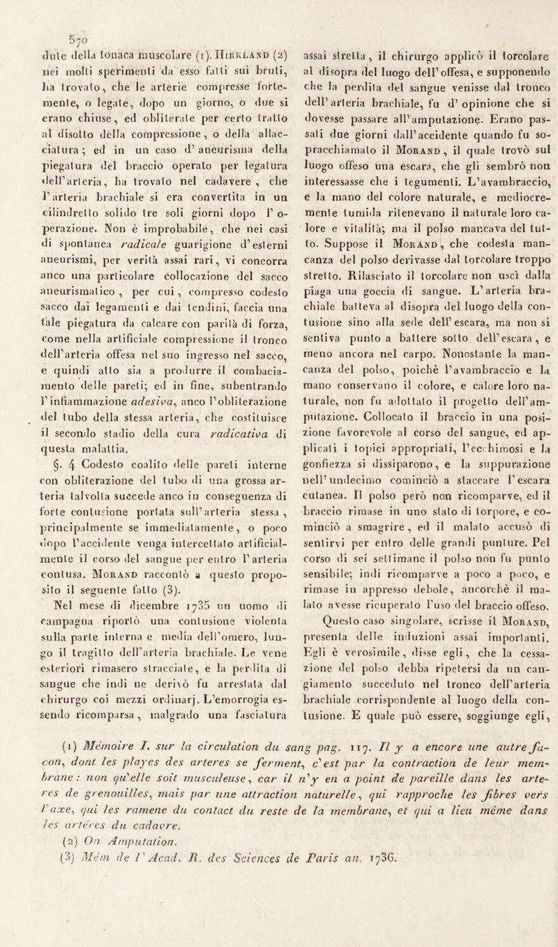 5^?o «lule della tonaca muscolare (i). Hirkland (2) nei molli sperimenti da esso falli sui brilli, ha trovato, che le arterie compresse forte- raenle, o legate, dopo un giorno, o due si erano chiuse, ed obliterale per cerio trailo al disotto della compressione, o della allac¬ ciatura; ed in un caso d’aneurisma della piegatura del braccio operato per legatura dell’arteria, ha trovalo nel cadavere, che l’arteria brachiale si era convertita in un cilindretto solido tre soli giorni dopo 1’ o- perazione. Non è improbabile, che nei casi di spontanea radicale guarigione d’esterni aneurismi, per verità assai rari, vi concorra anco una particolare collocazione del sacco aneurismatico , per cui , compresso codesto sacco dai legamenti e dai tendini, faccia una tale piegatura da calcare con parila di forza, come nella artificiale compressione il tronco dell’arteria offesa nel suo ingresso nel sacco, e quindi allo sia a produrre il combacia¬ mento delle pareli; ed in fine, subentrando l’infiammazione adesiva, anco l’obliterazione ilei tubo della stessa arteria, che costituisce il secondo stadio della cura radicatila di questa malattia. §. 4 Codesto coalito delle pareli interne con obliterazione del tubo di una grossa ar¬ teria talvolta succede anco in conseguenza di forte contusione portata sull’arteria stessa , principalmente se immediatamente, o poco dopo l’accidente venga intercettato artificial¬ mente il corso del sangue per entro l’arteria contusa. Morand raccontò a questo propo¬ sito il seguente fallo (3). Nel mese di dicembre 1 ^735 un uomo di campagna riportò una contusione violenta sulla parte interna e media dell’omero, lun¬ go il tragitto dell’arteria brachiale. Le vene esteriori rimasero stracciale, e la peritila di sangue che indi ne derivò fu arrestata dal chirurgo coi mezzi ordiuarj. L’emorrogia es¬ sendo ricomparsa, malgrado una fasciatura assai stretta, il chirurgo applicò il lorcolare al disopra del luogo dell’offesa, e supponendo che la perdila del sangue venisse dal tronco dell’arteria brachiale, fu d’opinione che si do vesse passare all’amputazione. Erano pas¬ sali due giorni dall’accidente quando fu so- pracchiamato il Morand , il quale trovò sul luogo offeso una escara, che gli sembrò non interessasse che i tegumenti. L’avambraccio, e la mano del colore naturale, e mediocre¬ mente tumida ritenevano il naturale loro ca¬ lore e vitalità; ma il polso mancava del tut¬ to. Suppose il Morand, che codesta man¬ canza del polso derivasse dal torcolare troppo stretto. Rilasciato il lorcolare non uscì dalla piaga una goccia di sangue. L’arteria bra¬ chiale batteva al disopra del luogo della con¬ tusione sino alla sede dell’escara, ma non si sentiva punto a battere sotto dell’escara, e meno ancora nel carpo. Nonostante la man¬ canza del polso, poiché l’avambraccio e la mano conservano il colore, e calore loro na¬ turale, non fu adottato il progetto dell’am¬ putazione. Collocato il braccio in una posi¬ zione favorevole al corso del sangue, ed ap¬ plicati i topici appropriali, l1 2 3 ecchimosi e la gonfiezza si dissiparono, e la suppurazione nell’undecimo cominciò a staccare l’escara cutanea. Il polso però non ricomparve, ed il braccio rimase in uno stalo di torpore, e co¬ minciò a smagrire , ed il malato accusò di sentirvi per entro delle grandi punture. Pel corso di sei settimane il polso non fu punto sensibile; indi ricomparve a poco a poco, e rimase in appresso debole, ancorché il ma¬ lato avesse ricuperalo l’uso del braccio offeso. Questo caso singolare, scrisse il Morand, presenta delle induzioni assai importanti. Egli è verosimile, disse egli, che la cessa¬ zione del polso debba ripetersi da un can¬ giamento succeduto nel tronco dell’arteria brachiale corrispondente al luogo della con¬ tusione. E quale può essere, soggiunge egli, (1) Mémoire /, sur la circulation du sang pag. 117. Il y a encore urie autre fa¬ con ^ doni les playes des arteres se fermenta c’ est par la contraction de leur mem¬ brane : non qiCelle soit musculeuse, car il n1 y en a point de pareille dans les arte¬ res de grenouilles, mais par urie attraction naturelle, qui rapproche les fibres vers facce, qui les romene du contact du reste de la membrane, et qui a lieu ménte dans les arteres du cada ore. (2) On Amputai ioti. (3) Meni de / ' Acad, lì, des Sciences de Paris an. 173G.