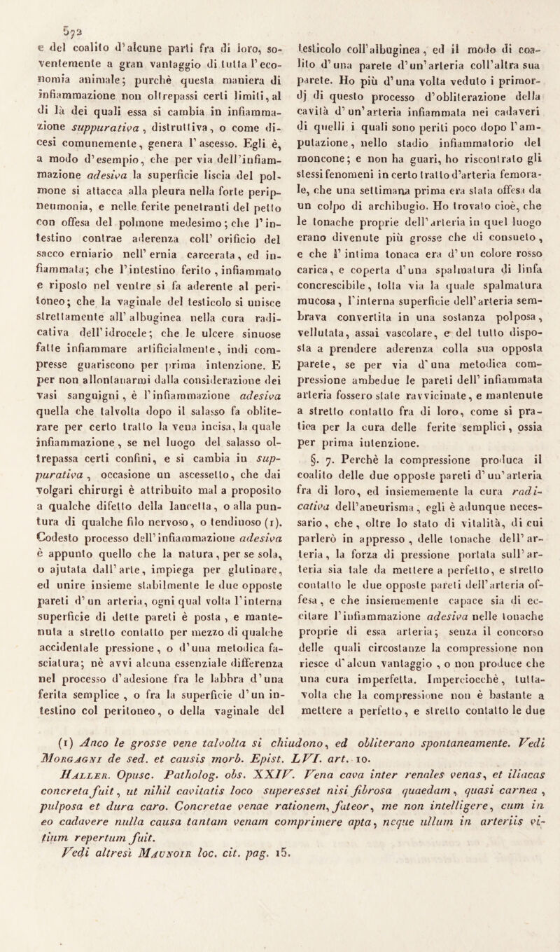 5^2 € del coalito <Talcune parti fra di loro, so¬ ventemente a gran vantaggio di tutta l’ eco¬ nomia animale; purché questa maniera di infiammazione non oltrepassi certi limiti, al di là dei quali essa si cambia in infiamma¬ zione suppurativa , distruttiva, o come di¬ cesi comunemente, genera l’ascesso. Egli è, a modo d’esempio, che per via dell’infiam¬ mazione adesiva la superficie liscia del pol¬ mone si attacca alla pleura nella forte perip- neumonia, e nelle ferite penetranti del petto con offesa del polmone medesimo ; che l’in¬ testino contrae aderenza coll’ orifìcio del sacco erniario nell’ernia carcerata, ed in¬ fiammata; che l’intestino ferito , infiammalo e riposto nel ventre si fa aderente al peri¬ toneo; che la vaginale del testicolo si unisce strettamente all’ albuginea nella cura radi- cativa dell’idrocele; che le ulcere sinuose fatte infiammare artificialmente, indi com¬ presse guariscono per prima intenzione. E per non allontanarmi dalla considerazione dei vasi sanguigni , è l’infiammazione adesiva quella che talvolta dopo il salasso fa oblite¬ rare per certo tratto la vena incisa, la quale infiammazione, se nel luogo del salasso ol¬ trepassa certi confini, e si cambia in sup¬ purativa , occasione un aseessetlo, che dai volgari chirurgi è attribuito mal a proposito a qualche difetto della lancetta, o alla pun¬ tura di qualche filo nervoso, o lendinoso (i). Codesto processo dell’infiammazione adesiva è appunto quello che la natura, per se sola, o ajutata dall’arte, impiega per glutinare, ed unire insieme stabilmente le due opposte pareti (l’un arteria, ogni qual volta l’interna superficie di dette pareli è posta , e mante¬ nuta a stretto contatto per mezzo di qualche accidentale pressione, o d’uua metodica fa¬ sciatura; nè avvi alcuna essenziale differenza nel processo d’adesione fra le labbra d’una ferita semplice , o fra la superfìcie d’un in¬ testino col peritoneo, o della vaginale del testicolo coll’aìhuginea , ed il modo di coa¬ lilo d’una parete (l’un’arteria coll’altra sua parete. Ho più d’una volta veduto i priraor- dj di questo processo d’obliterazione della cavità d’un1 arteria infiammata nei cadaveri di quelli i quali sono periti poco dopo l’am¬ putazione, nello stadio infiammatorio del moncone; e non ha guari, ho riscontralo gli stessi fenomeni in certo tratto d’arteria femora¬ le, che una settimana prima era stata offesa da un colpo di archibugio. Ho trovato cioè, che le tonache proprie dell’arteria in quel luogo erano divenute più grosse che di consueto , e che l’intima tonaca era d’un colore rosso carica, e coperta d’una spalmatura di linfa concrescibile, tolta via la quale spalmatura mucosa, l’interna superficie dell’arteria sem¬ brava convertita in una sostanza polposa, vellutata, assai vascolare, e del tutto dispo¬ sta a prendere aderenza colla sua opposta parete, se per via d’una metodica com¬ pressione ambedue le pareti dell’ infiammata arteria fossero stale ravvicinate, e mantenute a stretto contatto fra di loro, come si pra¬ tica per la cura delle ferite semplici, ossia per prima intenzione. §. 7. Perchè la compressione produca il coalito delle due opposte pareti d’un’arteria fra di loro, ed insiememenle la cura radi- cativa dell’aneurisma, egli è adunque neces¬ sario, che, oltre lo stalo di vitalità, di cui parlerò in appresso , delle tonache dell’ ar¬ teria , la forza di pressione portata sull’ar¬ teria sia tale da mettere a perfetto, e stretto contatto le due opposte pareti dell’arteria of¬ fesa , e che insiememenle capace sia di ec¬ citare l’infiammazione adesiva nelle tonache proprie di essa arteria; senza il concorso delle quali circostanze la compressione non riesce d’alcun vantaggio , o non produce che una cura imperfetta. Imperciocché, lulla- volta che la compressione non è bastante a mettere a perfetto, e stretto contatto le due (1) Anco le grosse vene talvolta si chiudono, ed obliterano spontaneamente. Vedi Morgagni de sed. et causis morb. Epist. LVI. art. io. Haller. Opusc. Patholog. obs. XXIV. Vena cava inter renales venas, et iliacas concreta fuit, ut nihil cavitatis loco superesset nisi fibrosa quaedam , quasi carnea , pulposa et dura caro. Concretae venae rationem, fateor, me non intelligere, cum in eo cadavere nulla causa tantam venam comprimere opta, ncque ullum in arteriis vi- tium repertum fuit. Ved/i altresì Maunoir loc. cit. pag. i5.