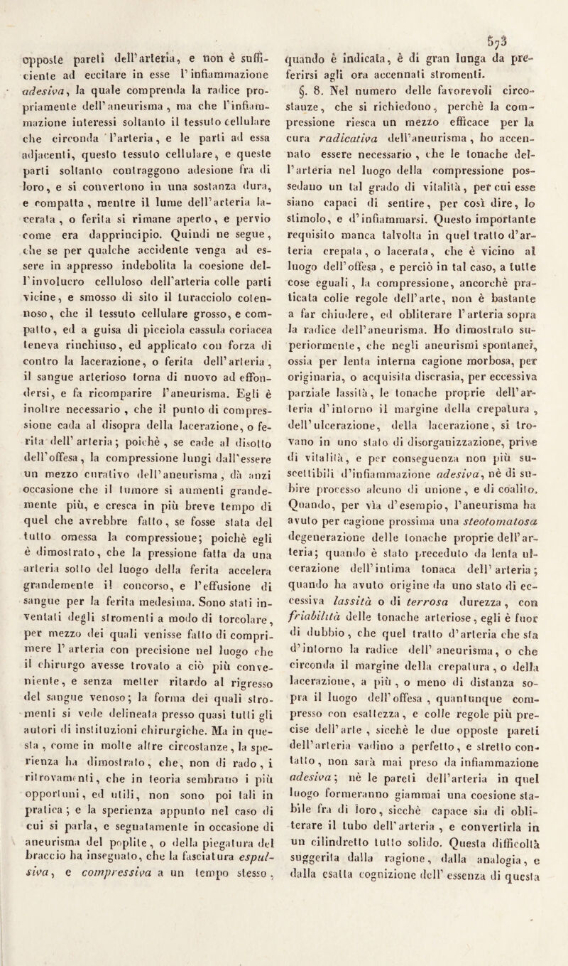 opposte pareli delfarlefcia, e tion è suffi¬ ciente ad eccitare in esse l1 infiammazione adesiva, fa quale comprenda la radice pro¬ priamente dell’aneurisma, ma che l’infiam¬ mazione interessi soltanto il tessuto cellulare che circonda l’arteria, e le parti ad essa adjaeenti, questo tessuto cellulare, e queste parli soltanto contraggono adesione fra di loro, e si convertono in una sostanza dura, e compatta , mentre il lume dell’arteria la¬ cerata , o ferita si rimane aperto, e pervio come era dapprincipio. Quindi ne segue, che se per qualche accidente venga ad es¬ sere in appresso indebolita la coesione del¬ l’involucro celluloso dell’arteria colle parti vicine, e smosso di silo il turacciolo coten¬ noso, che il tessuto cellulare grosso, e com¬ patto, ed a guisa di picciola cassida coriacea teneva rinchiuso, ed applicato con forza di contro la lacerazione, o ferita dell’arteria, il sangue arterioso torna di nuovo ad effon¬ dersi, e fa ricomparire l’aneurisma. Egli è inoltre necessario , che i! punto di compres¬ sione cada al disopra della lacerazione, o fe¬ rita dell’arteria; poiché, se cade al disotto dell’offesa, la compressione lungi dall’essere un mezzo curativo dell’aneurisma, dà anzi occasione che il tumore si aumenti grande¬ mente più, e cresca in più breve tempo di quel che avrebbre fallo, se fosse stata del tutto omessa la compressione; poiché egli è dimostrato, che la pressione fatta da una arteria sotto del luogo della ferita accelera grandemente il concorso, e l’effusione di sangue per fa ferita medesima. Sono stati in¬ ventati degli stromenli a modo di torcolare, per mezzo dei quali venisse fatto di compri¬ mere 1’ arteria con precisione nel luogo che il chirurgo avesse trovalo a ciò più conve¬ niente, e senza metter ritardo al rigresso del sangue venoso; la forma dei quali stro¬ menli si vede delineata presso quasi tutti gli autori di insti!uzioni chirurgiche. Ma in que¬ sta , come in molte altre circostanze, la spe- rienza ha dimostrato, che, non di rado, i ritrovamenti, che in teoria sembrano i più opportuni, ed utili, non sono poi tali in pratica ; e la sperienza appunto nel caso di cui si parla, e segnatamente in occasione di aneurisma del popi ile, o della piegatura del braccio ha insegnalo, che la fasciatura espul¬ siva , e compressiva a un tempo stesso, quando è indicata, é di gran lunga da pre¬ ferirsi agli ora accennati slromenti. §. 8. Nel numero delle favorevoli circo¬ stanze, che si richiedono, perchè la com¬ pressione riesca un mezzo efficace per la cura radicativa dell’aneurisma , ho accen¬ nalo essere necessario , che le tonache del¬ l’arteria nel luogo della compressione pos- sedano un tal grado di vitalità, per cui esse siano capaci di sentire, per così dire, lo stimolo, e d’infiammarsi. Questo importante requisito manca talvolta in quel tratto d’ar¬ teria crepala, o lacerata, che è vicino al luogo dell’offesa , e perciò in tal caso, a tolte cose eguali , la compressione, ancorché pra¬ ticata colie regole dell’arte, non è bastante a far chiudere, ed obliterare l’arteria sopra la radice dell’aneurisma. Ho dimostralo su¬ periormente, che negli aneurismi spontanei, ossia per lenta interna cagione morbosa, per originaria, o acquisita discrasia, per eccessiva parziale lassila, le tonache proprie dell’ar¬ teria d’intorno il margine della crepatura, dell’ulcerazione, della lacerazione, si tro¬ vano in uno stalo di disorganizzazione, priv-e di vitalità, e per conseguenza non più su¬ scettibili d’infiammazione adesiva, nè di su¬ bire processo alcuno di unione, e di coalilo. Quando, per vìa d’esempio, l’aneurisma ha avuto per cagione prossima una steotomatosa degenerazione delle tonache proprie dell’ar¬ teria; quando è stato preceduto da lenta ul¬ cerazione dell’intima tonaca dell’arteria; quando ha avuto origine da uno stato di ec¬ cessiva lassità o di terrosa durezza , coir friabilità delle tonache arteriose, egli è fuor di dubbio, che quel tratto d’arteria che sfa d’intorno la radice dell’ aneurisma, o che circonda il margine della crepatura, o della lacerazione, a più , o meno di distanza so¬ pra il luogo dell1 offesa , quantunque com¬ presso con esattezza, e colle regole più pre¬ cise dell’arte , sicché le due opposte pareli dell’ari eria vadino a perfetto, e stretto con¬ tano, non sarà mai preso da infiammazione adesiva; nè le pareli dell’arteria in quel luogo formeranno giammai una coesione sta¬ bile fra di toro, sicché capace sia di obli¬ terare il tubo dell’arteria , e convertirla in un cilindretto tutto solido. Questa difficoltà suggerita dalla ragione, dalla analogia, e dalla esatta cognizione dell’ essenza di questa