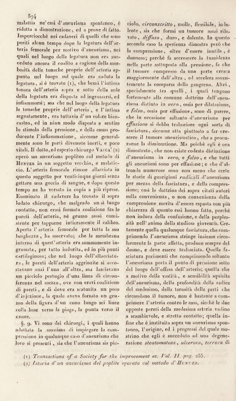 5?4 malattia ne1 2 casi d’aneurisma spontaneo, è ridotta a dimostrazione, ed a prove di fallo. Imperciocché nei cadaveri di quelli che sono periti alcun tempo dopo la legatura dell’ar¬ teria femorale per motivo d’aneurisma, nei quali nel luogo della legatura non era suc¬ ceduto ancora il coalilo a cagione della mor¬ bosità delle tonache proprie dell1 arteria ap¬ punto nel luogo sul quale era caduta la legatura, si è trovalo (i), che bensì l’intima tonaca dell’arteria sopra e sotto della sede della legatura era disposta ad ingrossarsi, ed infiammarsi; ma che nel luogo della legatura le tonache proprie dell’arteria , e l'intima segnatamente, era tuttavia d1 un colore bian¬ castro, ed in niun modo disposta a sentire lo stimolo della pressione, e della causa pro¬ ducete l’infiammazione, siccome general¬ mente sono le parti divenute inerti, e poco vitali. Il dotto, ed esperto chirurgo Vacca’ (2) operò un aneurisma popliteo col metodo di IIunter in un soggetto vecchio, e malatic¬ cio. L’arteria femorale rimase allacciata in questo soggetto per venticinque giorni senza gettare una goccia di sangue, e dopo questo tempo ne ha versato in copia a più riprese. Esaminato il cadavere ha trovalo il sopra lodalo chirurgo, che malgrado un sì lungo contatto, non erasi formata coalizione fra le pareli dell'arteria, nè grumo assai consi¬ stente per lapparne intieramente il calibro. Aperta P arteria femorale per tutta la sua lunghezza , ha osservato; che la membrana interna di quest’arteria era sommamente in¬ grossala, per tutto indurita, ed in più punti cartilaginosa• che nel luogo delPallaeeialu- ra , le pareli dell’arteria aggrinzile si acco¬ stavano anzi l’una all’altra, ma lasciavano un picciolo pertugio d’una linea di circon¬ ferenza nel mezzo, ove non eravi coalizione di pareli , e di dove era scaturita un poco d’injezioue, la quale aveva forzato un gru¬ mo della figura d1 un cono lungo sei linee colla base verso la piaga, la punta verso il cuore. §. 9. Vi sono dei chirurgi, i quali hanno adottala la massima di impiegare la com¬ pressione in qualunque caso d’aneurisma che loro si presenti , sia che l’aneurisma sia pic¬ ciolo, circonscritto, molle, flessibile, indo¬ lente , sia che formi un tumore assai rile¬ valo , diffuso, duro, e dolente. In questo secondo caso la sperienza dimostra però che la compressione, oltre (l’essere inutile , è dannosa; perchè fa accrescere la tumidezza nella parte sottoposta alla pressione, fa che il tumore compresso da una parie cresca maggiormente dall’altra , ed accelera soven¬ temente la comparsa della gangrena. Altri , specialmente tra quelli , i quali tengono fortemente alla comune dottrina dell’aneu¬ risma distinto in vero , ossia per dilatazione, e falso, ossia per effusione, sono di parere, che in occasione soltanto d’aneurisma per effusione si debba tralasciare ogni sorta di fasciatura, siccome alta piuttosto a far cre¬ scere il tumore aneurismatico, chea procu¬ rarne la diminuzione. Ma poiché egli è ora dimostralo, che non esiste codesta distinzione d’aneurisma in cero, e falso , e che tutti gli aneurismi sono per effusione; e che d’al¬ tronde numerose sono non meno che certe le storie di guarigioni radicali d’aneurisma per mezzo della fasciatura, e della compres¬ sione; così la dottrina dei sopra citati autori sulla convenienza, o non convenienza della compressione merita d’essere esposta con più chiarezza di quanto essi hanno fatto, perchè non induca della confusione, e della perples¬ sità nell’ animo della studiosa gioventù. Cer¬ tamente quella qualunque fasciatura,che com¬ primendo l’aneurisma stringe insieme circo¬ larmente la parte affetta, produce sempre del danno, e deve essere tralasciata. Quella fa¬ sciatura parimenti che comprimendo soltanto l’aneurisma porta il punto di pressione sotto del luogo dell’offesa dell'arteria; quella che a motivo della vastità, e sensibilità squisita dell’aneurisma, della profondità della radice del medesimo, della lorosità delle parli che circondano il tumore, non è bastante a com¬ primere l’arteria contro le ossa, sicché le due opposte pareli della medesima aiteria vadino a scambievole, e stretto contatto; quella in¬ fine che è inslituita sopra un aneurisma spon¬ taneo, l’origine, ed i progressi del quale mo¬ strino che egli è succeduto ad una degene¬ razione steatomatosa, ulcerosa, terrosa di (1) Transactions of a Society for thè improvement ec. Voi. II. pag. 255.