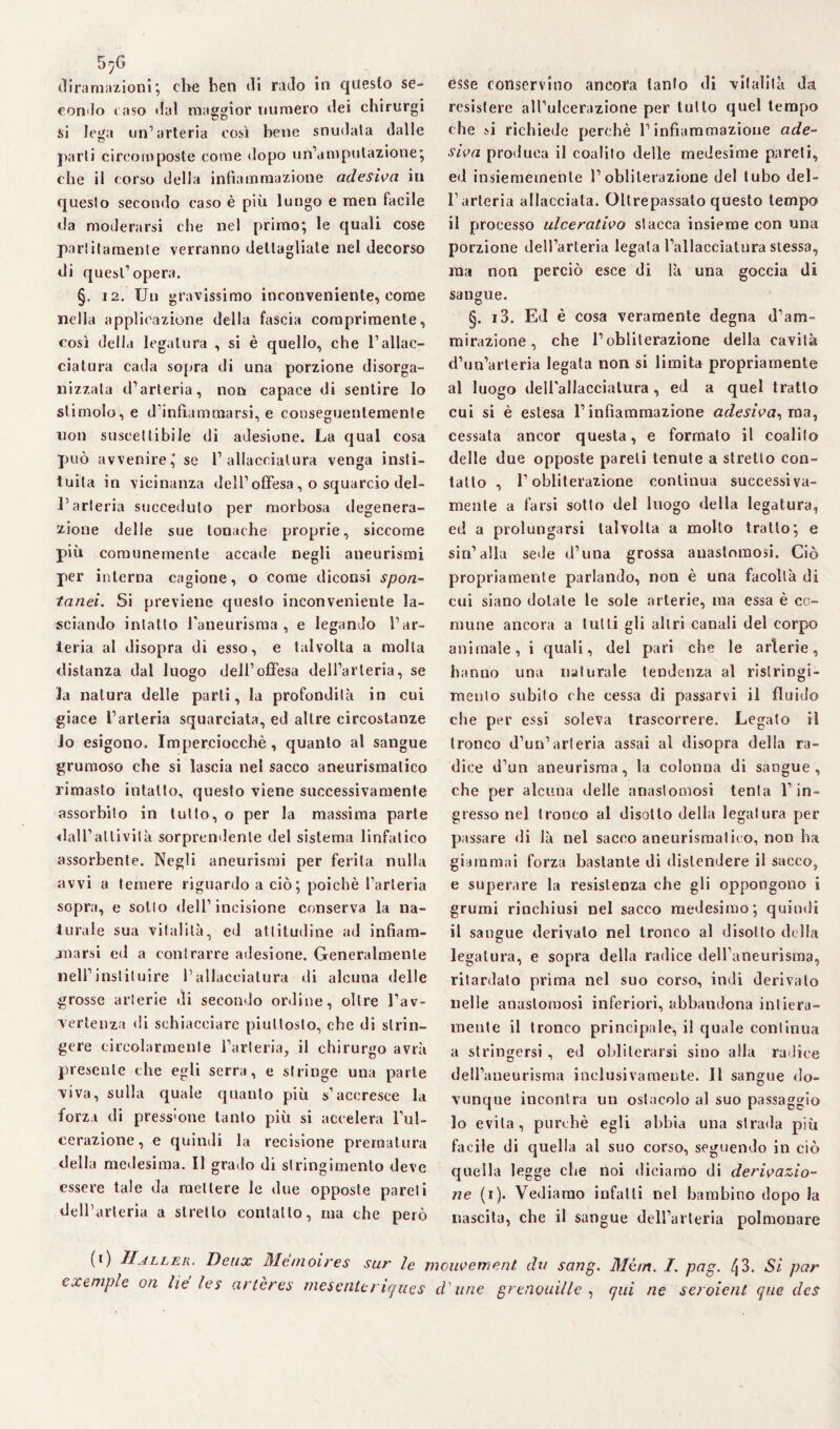 5^6 diramazioni; che ben di rado in questo se¬ condo raso dal maggior numero dei chirurgi si lega un’arteria così bene snudata dalle parti cireomposte come dopo un’amputazione; che il corso della infiammazione adesiva in questo secondo caso è più lungo e men facile da moderarsi che nel primo; le quali cose paratamente verranno dettagliate nel decorso di quest'opera. §. 12. Un gravissimo inconveniente, come nella applicazione della fascia comprimente, così della legatura , si è quello, che l’allac¬ ciatura cada sopra di una porzione disorga¬ nizzala d’arteria, non capace di sentire lo stimolo, e d’infiammarsi, e conseguentemente non suscettibile di adesione. La qual cosa può avvenire, se l’allacciatura venga isti¬ tuita in vicinanza dell’offesa, o squarcio del¬ l’arteria succeduto per morbosa degenera¬ zione delle sue tonache proprie, siccome più comunemente accade negli aneurismi per interna cagione, o come diconsi spon¬ tanei. Si previene questo inconveniente la¬ sciando intatto l'aneurisma, e legando l’ar¬ teria al disopra di esso, e talvolta a molta distanza dal luogo dell’offesa dell’arteria, se la natura delle parti, la profondità in cui giace l’arteria squarciata, ed altre circostanze Jo esigono. Imperciocché, quanto al sangue grumoso che si lascia nel sacco aneurismatico rimasto intatto, questo viene successivamente assorbito in tutto, o per la massima parte dall’attività sorprendente del sistema linfatico assorbente. Negli aneurismi per ferita nulla avvi a temere riguardo a ciò; poiché l’arteria sopra, e sotto dell’incisione conserva la na¬ turale sua vitalità, ed attitudine ad infiam¬ marsi ed a contrarre adesione. Generalmente nell’inslituire l’allacciatura di alcuna delle grosse arterie di secondo ordine, oltre l’av¬ vertenza di schiacciare piuttosto, che di strin¬ gere circolarmente l’arteria, il chirurgo avrà presente che egli serra, e stringe una parte viva, sulla quale quanto più s’accresce la forzi di pressione tanto più si accelera l’ul¬ cerazione, e quindi la recisione prematura della medesima. Il grado di stringimento deve essere tale da mettere le due opposte pareti dell’arteria a stretto contatto, ma che però esse conservino ancora lanlo di vitalità da resistere all’ulcerazione per lutto quel tempo che si richiede perchè l’infiammazione ade¬ siva produca il coalilo delle medesime pareti, ed insiememenle l’obliterazione del tubo del¬ l’arteria allacciata. Oltrepassalo questo tempo il processo ulcerativo stacca insieme con una porzione dell’arteria legata l’allacciatura stessa, ma non perciò esce di là una goccia di sangue. §. i3. Ed è cosa veramente degna d’am¬ mirazione, che l’obliterazione della cavità d’un’arteria legata non si limita propriamente al luogo dell'allacciatura , ed a quel tratto cui si è estesa l’infiammazione adesiva, ma, cessala ancor questa, e formato il coalilo delle due opposte pareli tenute a stretto con¬ tatto , l’obliterazione continua successiva¬ mente a farsi sotto del luogo della legatura, ed a prolungarsi talvolta a mollo tratto; e sin’alla sede d’una grossa anastomosi. Ciò propriamente parlando, non è una facoltà di cui siano dotate le sole arterie, ma essa è co¬ mune ancora a tulli gli altri canali del corpo animale, i quali, del pari che le arterie, hanno una naturale tendenza al ristringi¬ mento subito che cessa di passarvi il fluido che per essi soleva trascorrere. Legato il tronco d’un’arteria assai al disopra della ra¬ dice d’un aneurisma, la colonna di sangue, che per alcuna delle anastomosi tenta l’in¬ gresso nel tronco al disotto della legatura per passare di là nel sacco aneurismatico, non ha giammai forza bastante di distendere il sacco, e superare la resistenza che gli oppongono i grumi rinchiusi nel sacco medesimo; quindi il sangue derivalo nel tronco al disotto della legatura, e sopra della radice dell’aneurisma, ritardato prima nel suo corso, indi derivalo nelle anastomosi inferiori, abbandona intiera¬ mente il tronco principale, il quale continua a stringersi , ed obliterarsi sino alla radice dell’aneurisma inclusivameute. Il sangue do¬ vunque incontra un ostacolo al suo passaggio lo evita , purché egli abbia una strada più facile di quella al suo corso, seguendo in ciò quella legge che noi diciamo di derivazio¬ ne (i). Vediamo infatti nel bambino dopo la nascita, che il sangue dell’arteria polmonare (0 Haller. Deux Memoires sur le mouvement du sang. Mirri. I. pag. ^3. Si par cxeniple on he Ics artères mesenttriques d'une grenouille , qui ne seroient que des