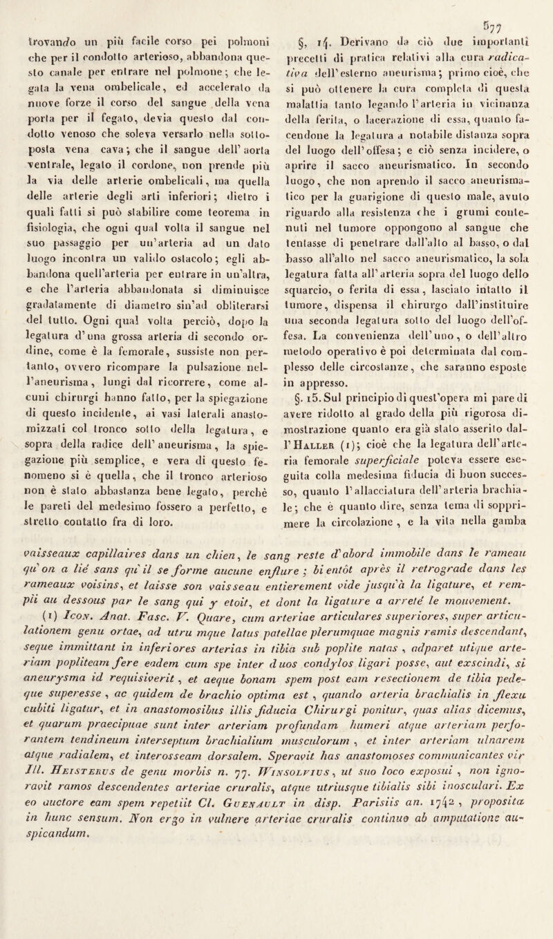 trovando un più facile corso pei polmoni che per il condotto arterioso, abbandona que¬ sto canale per entrare nel polmone; che le¬ sala la vena ombelicale, ed acceleralo da nuove forze il corso del sangue delia vena porla per il fegato, devia questo dal con¬ dotto venoso che soleva versarlo nella sotto¬ posta vena cava ; che il sangue dell’ aorta ventrale, legato il cordone*, non prende più la via delle arterie ombelicali, ma quella delle arterie degli arti inferiori; dietro i quali fatti si può stabilire come teorema in fisiologia, che ogni qual volta il sangue nel suo passaggio per un’arteria ad un dato luogo incontra un valido ostacolo; egli ab¬ bandona quell’arteria per entrare in un’altra, e che l’arteria abbandonata si diminuisce gradatamente di diametro sin1 ad obliterarsi del tutto. Ogni qua! volta perciò, dopo la legatura d’una grossa arteria di secondo or¬ dine, come è la femorale, sussiste non per¬ tanto, ovvero ricompare la pulsazione nel¬ l’aneurisma, lungi dal ricorrere, come al¬ cuni chirurgi hanno fatto, per la spiegazione di questo incidente, ai vasi laterali anasto- mizzati col tronco sotto della legatura, e sopra della radice deli’aneurisma, la spie¬ gazione più semplice, e vera di questo fe¬ nomeno si è quella, che il tronco arterioso non è stalo abbastanza bene legalo, perchè le pareli del medesimo fossero a perfetto, e stretto contatto fra di loro. ^ g77 §, 14. Derivano da ciò due importanti precetti di pratica relativi alla cura radica- tiva dell’esterno aneurisma; primo cioè, che si può ottenere la cura completa di questa malattia tanto legando l’arteria in vicinanza della ferita, o lacerazione di essa, quanto fa¬ cendone la legatura a notabile distanza sopra del luogo dell’offesa; e ciò senza incidere, o aprire il sacco aneurismatico. In secondo luogo, che non aprendo il saceo aneurisma¬ tico per la guarigione di questo male, avuto riguardo alla resistenza che i grumi conte¬ nuti nel tumore oppongono al sangue che tentasse di penetrare dall’alto al basso, o dal basso all’alto nel sacro aneurismatico, la sola legatura fatta all’arteria sopra del luogo dello squarcio, o ferita di essa, lascialo intatto il tumore, dispensa il chirurgo dall’instituire una seconda legatura sotto del luogo dell’of¬ fesa. La convenienza dell’uno, o dell’altro metodo operativo è poi determinata dal com¬ plesso delle circostanze, che saranno esposte in appresso. §. i5.Sul principio di quest’opera mi paredi avere ridotto al grado della più rigorosa di¬ mostrazione quanto era già stalo asserito dal- I’Haller (i); cioè che la legatura dell’arte¬ ria femorale superficiale poteva essere ese¬ guita colla medesima fiducia di buon succes¬ so, quanto l’allacciatura dell’arteria brachia¬ le ; che è quanto dire, senza tema di soppri¬ mere la circolazione , e la vita nella gamba vaisseaux capillaires dans un chien, le sang reste d'abord immobile dans le rameau qu on a lié sans qu il se forme aucune enfure ; hi entót après il retrograde dans les rameaux voisins, et laisse son vaisseau entierement vide jusquà la ligalure, et rem- pii au dessous par le sang qui y etoit, et dont la ligature a arrelé le mouvement. (r) Icon. Anat. Fase. V. Quare, cum arteriae articulares superiores, super artica- lationem genu ortae, ad utru mque latus patellae plerumquae magnis ramis descendant, seque immittant in inferi ores arterias in tibia sub popìite natas , adparet utique arte- riam popliteam fere eadem cum spe inter duos condylos ligari posse, aut ex scindi, si aneurysma id requisiverit , et aeque bonam spem post eam resectionem de tibia pede- que superesse , ac quidem de brachio optima est , quando arteria brachialis in flexu cubiti hgatur, et in anastomosibus illis fiducia Chirurgi ponitur, quas alias dicemus, et quorum praecipuae sunt inter arteriam profundam humeri atque arteriam perjo- r antem tendineum interseptum brachialium musculorum , et inter arteriam ulnare ni atque radialem, et interosseam dorsalem. Speravit has anastomoses communicant.es vir III. Heisterus de genu morbis n. 77. Winsolvius , ut suo loco exposui , non igno- ravit ramos descendentes arteriae cruralis, atque utriusque tibialis sibi inosculari. Ex eo auctore eam spem repetiit Cl. Guenavlt in disp. Parisiis an. 1742 1 proposito, in hunc sensum. Non ergo in vulnera arteriae cruralis continuo ab amputatane au- spicandum.