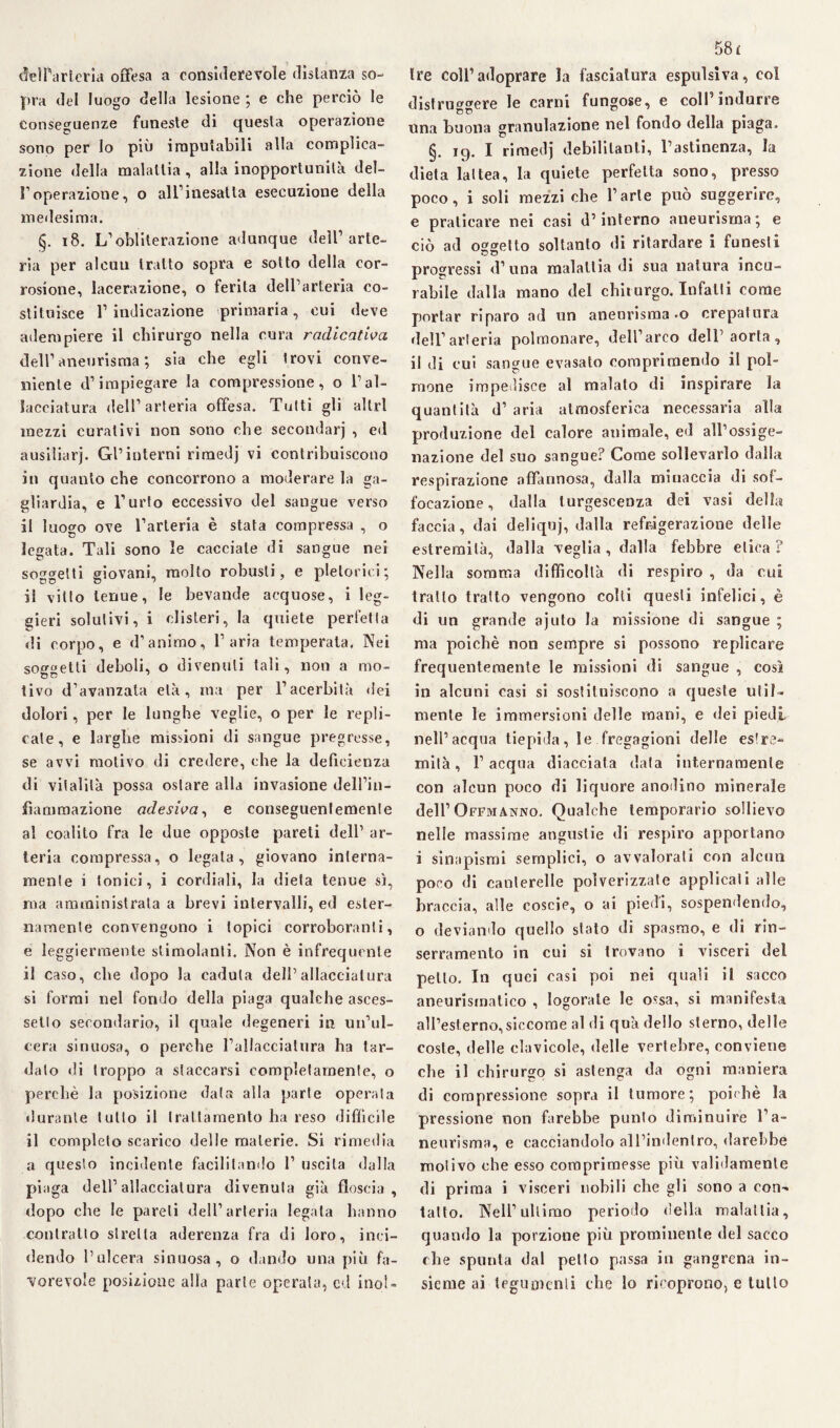 ffeìParteria offesa a considerevole disianza so¬ pra del luogo della lesione ; e che perciò le conseguenze funeste di questa operazione sono per lo più imputabili alla complica¬ zione della malattia , alla inopportunità del- roperazione, o all1 inesatta esecuzione della medesima. §. 18. L1 obliterazione adunque dell’arte¬ ria per alcun tratto sopra e sotto della cor¬ rosione, lacerazione, o ferita dell’arteria co¬ stituisce l’indicazione primaria, cui deve adempiere il chirurgo nella cura radicatila dell’aneurisma; sia che egli Irovi conve¬ niente d’impiegare la compressione, o l’al¬ lacciatura dell’arteria offesa. Tutti gli altri mezzi curativi non sono che secondar] , ed ausiliarj. Gl’interni rimedj vi contribuiscono in quanto che concorrono a moderare la ga- gliardia, e l’urto eccessivo del sangue verso il luogo ove l’arteria è stata compressa , o legata. Tali sono le cacciale di sangue nei soggetti giovani, molto robusti, e pletorici; il vitto tenue, le bevande acquose, i leg¬ gieri solutivi, i clisteri, la quiete perfetta di corpo, e d’animo, l’aria temperata. Nei soggetti deboli, o divenuti tali, non a mo¬ tivo d’avanzata età, ma per l’acerbità dei dolori, per le lunghe veglie, o per le repli¬ cale, e larghe missioni di sangue pregresse, se avvi motivo di credere, che la deficienza di vitalità possa ostare alla invasione dell’in¬ fiammazione adesiva, e conseguentemente al coalito fra le due opposte pareti dell’ ar¬ teria compressa, o legala, giovano interna¬ mente i tonici, i cordiali, la dieta tenue sì, ma amministrata a brevi intervalli, ed ester¬ namente convengono i topici corroboranti, e leggiermente stimolanti. Non è infrequente il caso, che dopo la caduta dell’allacciatura si formi nel fondo della piaga qualche asces- sello secondario, il quale degeneri in un’ul¬ cera sinuosa, o perche l’allacciatura ha tar¬ dalo di troppo a staccarsi completamente, o perchè la posizione data alla parte operata durante tutto il trattamento ha reso diffìcile il completo scarico delle materie. Si rimedia a questo incidente facilitando 1’ uscita dalla piaga dell’allacciatura divenuta già floscia, dopo che le pareli dell’arteria legata hanno contratto stretta aderenza fra di loro, inci¬ dendo l’ulcera sinuosa, o dando una più fa¬ vorevole posizione alla parte operaia, ed inol¬ 58 £ tre coll’adoprare la fasciatura espulsiva, eoi distruggere le carni fungose, e coll’indurre una buona granulazione nel fondo della piaga. §. ig. I rimedj debilitanti, l’astinenza, la dieta lattea, la quiete perfetta sono, presso poco, i soli mezzi che l’arte può suggerire, e praticare nei casi d’interno aneurisma; e ciò ad oggetto soltanto di ritardare i funesti progressi d’ una malattia di sua natura incu¬ rabile dalla mano del chirurgo. Infatti come portar riparo ad un aneurisma -o crepatura dell’arteria polmonare, dell’arco dell’aorta, il di cui sangue evasalo comprimendo il pol¬ mone impedisce al malato di inspirare la quantità d’ aria atmosferica necessaria alla produzione del calore animale, ed all’ossige¬ nazione del suo sangue? Come sollevarlo dalla respirazione affannosa, dalla minaccia di sof¬ focazione , dalla turgescenza dei vasi della faccia, dai deliquj, dalla refrigerazione delle estremità, dalla veglia , dalla febbre elica ? Nella somma difficoltà di respiro , da cui tratto tratto vengono colti questi infelici, è di un grande ajuto la missione di sangue ; ma poiché non sempre si possono replicare frequentemente le missioni di sangue , così in alcuni casi si sostituiscono a queste util¬ mente le immersioni delle mani, e dei piedi nell’acqua tiepida, le fregagioni delle estre¬ mità, l’acqua diacciata data internamente con alcun poco di liquore anodino minerale dell’Offmanno. Qualche temporario sollievo nelle massime angustie di respiro apportano i sinapismi semplici, o avvalorati con alcun poco di canterelle polverizzate applicati alle braccia, alle eoscie, o ai piedi, sospendendo, o deviando quello stato di spasmo, e di rin- serramento in cui si trovano i visceri del petto. In quei casi poi nei quali il sacco aneurismatico , logorate le ossa, si manifesta all’esterno,siccome al di quà dello sterno, delle coste, delle clavicole, delle vertebre, conviene che il chirurgo si astenga da ogni maniera di compressione sopra il tumore; poiché la pressione non farebbe punto diminuire l’a¬ neurisma, e cacciandolo all’indenlro, darebbe motivo che esso comprimesse più validamente di prima i visceri nobili che gli sono a con-* tatto. Nell’ultimo periodo della malattia, quando la porzione più prominente del sacco che spunta dal petto passa in gangrena in¬ sieme ai tegumenti che lo ricoprono, e tutto