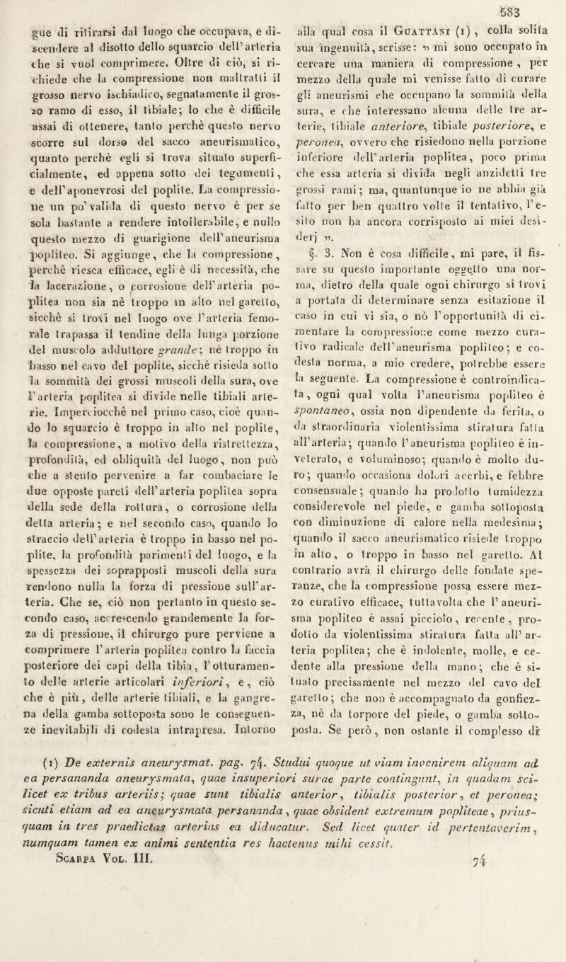 gue (li ritirarsi dai luogo che occupava, e di¬ scendere al disotto dello squarcio dell’arteria che si vuol comprimere. Oltre di ciò, si ri¬ chiede che la compressione non maltratti il grosso nervo isehiadico, segnatamente il gros¬ so ramo di esso, il tibiale; lo che è difficile assai di ottenere, tanto perchè questo nervo scorre sul dorso del sacco aneurismatico, quanto perchè egli si trova situato superfi¬ cialmente, ed appena sotto dei tegumenti, e dell’aponevrosi del poplite. La compressio¬ ne un po’ valida di questo nervo è per se sola bastante a rendere intollerabile, e nullo questo mezzo di guarigione dell’aneurisma popiiteo. Si aggiunge, che la compressione, perchè riesca efficace, egli è di necessità, che la lacerazione, o corrosione deli’arteria pe¬ pli tea non sia nè troppo m alto nel garello, sicché si trovi nel luogo ove l’arteria femo- rale trapassa il tendine della lunga porzione del muscolo adduttore grande ; nè troppo iu basso nel cavo del poplite, sicché risieda sotto ìa sommità dei grossi muscoli della sura, ove l’arteria poplitea si divide nelle tibiali arte¬ rie. Imperciocché nel primo caso, cioè quan¬ do Io squarcio è troppo in allo nel poplite, la compressione, a motivo delia ristrettezza, profondila, ed obliquità del luogo, non può che a stento pervenire a far combaciare le due opposte pareti dell’arteria poplitea sopra della sede della rottura, o corrosione della delta arteria ; e nel secondo caso, quando lo straccio dell’arteria è troppo in basso nel po¬ plite, la profondità parimenti del luogo, e la spessezza dei soprapposti muscoli della sura rendono nulla la forza di pressione sull'ar¬ teria. Che se, ciò non pertanto in questo se¬ condo caso, accrescendo grandemente la for¬ za di pressione, il chirurgo pure perviene a comprimere l’arteria poplitea contro la faccia posteriore dei capi della tibia, l’otturamen¬ to delle arterie articolari inferiori, e, ciò che è piu, delle arterie tibiali, e la gangre- na della gamba sottoposta sono le conseguen¬ ze inevitabili di codesta intrapresa. Intorno 583 alla qual cosa il Gijattàni (i) , colla solita sua ingenuità, scrisse : r mi sono occupato in cercare una maniera di compressione , per mezzo della quale mi venisse fallo di curare gli aneurismi che occupano la sommità della sura, e che interessano alcuna delle tre ar¬ terie, tibiale anteriore, tibiale posteriore, e peronea, ovvero che risiedono nella porzione inferiore dell’arteria poplitea, poco prima che essa arteria si divida negli anzidetli tre grossi rami; ma, quantunque io rie abbia già fatto per ben quattro volle il tentativo, l’e¬ sito non ha ancora corrisposto ai miei desi¬ deri r>. §. 3. Non è cosa difficile, mi pare, il fis¬ sare su questo importante oggetto una nor¬ ma, dietro della quale ogni chirurgo si trovi a portata di determinare senza esitazione il caso in cui vi sia, o nò l’opportunità di ci¬ mentare la compressione come mezzo cura¬ tivo radicale dell’aneurisma popiiteo; e co- desta norma, a mio credere, potrebbe essere la seguente. La compressione è controindica¬ ta , ogni qual volta l’aneurisma popiiteo è spontaneo, ossia non dipendente da ferita, o da straordinaria violentissima stiratura falla all’arteria; quando l’aneurisma popiiteo è in¬ veteralo, e voluminoso; quando è mollo du¬ ro; quando occasiona dolori acerbi, e febbre consensuale; quando ha prodotto tumidezza considerevole nel piede, e gamba sottoposta con diminuzione di calore nella medesima; quando il sacco aneurismatico risiede troppo in allo, o troppo in basso nel garello. Al conirario avrà il chirurgo delle fondale spe¬ ranze, che la compressione possa essere mez¬ zo curativo elficace, tutlavolla che l’aneuri¬ sma popiiteo è assai picciolo, recente, pro¬ dolio da violentissima stiratura fatta all’ ar¬ teria poplitea; che è indolente, molle, e ce¬ dente alla pressione della mano; che è si¬ tualo precisamente nel mezzo del cavo del garello; che non è accompagnalo da gonfiez¬ za, nè da torpore del piede, o gamba sotto¬ posta. Se però, non ostante il complesso di (i) De externis aneurysmat. pag. Studili quoque ut viam inyenirem aliquam ad e a persananda aneurysmata, quae insuperiori surae parte contingunt, in quadam sci- ìicet ex tribus arteriis; quae sunt tibialis anteriore tibialis posterìor, et peronea; siculi etiarn ad ea aneurysmata persananda, quae obsident extremum popliteae, prius- quam in tres praedictas arlerias ea diducatur. Sed ìicet quater id pertentaverim, numquam tamen ex animi sententia res hactenus mi hi cessit. 74