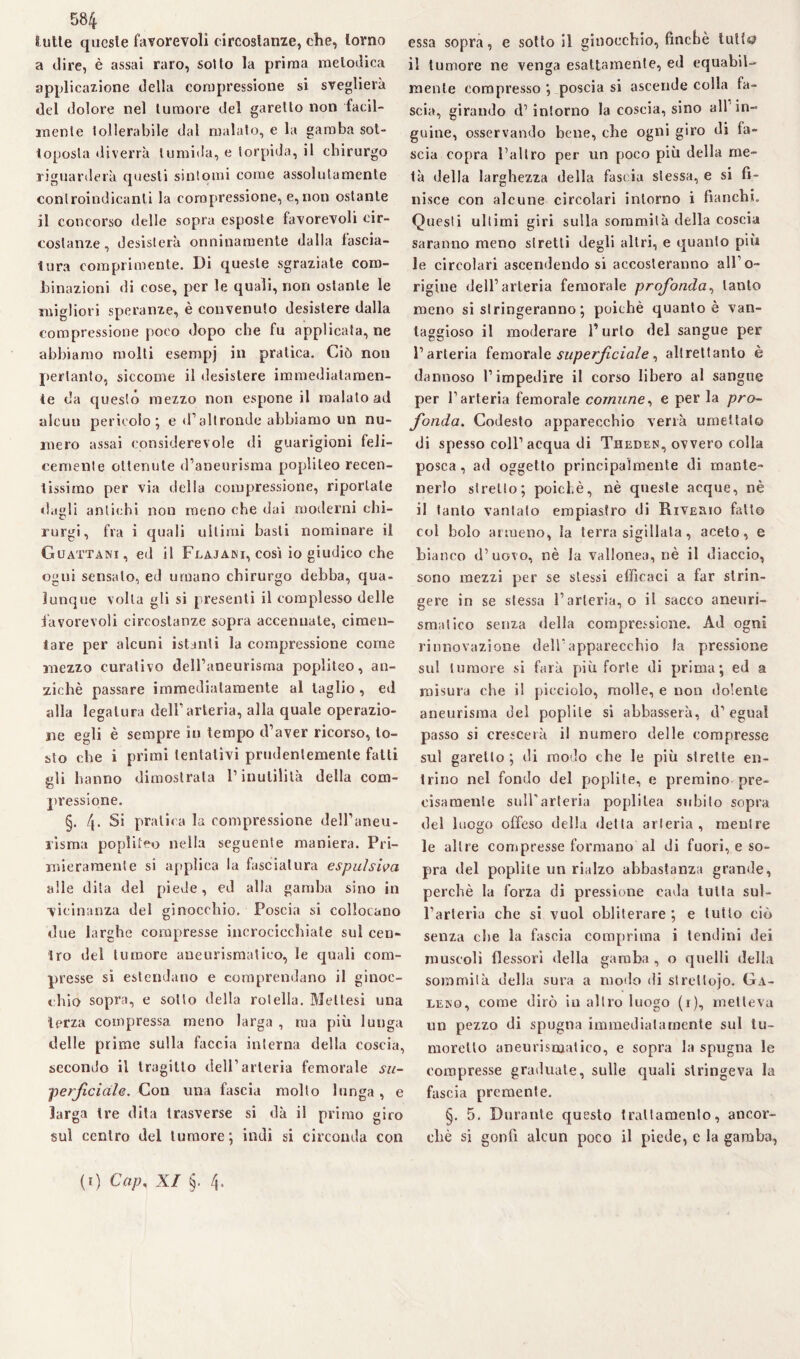 S ulle queste favorevoli circostanze, che, torno a dire, è assai raro, sotto la prima melodica applicazione della compressione si sveglierà del dolore nel tumore del garello non facil¬ mente tollerabile dal malato, e la gamba sot¬ toposta diverrà tumida, e torpida, il chirurgo riguarderà questi sintomi come assolutamente controindicanti la compressione, e,non ostante il concorso delle sopra esposte favorevoli cir¬ costanze, desisterà onninamente dalla fascia¬ tura comprimente. Di queste sgraziate com¬ binazioni di cose, per le quali, non ostante le migliori speranze, è convenuto desistere dalla compressione poco dopo che fu applicata, ne abbiamo molti esempj in pratica. Ciò non pertanto, siccome il desistere immediatamen¬ te da questo mezzo non espone il malato ad aleuti pericolo j e d’altronde abbiamo un nu¬ mero assai considerevole di guarigioni feli¬ cemente ottenute d’aneurisma poplileo recen¬ tissimo per via della compressione, riportale «lugli antichi non meno che dai moderni ehi- rurgi, fra i quali ultimi basti nominare il Guattani, ed il Flajani, così io giudico che ogni sensato, ed umano chirurgo debba, qua¬ lunque volta gli si presenti il complesso delle favorevoli circostanze sopra accennate, cimen¬ tare per alcuni istanti la compressione come mezzo curativo deH’aneurisma poplileo, an¬ ziché passare immediatamente al taglio , ed alla legatura dell’arteria, alla quale operazio¬ ne egli è sempre in tempo d’aver ricorso, to¬ sto che i primi tentativi prudentemente fatti gli hanno dimostrala l’inutilità della com¬ pressione. §. 4. Si pratica la compressione dell’aneu¬ risma poplileo nella seguente maniera. Pri¬ mieramente si applica la fasciatura espulsiva alle dita del piede, ed alla gamba sino in vicinanza del ginocchio. Poscia si collocano due larghe compresse incrocicchiate sul cen¬ tro del tumore aneurismatico, le quali com¬ presse si estendano e comprendano il ginoc¬ chio sopra, e sotto della rotella. Mei tesi una terza compressa meno larga , ma più lunga delle prime sulla faccia interna della coscia, secondo il tragitto dell’arteria femorale su¬ perficiale. Con una fascia molto lunga , e larga tre dita trasverse si dà il primo giro sul centro del tumore; indi si circonda con essa sopra, e sotto il ginocchio, finché tutta il tumore ne venga esattamente, ed equabil¬ mente compresso ; poscia si ascende colla fa¬ scia, girando d’intorno la coscia, sino all in¬ guine, osservando bene, che ogni giro di fa¬ scia copra l’altro per un poco più della me¬ tà della larghezza della fascia stessa, e si fi¬ nisce con alcune circolari intorno i fianchi. Questi ultimi giri sulla sommità della coscia saranno meno stretti degli altri, e quanto più le circolari ascendendosi accosteranno all’o¬ rigine dell’arteria femorale profonda, tanto meno si stringeranno ; poiché quanto è van¬ taggioso il moderare l’urlo del sangue per l’arteria femorale superfciale, altrettanto è dannoso l’impedire il corso libero al sangue per l’arteria femorale comune, e per la pro¬ fonda. Codesto apparecchio verrà umettalo di spesso coll’acqua di Theden, ovvero colla posca, ad oggetto principalmente di mante¬ nerlo stretto; poiché, nè queste acque, nè il tanto vantato empiasfro di Riveiuo fatto col bolo armeno, la terra sigillata, aceto, e bianco d’uovo, nè la vallonea, nè il diaccio, sono mezzi per se stessi efficaci a far strin¬ gere in se stessa l’arteria, o il sacco aneuri¬ smatico senza della compressione. Ad ogni rinnovazione dell’apparecchio la pressione sul tumore si farà più forte di prima; ed a misura che il picciolo, molle, e non dolente aneurisma del poplite si abbasserà, d’eguaì passo si crescerà il numero delle compresse sul garello ; di modo che le più strette en¬ trino nel fondo del poplite, e premino pre¬ cisamente sull'arteria poplilea subito sopra del luogo offeso della delta arteria, mentre le altre compresse formano al di fuori, e so¬ pra del poplite un rialzo abbastanza grande, perchè la forza di pressione cada tutta sul¬ l’arteria che si vuol obliterare ; e lutto ciò senza che la fascia comprima i tendini dei muscoli flessori «Iella gamba , o quelli della sommila della sura a modo di strettoio. Ga¬ lero, come dirò in altro luogo (r), metteva un pezzo di spugna immediatamente sul iu- morelto aneurismatico, e sopra la spugna le compresse graduate, sulle quali stringeva la fascia premente. §. 5. Durante questo trattamento, ancor¬ ché si gonfi alcun poco il piede, e la gamba, (f) Gap. XI §. 4.