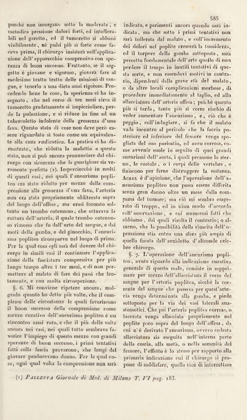 purché non insorgano solfo la moderala , e melodica pressione dolori forti, ed intollera¬ bili nel garello, ed il tumoretlo si abbassi visibilmente, nè pulsi più sì forfè come fa¬ ceva prima, il chirurgo insisterà nell’applica¬ zione dell’apparecchio compressivo con spe¬ ranza di buon successo. Fraltanfo, se il sog¬ getto è giovane e vigoroso, gioverà fare al medesimo tratto Iratto delle missioni di san¬ gue, e tenerlo a una dieta assai rigorosa. Pro¬ cedendo bene le cose, la sperienza ci ha in¬ segnato , che nel corso di tre mesi circa il tumoretto gradatamente si impicciolisce, per¬ de la pulsazione, e si riduce in fine ad un tubercoletlo indolente della grossezza d’una fava. Questo stalo di cose non deve però es¬ sere riguardato sì tosto come un equivalen¬ te alla cnra radicatila. La pratica ci ha di¬ mostrato, che ridotta la malattia a questo stalo, non si può ancora pronunciare dal chi¬ rurgo con sicurezza che la guarigione sia ve¬ ramente perfetta (i). Imperciocché in molti di quesli casi, nei quali l’aneurisma popù¬ leo era stato ridotto per mezzo della com¬ pressione alla grossezza d’una fava, l’arteria non era sfata propriamente obliterata sopra del luogo dell’offesa , ma erasi formato sol¬ tanto un trombo cotennoso, che ollurava la rottura dell’arteria, il quale trombo cotenno¬ so rimosso che fu dall’urto del sangue, e dai moti della gamba, e del ginocchio, l’aneuri¬ sma popliteo ricomparve nel luogo di prima. Per la qual cosa egli sarà del dovere del chi¬ rurgo in simili casi il continuare l’applica¬ zione della fasciatura compressiva per più lungo tempo oltre i tre mesi, e di non per¬ mettere al malato di fare dei passi che len¬ tamente, e con molta circospezione. §. G. Mi conviene ripetere ancora, mal¬ grado quauto ho detto più volte, che il com¬ plesso delle circostanze le quali favoriscono il buon successo della compressione come mezzo curativo dell’aneurisma popliteo è un rincontro assai raro, e che il più delle volte ancora nei casi, nei quali tutto sembrava fa¬ vorire l’impiego di questo mezzo con grandi speranze di buon successo, i primi tentativi fatti colla fascia provarono, che lungi dal giovare producevano danno. Per la qual co¬ sa, ogni qual volta la compressione non sarà 585 indicata, e parimenti ancora quando sarà in¬ dicata, ma che sotto i primi tentativi non sarà tollerala dal malato, e coll1 incremento dei dolori nel poplile crescerà la {umidezza, ed il torpore della gamba sottoposta, sarà, precetto fondamentale dell’arte quello di non perdere il tempo in inutili tentativi di que¬ sta sorte, e non essendovi motivi in contra¬ rio, dipendenti dalla grave età del malato, o da altre locali complicazioni morbose, di procedere immediatamente al taglio, ed alla al lacci al .Ora dell’arteria offesa; poiché quanto più si tarda, tanto più si corre rischio di veder aumentare l’aneurisma , e , ciò che è peggio, coll’ indugiare, si fa che il malato vada incontro al pericolo che la faccia po¬ steriore ed inferiore del femore venga spo¬ gliata del suo periostio, ed anco corrosa, co¬ me avvenir suole in seguito di quei grandi aneurismi dell’aorta, i quali premono Io ster¬ no, le costole, o i rorpi delle vertebre, e finiscono per farne distruggere la sostanza. Acrel è d’opinione, che l’operazione dell’a¬ neurisma popliteo non possa essere differita senza gran danno oltre un mese dalla com¬ parsa del tumore; ma ciò mi sembra esage¬ rato di troppo, ed in niun modo d’accordo coll’ osservazione , e coi numerosi fatti che abbiamo, dai quali risultali contrario ; o al¬ meno, che la possibilità della riuscita dell’o¬ perazione stia entro una sfera più ampia di quella fissata dall’anzidetto d’altronde cele¬ bre chirurgo. §. 7. L’operazione dell’aneurisma popli¬ teo, avuto riguardo alla indicazione curativa generale di questo male, consiste in soppri¬ mere per mezzo dell’allacciatura il corso del sangue per l’arteria popùlea, sicché la cor¬ rente del sangue che passava per quest’arte¬ ria venga determinata alla gamba, e piede sottoposto per la via dei vasi laterali ana- stomotici. Che poi l’arteria popùlea corrosa,» lacerata venga allacciala propriamente nel poplite poco sopra del luogo dell1 offesa, da cui n’è derivalo l’aneurisma, ovvero codesta allacciatura sia eseguita nell’interna parte della coscia, alla metà, o nella sommità del femore, V effetto è lo stesso per rapporto alla primaria indicazione cui il chirurgo si pro¬ pone di soddisfare, quella cioè di intercettare