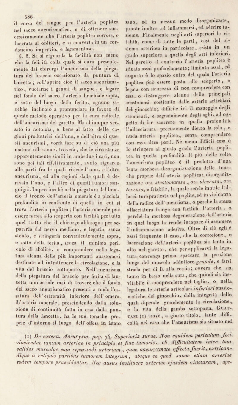 il corso del sangue per l’arteria popùlea nel sacco aneurismatico, e «li ottenere suc¬ cessivamente che l’arteria poplitea corrosa, o lacerala si obliteri, e si converta in un cor¬ doncino impervio, e legamentoso. §. 8. Se si riguarda la facilità non meno che la felicità colla quale si cura presente- mente dai chirurgi l’aneurisma delia piega¬ tura del braccio occasionato da puntura di lancetta; coll1 aprire cioè il sacco aueurisma- tico , vuotarne i grumi di sangue, e legare nel fondo del sacco l’arteria brachiale sopra, e sotto del luogo della ferita, ognuno sa¬ rebbe inclinato a pronunciare in favore di questo metodo operativo per la cura radicale dell’aneurisma del garello. Ma chiunque ver¬ salo in nolomìa, e bene al fallo delle ca¬ gioni produttrici dell’uno, e dell’altro di que¬ sti aneurismi, vorrà fare su di ciò una più matura riflessione, troverà, che le circostanze apparentemente simili in ambedue i casi, non sono poi tali effettivamente, avuto riguardo alle parti fra le quali risiede 1’uno , e l’altro aneurisma, ed alle cagioni dalle quali è de¬ rivalo l’uno, e l’altro di questi tumori san¬ guigni. Imperciocché nella piegatura del brac¬ cio il tronco dell’arteria omerale è a picciola profondità in confronto di quella in cui si trova l’arteria poplitea ; l'arteria omerale può essere messa allo scoperto con facilità per tutto quel tratto che il chirurgo abbisogna per se¬ pararla dal nervo mediano, e legarla senza stento, e stringerla convenientemente sopra, e sotto della ferita, senza il minimo peri¬ colo di abolire, o comprendere nella lega¬ tura alcuna delle più importanti anastomosi destinate ad intrattenere la circolazione, e la vita del braccio sottoposto. Nell’aneurisma della piegatura del braccio per ferita di lan¬ cetta non accade mai di trovare che il fondo del sacco aneurismatico presenti a nudo l’os¬ satura dell’estremità inferiore dell’omero. L’arteria omerale, prescindendo dalla solu¬ zione di continuità falla in essa dalla pun¬ tura della lancetta , ha le sue tonache pro¬ prie d'intorno il luogo dell’offesa iti istalo sano, ed in nessun jnodo disorganizzate, pronte inoltre ad infiammarsi, ed aderire in¬ sieme. Finalmente negli arti superiori la vi¬ talità, come «li tulle le parli, cosi del si- • « sterna arterioso in particolare , esiste in un grado superiore a quella degli arti inferiori. Nel garello al contrario l’arteria poplitea è situata assai profondamente; limitato assai, ed angusto è lo spazio entro del quale 1 arteria poplitea può essere posta allo scoperto, e legala con sicurezza di non comprendere con essa, o «listruggere alcuna «Ielle principali anastomosi costituite dalle arterie articolari «lei ginocchio; difficile ivi il maneggio degli stronfienti, e segnatamente degli aghi, ad og¬ getto di far scorrere in quella profondità l’allacciatura precisamente dietro la sola , e nuda arteria poplitea, senza comprendere con essa altre parli. Nè meno diffidi cosa è lo stringere al giusto grado l’arteria popù¬ lea in quella profondità. Il più delle volte l’aneurisma popliteo è il prodotto d’una lenta morbosa disorganizzazione delle tona¬ che proprie dell’arteria poplitea*, disorganiz¬ zazione ora steatomatosa , ora ulcerosa, ora terrosa, e friabile, la quale rende inutile l’al¬ lacciatura praticata nel poplite,ed in vicinanza della radice dell’aneurisma, o perchè la stessa allacciatura frange con facilità 1 arteiia , o perchè la morbosa degenerazione dell arteiia in quel luogo la rende incapace «li assumere l’infiammazione adesiva. Oltre di ciò egli è assai frequente il caso, che la corrosione, o lacerazione fieli’arteria popùlea sia tanto in allo nel garello, che per applicarvi la lega¬ tura convenga prima spaccare la porzione lunga del muscolo adduttore grande, e farsi strada per di là alla coscia; ovvero che sia tanto in basso nella sura, che quindi sia ine¬ vitabile il comprendere nel taglio, o nella legatura le arterie articolari inferiori anaslo- moliche del ginocchio, dalla integrità delle quali dipende grandemente la circolazione, e la vita della gamba solloposta. Guat- tani (i) trovò, a giusto titolo, tante diffi¬ coltà nel caso che l’aneurisma sia situato nel (i) De extern. Aneurysm. pag. q!\. Superioris surae. Non equidem periculum feci vinciendae tantum arteriae in principio et fine tumoris, oh dijficultatem inter tain validos mitsculos eam sepc&mndi arteriam , quae aneury sitiate ajfecta fuerit, extrican- dique a relìquis partibus turno rem integrum, absque eo quod sanae edam arteriae godem tempore praecidanfur. Nec ausits instituere arteriae ejusdern vi net urani, ape-