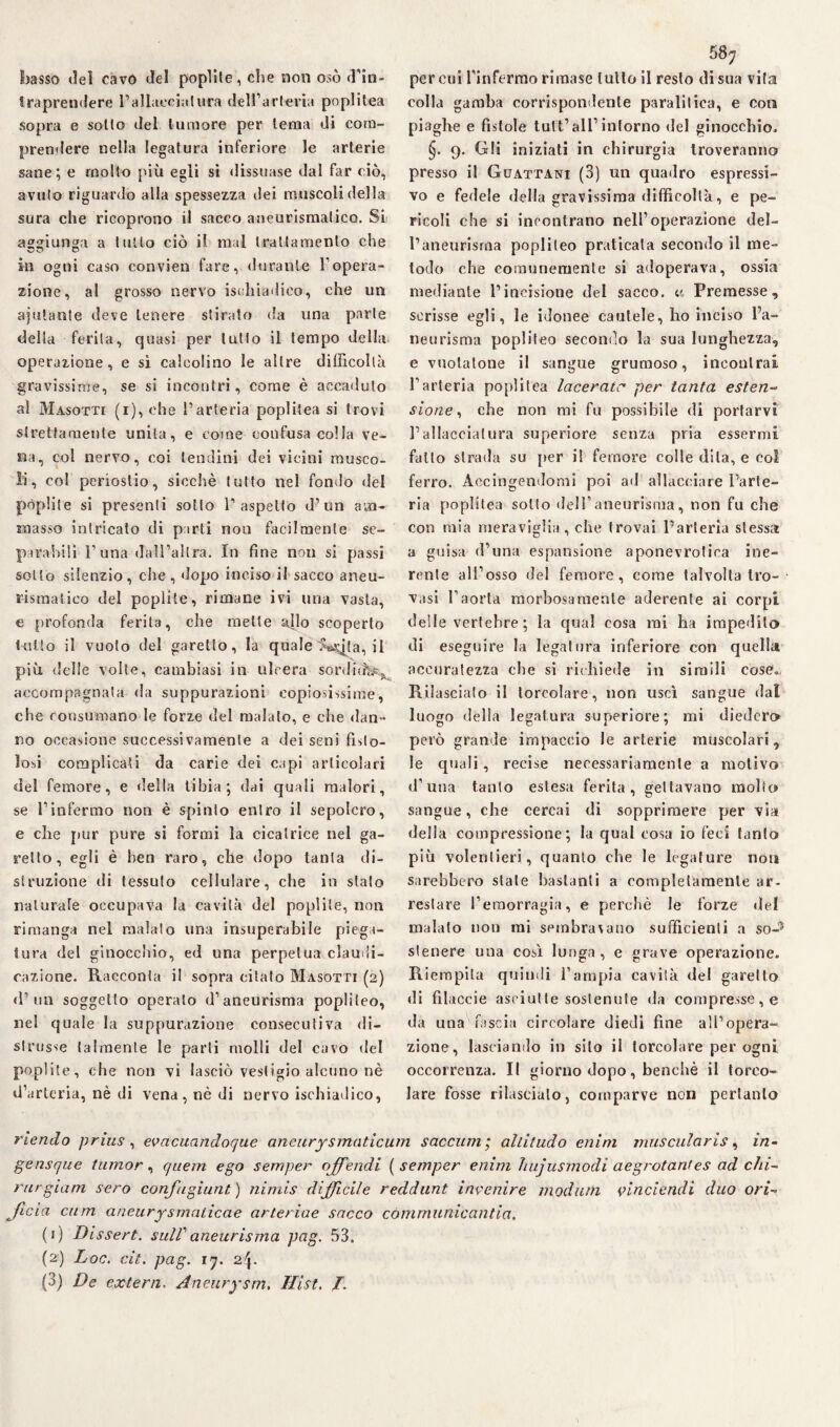 basso dei cavo del poplite, che non osò d’in¬ traprendere l’allaeciatura dell’arteria pnplitea sopra e sollo del tumore per tema di com¬ prendere nella legatura inferiore le arterie sane; e molto più egli si dissuase dal far ciò, avulo riguardo alla spessezza dei muscoli della sura clie ricoprono il sacco aneurismatico. Si aggiunga a tutto ciò il mal trattamento che in ogni caso convien fare, durante Fopera¬ zione, al grosso nervo istdiiadico, che un ajulante deve tenere stirato da una parie della ferita, quasi per lutto il tempo della operazione, e sì calcolino le altre difficoltà, gravissime, se si incontri, come è accaduto al Masotti (i), che l’arteria poplitea si trovi strettamente unita, e come confusa colla ve¬ na, col nervo, coi tendini dei vicini musco¬ li, coi periostio, sicché tutto nel fondo del pòplite si presenti sotto V aspetto d’un am¬ masso intricato di parti non facilmente se¬ parabili l’una dall’altra. In fine non si passi sotto silenzio, che, dopo inciso il sacco aneu¬ rismatico del poplite, rimane ivi una vasta, e profonda ferita, che mette allo scoperto tutto il vuoto del garello, la quale IWjta, il più delie volte, cambiasi in ulcera sordida, accompagnata da suppurazioni copiosissime, che consumano le forze del malato, e che dan¬ no occasione successivamente a dei seni fisto¬ losi complicati da carie dei capi articolari del femore, e della tibia; dai quali malori, se l’infermo non è spinio entro il sepolcro, e che j»ur pure si formi la cicatrice nel ga¬ rello, egli è ben raro, che dopo tanta di¬ struzione di tessuto cellulare, che in stato naturale occupava la cavità del poplite, non rimanga nel malato una insuperabile piega¬ tura del ginocchio, ed una perpetua claudi¬ cazione. Racconta il sopra citato Masotti (2) d’un soggetto operato d’aneurisma poplileo, nel quale la suppurazione consecutiva di¬ strusse talmente le parli molli del cavo del poplite, che non vi lasciò vestigio alcuno nè d’arteria, nè di vena, nè di nervo ischiadico, 58; per cui l’inferrao rimase lutto il resto di sua vita colla gamba corrispondente paralitica, e coti piaghe e fìstole tutt’all’ intorno del ginocchio, §. 9. Gli iniziati in chirurgia troveranno presso il Guattani (3) un quadro espressi¬ vo e fedele della gravissima difficoltà, e pe¬ ricoli che si incontrano nell’operazione del¬ l’aneurisma popliteo praticala secondo il me¬ todo che comunemente si adoperava, ossia mediante l’incisione del sacco, c, Premesse, scrisse egli, le idonee cautele, ho inciso l’a¬ neurisma popliteo secondo la sua lunghezza, e vuotatone il sangue grumoso, incontrai l’arteria poplitea lacerate per tanta esten¬ sione, che non mi fu possibile di portarvi l’allacciatura superiore senza pria essermi fallo strada su [ter il femore colle dila, e eoi ferro. Accingendomi poi ad allacciare l’arte¬ ria poplitea sotto dell’aneurisma, non fu che con mia meraviglia, che trovai l’arteria stessa a guisa d’una espansione aponevrotica ine¬ rente all’osso del femore, come talvolta tro¬ vasi l’aorta morbosamente aderente ai corpi deile vertebre; la qual cosa mi ha impedito di eseguire la legatura inferiore con quella accuratezza che si richiede in simili cose». Rilasciato il torcolare, non uscì sangue dal luogo della legatura superiore; mi diedero però grande impaccio le arterie muscolari, le quali, recise necessariamente a motivo d’una tanto estesa ferita, gettavano molto sangue, che cercai di sopprimere per via della compressione; la qual cosa io feci tanto più volentieri, quanto che le legature non sarebbero stale bastanti a completamente ar¬ restare l’emorragia, e perchè le forze del malato non mi sembra\ano sufficienti a so-15 stenere una così lunga, e grave operazione. Riempila quindi l’ampia cavità del garello di filacele asciutte sostenute da compresse, e da una fascia circolare diedi fine all’opera¬ zione, lasciando in silo il torcolare per ogni occorrenza. Il giorno dopo, benché il toreo- Jare fosse rilascialo, comparve non pertanto riendo prius , evacuandoque aneurysmaticurn saccum ; altitudo enim muscularis, in- gensque tiunor, quem ego semper offendi ( semper enim hujusmodi aegrotanfes ad du¬ rar giam sero confugiunt) nimis difficile reddunt invenire modani vincicndi duo ori¬ fìcio cum aneurysmaticae arteriae sacco cómrnunicantia. (1) Dissert. sull1 aneurisma pag. 53. (2) Loc. cit. pag. 1;. aj-