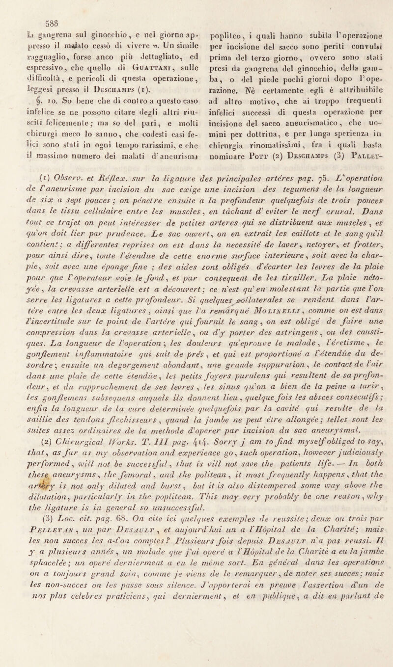 Li gangrena sul ginocchio, e nel giorno ap¬ presso il magalo cessò ili vivere «, Un simile ragguaglio, forse anco più .letlagliato, ed espressivo, che quello ili Guattani, sulle difficoltà, e pericoli di questa operazione, leggesi presso il Deschamps (r). §. io. So bene che di coniro a questo caso infelice se ne possono citare degli altri mi¬ schi felicemente,* ma so del pari, e molli chirurgi meco lo sanno, che codesti casi fe¬ lici sono stali in ogni tempo rarissimi, e che il massimo numero dei malati d’aneurisma poplileo, i quali hanno subita l’operazione per incisione del sacco sono periti convulsi prima del terzo giorno, ovvero sono stati presi eia gangrena del ginocchio, della gam¬ ba, o del piede pochi giorni dopo l’ope¬ razione. Nè certamente egli è attribuibile ad altro motivo, che ai troppo frequenti infelici successi di questa operazione per incisione del sacco aneurismatico, che uo¬ mini per dottrina, e per lunga sperienza in chirurgia rinomatissimi, fra i quali basta nominare Pott (2) Deschamps (3) Pallet- (1) Ohserv. et Rèflex, sur la limature des principales artéres pag. f. Zf operation eie Vaneurisme par incision du sac exige une incision des tegumens de la longueur de six a sept pouces ; on pènclre ensuite a la profondeur quelquefois de trois ponces dans le tissu cellulaire entre les muscles, en tàchant di' eviter le nerf crural. Hans tout ce trajet on peut interesser de pctites arteres qui se distribuent aux muscles , et qilon doit lìer par prudence. Le sac ouvert, on en extrait les caillots et le sang quii contieni ; a dijferentes reprises on est dans la necessité de laver, netoyer, et frotter, pour aìnsi dire, tonte Vétendue de cetle enorme surf ace interieure, soit uvee la char- pie, soit uvee une e'ponge fine ; des aides sont obligés dlècarter les levres de la plaìe pour que V operateur voie le fond, et par consequent de les tirailler. La piale néto- yée, la crevasse arterielle est a découvert ; r.e n'est qui en mole stani la partie que Ton serre les ligatures a cette profondeur. Si quelques collaterales se rendent dans Tar- tére entre les deux ligatures, ainsi que Va remàrqué Molinelli , cornine on est dans Vincertitude sur le point de Vartère qui fournit le sang, on est obligé de faire une comprcssion dans la cremasse arter ielle, ou dly porter des astringens, 011 des causti- 1ques. La longueur de Voperation \ les douleurs queprouve le malade, Vèretisme , le gonjlement inflammatoire qui suìt de prés , et qui est proportioné a Vétendùe du de- sordre\ ensuite un degorgement abondant, une grande suppuration , le contact de l air dans une piale de cette étendùe, les petits foyers purulens qui resultent de sa profon¬ deur. et du rapprochement de ses levres , les sinus qu'on a bien de la peine a tarir, les gonflemens subsequens auquels ils donnent lieu , quel que fois les absces consecutifs ; enfia la longueur de la cure deterrninee quelquefois par la cavitò qui resulte de la saillie des tendons flechisseurs, quand la jumbe ne peut ótre allongée ; telles sont les suites assez ordinaires de la methode d^operer par incision du sac aneurysmal. (2) Chirurgical Works. T. Ili pag. 4*4- Sorry j am to find myseìf obliged to say, that, as far as my observation and experietice go, such operation, however judiciously performed, will not be successjal, that is vili not save thè patients life. — In both illese aneurysms, thè femorale and thè politean , it most frequently happens, that thè artèry is not only dilated and burst, but it is also distempered some way above thè dilatation, particularly in thè poplitean. This may very probably be one reason , why thè ligature is in generai so unsiiccessft.il. (3) Loc. cit. pag. 68, On ette lei quelques exemples de reussite ; deux ou trois par Pelletan , un par Desault , et aujourd luti un a l'Hòpital de la Charitè; mais les non succes les a-fon comptes? Plusieurs fois depuis Desault na pas reussi. Il y a plusieurs annés , un malade que j\n opere a VHòpital de la Charitè a eu la jumbe sphacelèe ; un opere dernierment a eu le ménte sort.. En generai dans les operations on a toujours grand soia, cornine je viens de le remarquer, de noter ses succes : mais les non-succes on les passe sous sìlence. J'apporterai en preuve Vassertion d'un de nos plus celebrcs praticìcns, qui dernierment, et cn publique, a dit en padani de