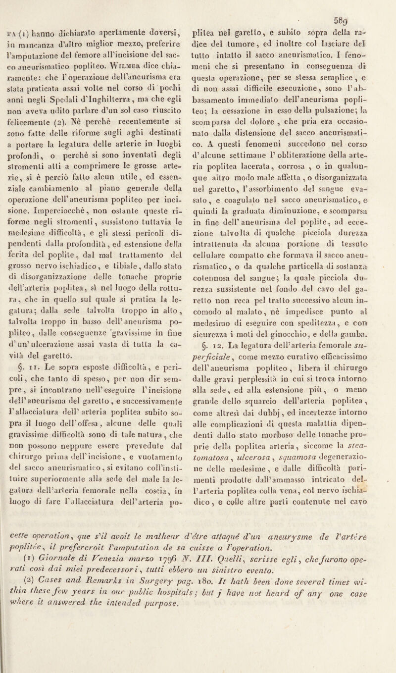 in mancanza d’altro miglior mezzo, preferire l’amputazione del femore all’incisione del sac¬ co aneurismatico poplileo. Wilmer dice chia¬ ramente: che l’operazione dell’aneurisma era sfata praticata assai volte nel corso di pochi anni negli Spedali d’Inghilterra, ma che egli non aveva udito parlare d’un sol caso riuscito felicemente (2). Nè perchè recentemente si sono fatte delle riforme sugli aghi destinati a portare la legatura delle arterie in luoghi profondi, o perchè si sono inventali degli stromenli atti a comprimere le grosse arte¬ rie, si è perciò fatto alcun utile, ed essen¬ ziale cambiamento al piano generale della operazione dell’aneurisma popliteo per inci¬ sione. Imperciocché, non ostante queste ri¬ forme negli slroraenti, sussistono tuttavia le medesime difficoltà, e gli stessi pericoli di¬ pendenti dalla profondità, ed estensione della ferita del poplite, dal mal trattamento del grosso nervo isehiadico, e tibiale, dallo stato di disorganizzazione delle tonache proprie dell’arteria poplitea, sì nel luogo della rottu¬ ra, che in quello sul quale si pratica la le¬ gatura; dalla sede talvolta troppo in allo, talvolta troppo in basso dell’aneurisma po¬ pliteo, dalle conseguenze 'gravissime in fine d’un’ulcerazione assai vasta di tutta la ca¬ vità del garettó. §. 11. Le sopra esposte difficoltà, e peri¬ coli, che tanto di spesso, per non dir sem¬ pre, si incontrano nell1 eseguire l’incisione dell’aneurisma del garetto, e successivamente Fallacciatura dell’arteria poplitea subito so¬ pra il luogo dell’offesa, alcune delle quali gravissime difficoltà sono di tale natura, che non possono neppure essere prevedute dal chirurgo prima dell’incisione, e vuotamente del sacco aneurismatico, si evitano coll’insli- Uiire superiormente alla sede del male la le¬ gatura dell’arteria femorale nella coscia, in luogo di fare l’allacciatura dell’arteria po- 589 dice del tumore, ed inoltre col lasciare del tutto intatto il sacco aneurismatico. I feno¬ meni che si presentano in conseguenza di questa operazione, per se stessa semplice, e di non assai difficile esecuzione, sono l’ab¬ bassamento immediato dell’aneurisma popli¬ teo; la cessazione in esso della pulsazione; la scomparsa del dolore , che pria era occasio¬ nato dalla distensione del sacco aneurismati¬ co. A questi fenomeni succedono nel corso d’alcune settimane l’obliterazione della arte¬ ria poplitea lacerata, corrosa , o in qualun¬ que altro modo male affetta , o disorganizzata nel garetto, l’assorbimento del sangue eva¬ salo, e coagulato nel sacco aneurismatico, e quindi la graduata diminuzione, e scomparsa in fine dell’aneurisma del poplile, ad ecce¬ zione talvolta di qualche pieciola durezza intrattenuta da alcuna porzione di tessuto cellulare compatto che formava il sacco aneu¬ rismatico, o da qualche particella di sostanza cotennosa del sangue; la quale pieciola du¬ rezza sussistente nel fondo del cavo del ga¬ rello non reca pel tralto successivo alcun in¬ comodo al malato, nè impedisce punto a! medesimo di eseguire con speditezza, e con sicurezza i moti del ginocchio, e della gamba. §. 12. La legatura dell’arteria femorale su¬ perficiale, come mezzo curativo efficacissimo dell’aneurisma popliteo, libera il chirurgo dalle gravi perplessità in cui si trova intorno alla sede, ed alla estensione più, o meno grande dello squarcio dell’arteria poplitea, come altresì dai duhbj, ed incertezze intorno alle complicazioni di questa malattia dipen¬ denti dallo stato morboso delle tonache pro¬ prie della poplitea arteria, siccome la stea- tomatosa , ulcerosa , squamosa degenerazio¬ ne delle medesime, e dalle difficoltà pari- menti prodotte dall’ammasso intricalo del¬ l’arteria poplitea eolia vena, col nervo isehia¬ dico, e colle altre parti contenute nel cavo cette operation, que s'il avoit le malheur d'e'tre atlaqué iVan aneurysme de Varte re popi ite e, il prefercroit P amputatimi de sa cuisse a Poperation. (1) Giornale di Venezia marzo 1796 N. III. Quelli, scrisse egli, cheJurono ope¬ rati così dai miei predecessori, tutti ebbero un sinistro evento. (2) Gases and Remarks in Surgery pag. 180. It halli been done severa! times wi- thin thesejew years in our public hospitals ; hit j have not heard of any one case where it answered thè intended purpose.