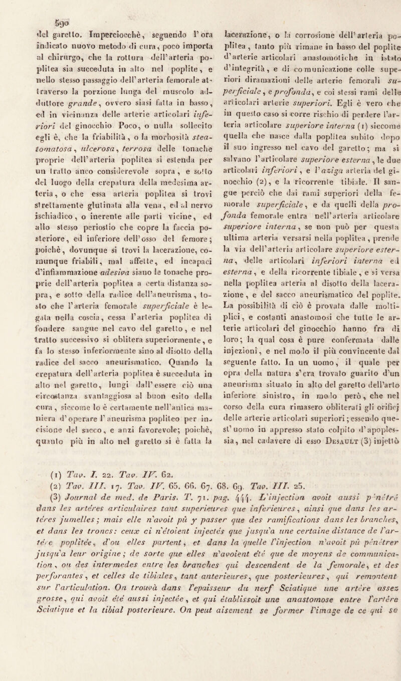 «lei garello. Imperciocché, seguendo l’ora indicalo nuovo metodo di cura, poco importa al chirurgo, che la rottura dell’arteria po¬ pi i Ica sia succeduta in aito nel poplite, e nello stesso passaggio dell’arteria femorale at' traverso la porzione lunga del muscolo ad¬ duttore grande, ovvero siasi fatta in basso, ed in vicinanza delle arterie articolari infe¬ riori del ginocchio Poco, o nulla sollecito egli è, che la friabilità, o la morbosità stea- lomatosa , ulcerosa , terrosa delle tonache proprie dell’arteria poplitea si estenda per un tratto anco considerevole sopra, e sollo del luogo della crepatura della medesima ar¬ teria, o che essa arteria poplitea si trovi strettamente glutinala alla vena, ed al nervo sschiadico, o inerente alle parti vicine, ed allo stesso periostio che copre la faccia po¬ steriore, ed inferiore dell’osso del femore; poiché, dovunque si trovi la lacerazione, co¬ munque friabili, mal affette, ed incapaci d’infiammazione adesiva siano le tonache pro¬ prie dell’arteria poplitea a certa distanza so¬ pra, e sotto della radice dell’aneurisma, to¬ sto che l’arteria femorale superficiale è le¬ gata nella coscia, cessa l’arteria poplitea di fondere sangue nel cavo <1 el garetto, e nel tratto successivo si oblitera superiormente, e fa lo stesso inferiormente sino al disotto della radice del sacco aneurismatico. Quando la crepatura dell’arteria poplitea è succeduta in allo nel garetto, lungi dall’essere ciò una circostanza svantaggiosa al buon esilo della cura, siccome lo è certamente nell’antica ma¬ niera d’operare 1’aneurisma poplileo per in- cisione del sacco, e anzi favorevole; poiché, quanto più in allo nel garetto si è fatta la lacerazione, o la corrosione dell’arteria po¬ plitea, tanto più rimane in basso del poplite d’arterie articolari anastomotiche in htato d’integrità, e di comunicazione colle supe¬ riori diramazioni delle arterie femorali su¬ perficiale ^ e profonda, e coi stessi rami delle articolari arterie superiori. Egli è vero che in questo caso si corre rischio di perdere l’ar¬ teria articolare superiore interna (i) siccome quella che nasce dalla poplitea subito dopo il suo ingresso nel cavo del garetto; ma si salvano l’articolare superiore esterna , le due articolali inferiori, e Vaziga arteria del gi¬ nocchio (2), e la ricorrente tibiale. Il san¬ gue perciò che dai rami superiori della fe¬ morale superficiale, e da quelli delia pro¬ fonda femorale entra nell’arteria articolare superiore interna, se non può per questa ultima arteria versarsi nella poplitea , prende la via dell’arteria articolare superiore ester¬ na ^ delle articolari inferiori interna ed esterna, e della ricorrente tibiale, e si versa nella poplitea arteria al disotto della lacera¬ zione , e del sacco aneurismatico «lei poplite,. La possibilità di ciò è provata dalle molti- plici, e costanti anastomosi che tulle le ar¬ terie articolari del ginocchio hanno fra di loro; la qual cosa è pure confermata dalle injezioni, e nel molo il più convincente dal seguente fatto. In un uomo, il quale per opra della natura s’era trovato guarito d’ura aneurisma situato in alto del garello dell’arto inferiore sinistro, in molo però, che nel corso della cura rimasero obliterati gli orifici delle arterie articolari superiori ; essendo que¬ st’uomo in appresso stalo colpito d’apoples¬ sia, nel cadavere di esso Desault (3) injettò (1) Tav. I. 22. Tav. IV. 62. (2) Tav. Ili. 17. Tav. IV. 65. 66. 67. 68. 69. Tav. III. 25. (3) Journal de med. de Paris. T. 71. pag. 444 * Linjection avoit aussi p-né tré dans les artéres articulaires tant superieures que inferieures, alasi que dans les ar- léres junielles ; mais elle n avoit pii y passer que des ramifications dans les branches, et dans les troncs: ceux ci nétoient injectcs que jusqiCa ime certaine distance de Var¬ ierò poplitée, don elles partente et dans la quelle Vinjection iVavoit pii pénétrer jnsqiia lenr origine; de sorte que elles n'avoient et è que de moyens de communica- tion , on des intermedes entre les branches qui descendent de la femorale, et des perforantes , et celles de tibiales, tant anterieures, que posterieures, qui remontenl sur Varticulation. On trouvà dans Vepaisseur du nerf Scialique une artere assez, grosse, qui avoit étè aussi injectée, et qui établissoit une anastomose entre V art ère Sciatique et la tibial posterieure. On peut aisement se fonner Virnage de ce qui se