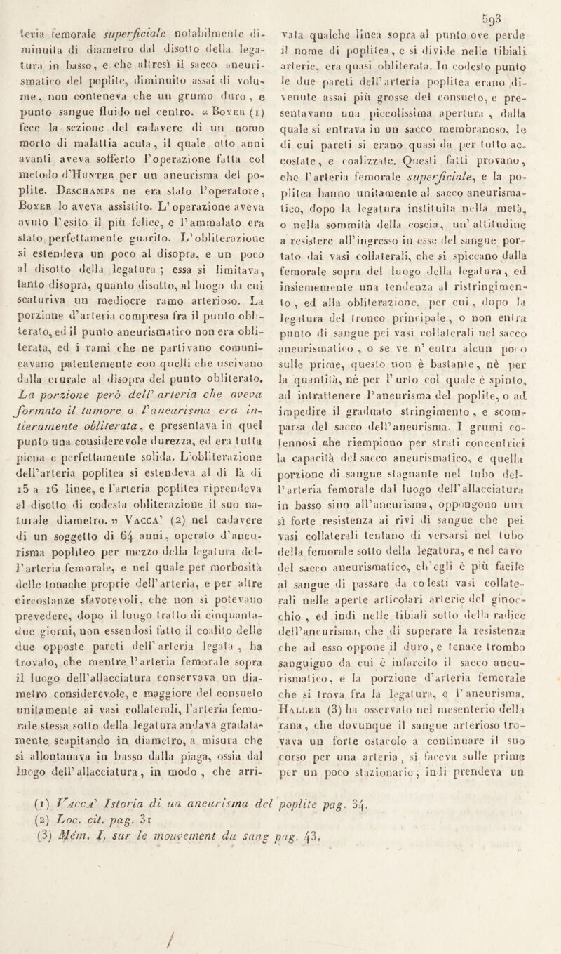 Ieri a femorale superficiale notabilmente di- ruinuita di diametro dal disotto delia lega¬ tura in basso, e che altresì il sacco aneuri¬ smatico del poplite, diminuito assai di volu^ me, noti conteneva che un grumo duro, e punto sangue fluido nel centro. uBoyer (i) fece la sezione del cadavere di un uomo morto di malattia acuta, il quale otto anni avanti aveva sofferto l’operazione fatta col metodo d’HuNTER per un aneurisma del po¬ plile. Deschamjps ne era stalo l’operatore, Boyer Io aveva assistilo. L’operazione aveva avuto l’esito il più felice, e l’ammalato era stalo perfettamente guarito. L’obliterazione si estendeva un poco al disopra, e un poco al disotto della legatura ; essa si limitava, tanto disopra, quanto disotto, al luogo da cui scaturiva un mediocre ramo arterioso. La porzione d’arletia compresa fra il punto obli¬ terato, ed il punto aneurismatico non era obli¬ terata, ed i rami che ne partivano comuni¬ cavano patentemente con quelli che uscivano dalla crurale al disopra del punto obliterato. La porzione però delV arteria che aveva formato il tumore o Vaneurisma era in¬ tieramente obliterata, e presentava in quel punto una cousiderevole durezza, ed era tutta piena e perfettamente solida. L’obliterazione dell’arteria poplitea si estendeva al di là di j5 a 16 linee, e l’arteria popùlea riprendeva al disotto di codesta obliterazione il suo na¬ turale diametro. *> Vacca’ (2) nel cadavere di un soggetto di 64 anni, operato d'aneu¬ risma popùleo per mezzo della legatura del- l’arteria femorale, e nel quale per morbosità delle tonache proprie dell’arteria, e per altre circostanze sfavorevoli, che non si potevano prevedere, dopo il lungo tratto di cinquanla- due sriomi, non essendosi fatto il coalilo delle C 7 due opposte pareti dell’arteria legata, ha trovalo, che mentre l1 2 3 arteria femorale sopra il luogo dell’allacciatura conservava un dia- metro considerevole, e maggiore del consueto unitamente ai vasi collaterali, l’arteria femo¬ rale stessa sotto della legaiura andava gradata¬ mente scapitando in diametro, a misura che si allontanava in basso dalla piaga, ossia dal luogo dell’allacciatura, in modo, che arri- 593 Tata qualche linea sopra al punto ove perde il nome di popùlea, e si di vide nelle tibiali arterie, era quasi obliterata. In codesto punto le due pareli dell’arteria poplitea erano di¬ venute assai più grosse del consueto, e pre¬ sentavano una piccolissima apertura , dalla quale si entrava in un sacco membranoso, le di cui pareti si erano quasi da per tutto ac¬ costale, e coalizzale. Questi fatti provano, che l’arteria femorale superficiale, e la po¬ pùlea hanno unitamente al sacco aneurisma¬ tico, dopo la legatura insti! ulta nella metà, o nella sommità della coscia, un’attitudine a resistere all’ingresso in esse del sangue por¬ tato dai vasi collaterali, che si spiccano dalla femorale sopra del luogo della legatura, ed insiememenle una tendenza al ristringimen¬ to , ed alla obliterazione, per cui , dopo la legatura del tronco principale, o non entra punto di sangue pei vasi collaterali nel sacco aneurismatico , o se ve n’ entra alcun poco sulle prime, questo non è bastante, nè per la quantità, nè per l’ urlo col quale è spinto, ad intrattenere l’aneurisma del poplite, o ad impedire il graduato stringimento , e scom¬ parsa del sacco dell’aneurisma. I grumi co¬ tennosi che riempiono per strali concentrici la capacità del sacco aneurismatico, e quella porzione di sangue stagnante nel tubo del¬ l’arteria femorale dal luogo dell’allacciatura in basso sino all’aneurisma, oppongono uni sì forte resistenza ai rivi di sangue che pei vasi collaterali tentano di versarsi nel tubo della femorale sotto della legatura, e nel cavo dei sacco aneurismatico, ch'egli è più facile al sangue di passare da codesti vasi collate¬ rali nelle aperte articolari arterie del ginoc¬ chio , ed indi nelle tibiali sotto della radice dell’aneurisma, che di superare la resistenza che ad esso oppone il duro, e tenace trombo sanguigno da cui è infarcito il sacco aneu- rismalico, e la porzione d’arteria femorale che si trova fra la legatura, e 1’aneurisma, Haller (3) ha osservalo nel mesenterio della rana, che dovunque il sangue arterioso tro¬ vava un forte ostacolo a continuare il suo corso per una arteria , si faceva sulle prime per un poco stazionario 5 indi prendeva un (1) Vacca’ Istoria di un aneurisma del poplite pag. 3^, (2) Loc. cit. pag. 3r