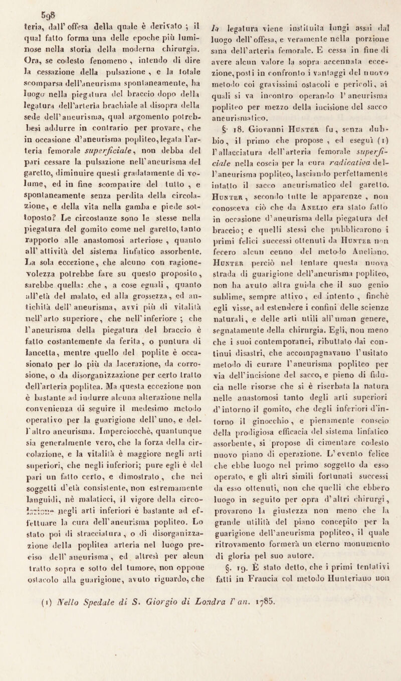feria, dall’ offesa della quale è derivato ; il qual fatto forma una delle epoche più lumi¬ nose nella storia della moderna chirurgia. Ora, se codesto fenomeno , intendo di dire la cessazione della pulsazione , e la totale scomparsa dell’aneurisma spontaneamente, ha luogo nella piegatura del braccio dopo della legatura dell’arteria brachiale al disopra della sede dell’aneurisma, qual argomento potreb- besi addurre in contrario per provare, che in occasione d’aneurisma poplileo,legala l’ar¬ teria femorale superficiale, non debba del pari cessare la pulsazione nell’aneurisma del garetto, diminuire questi gradatamente di vo¬ lume, ed in fine seompatire del tutto , e spontaneamente senza perdita della circola¬ zione, e della vita nella gamba e piede sot¬ toposto? Le circostanze sono le stesse nella piegatura del gomito come nel garello, tanto rapporto alle anastomosi arteriose , quanto all’ attività del sistema linfatico assorbente. La sola eccezione, che alcuno con ragione¬ volezza potrebbe fare su questo proposito, sarebbe quella: che , a cose eguali , quanto all’età del malato, ed alla grossezza, ed an¬ tichità dell’ aneurisma, avvi più di vitalità nell’arto superiore, che nellinferiore ; che l’aneurisma della piegatura del braccio è fatto costantemente da ferita, o puntura di lancetta, mentre quello del poplite è occa¬ sionato per lo più da lacerazione, da corro¬ sione, o da disorganizzazione per certo tratto deU'arleria poplitea. Ma questa eccezione non è bastante ad indurre alcuna alterazione nella convenienza di seguire il medesimo metodo operativo per la guarigione dell’uno, e del¬ l'altro aneurisma. Imperciocché, quantunque sia generalmente vero, che la forza della cir¬ colazione, e la vitalità è maggiore negli arti superiori, che negli inferiori; pure egli è del pari un fatto certo, e dimostrato, che nei sorelli d’età consistente, non estremamente languidi, nè malaticci, il vigore della cireo- ir.7Ìc::tt negli arti inferiori è bastante ad ef¬ fettuare la cura dell’aneurisma poplileo. Lo stalo poi di stracciatura , o di disorganizza¬ zione della poplitea arteria nel luogo pre¬ ciso dell’aneurisma , ed altresì per alcun tratto sopra e sotto del tumore, non oppone ostacolo alla guarigione, avuto riguardo, che legatura viene insti!ulta lungi assai dal luogo dell'offesa, e veramente nella porzione sana dell’arteria femorale. E cessa in fine di avere alcun valore la sopra accennata ecce¬ zione,posti in confronto i vantaggi del nuovo metodo coi gravissimi ostacoli e pericoli, ai quali si va incontro operando l’aneurisma poplileo per mezzo della incisione del sacco aneurismatico. §• 18. Giovanni Hunter fu, senza dub¬ bio, il primo che propose , ed eseguì (i) l’allacciatura dell'arteria femorale superfi¬ ciale nella coscia per la cura radicatila del¬ l’aneurisma poplileo, lasciando perfettamente intatto il sacco aneurismatico del garetto. Hunter , secondo tutte le apparenze , non conosceva ciò che da Anelio era stato fatto in occasione d’aneurisma della piegatura del braccio; e quelli stessi che pubblicarono i primi felici successi ottenuti da Hunter non fecero alcun cenno del metodo Aneliano. Hunter perciò nel tentare questa nuova strada di guarigione dell’aneurisma poplileo, non ha avuto altra guida che il suo genio sublime, sempre attivo, ed intento, finché egli visse, ad estendere i confini delle scienze naturali, e delle arti utili all’uman genere, segnatamente della chirurgia. Egli, non meno che i suoi contemporanei, ributtato dai con¬ tinui disastri, che accompagnavano l’usilato metodo di curare l’aneurisma popliteo per via dell’incisione del sacco, e pieno di fidu¬ cia nelle risorse che si è riserbata la natura nelle anastomosi tanto degli arti superiori d’intorno il gomito, che degli inferiori d'in- lorno il ginocchio, e pienamente conscio della prodigiosa efficacia del sistema linfatico assorbente, si propose di cimentare codesto nuovo piano di operazione. L’evento felice che ebbe luogo nel primo soggetto da esso operalo, e gli altri simili fortunati successi da esso ottenuti, non che quelli che ebbero luogo in seguito per opra d’altri ehirurgi, provarono la giustezza non meno che la grande utilità del piano concepito per la guarigione dell’aneurisma popliteo, il quale ritrovamento formerà un eterno monumento di gloria pel suo autore. §. t9. È stato detto, che i primi tentativi fatti in Francia col metodo llunteriano non (i) Nello Spedale di S. Giorgio di Londra V an. 1785.