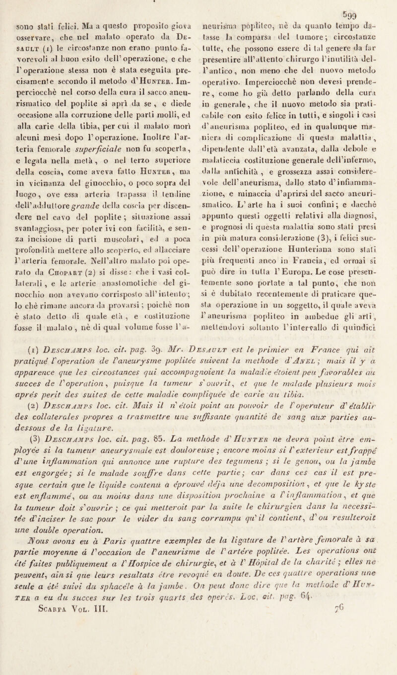 sono siali felici. Ma a questo proposilo giova osservare, che nel maialo operalo da De- sadlt (i) le circostanze non erano punto fa¬ vorevoli al buon esilo dell’operazione, e che l’operazione stessa non è stata eseguita pre¬ cisamente secondo il metodo «FHunter. Im¬ perciocché nel corso della cura il sacco aneu¬ rismatico del poplile si aprì da se , e diede occasione alla corruzione delle parti molli, ed alla carie della tibia, per cui il malato morì alcuni mesi dopo l’operazione. Inoltre l’ar¬ teria femorale superficiale non fu scoperta, e legata nella mela, o nel terzo superiore della coscia, come aveva fallo Hunter, ma in vicinanza del ginocchio, o poco sopra del luogo, ove essa arteria trapassa il lendine dell’ addirli ore grande della coscia per discen¬ dere nel cavo del poplite ; situazione assai svantaggiosa, per poter ivi con facilità, e sen¬ za incisione di parli muscolari, ed a poca profondità mettere allo scoperto, ed allacciare l’arteria femorale. Nell’altro malato poi ope¬ ralo da Chopart (2) si disse: che i vasi col¬ laterali , e le arterie anaslomoliehe del gi¬ nocchio non avevano corrisposto all’intento ; lo chè rimane ancora da provarsi ; poiché non è stato detto di quale età , e costituzione fosse il malato, nè di qual volume fosse Fa- 599 neurisma popìileo, nè da quanto tempo da¬ tasse la comparsa del tumore; circostanze tutte, che possono essere di tal genere da far presentire all’allento chirurgo l’inutilità del¬ l’antico, non meno che del nuovo metodo operativo. Imperciocché non tlevesi prende¬ re , come ho già detto parlando della cura in generale, che il nuovo metodo sia prati¬ cabile con esilo felice in tulli, e singoli i casi d’aneurisma popìileo, ed in qualunque ma niera di complicazione di questa malattia, dipendente dall’età avanzata, dalla debole e malaticcia costituzione generale dell’infermo, dalla antichità , e grossezza assai considere¬ vole dell’aneurisma, dallo stato d’infiamma¬ zione, e minaccia d’aprirsi del sacco aneuri¬ smatico. L’arte ha 1 suoi confini; e dacché appunto questi oggetti relativi alla diagnosi, e prognosi di questa malattia sono stali presi in più matura considerazione (3), i felici suc¬ cessi dell’operazione Hunleriana sono stali più frequenti anco in Francia, ed ormai si può dire in tutta F Europa. Le cose presen¬ temente sono portale a tal punto, che non si è dubitato recentemente di praticare que¬ sta operazione in un soggetto, il quale aveva l’aneurisma popìileo in ambedue gli arti, mettendovi soltanto Fintervallo di quindici (1) Deschamps loc. cit. pag. 89. Mr. Desault est le primier en France qui alt pratiqué Voperation de Vaneurysme poplitée suivent la methode d' Anel ; mais il y a apparence que les circostances qui accompagnoient la maladie étoient peu favorables au succes de Voperation , puisque la tumeur s1 ouvrit, et que le malade plusieurs mois aprés perit des suites de cette maladie compliquée de carie au tibia. (2) Deschamps loc. cit. Mais il n étoit point au pouvoir de Voperateur dé ètallir des collaterales propres a trasmettre urie sufisante quantità de song aux parties ali¬ de ss ous de la ligature. (3) Deschamps loc. cit. pag. 85. La methode d' Hunter ne deora point ètre em~ ployée si la tumeur aneury striale est doulor euse ; encore moins si V exterieur est frappe d’’une inflammation qui annonce une rupture des tegumens ; si le genou, ou la jambe est engorgée ; si le malade soujfre dans cette partie • car dans ces cas il est pre- sque certain que le liquide contenti a éprouve déja ime decomposition , et que le kyste est enfi anime, ou au moins dans une disposition prochaine a P inflammation, et que la tumeur doit s'ouvrir ; ce qui melteroit par la suite le chirurgica dans la necessi- tée ddnciser le sac pour le videe du sang corrumpu qiP il contieni, d'ou resulteroit une doublé operation. IV ous avons eu à Paris quattre exemples de la ligature de V ar/ère femorale a sa. partie moyenne d Voccasion de Vaneurisme de V artére poplitée. Les operations ont été faites publìquement a VHospice de chirurgie, et à V Hòpital de la charite ; elles ne peuvent, aitisi que leurs resultats ótre revoqué en doute. De ces quattre operations une seule a été sitivi du sphacéle à la jambe. On peut donc dire que la methode d IIun- ter a eu du succes sur les trois quarts des ùpercs. Loc« cit, pag. 6/p