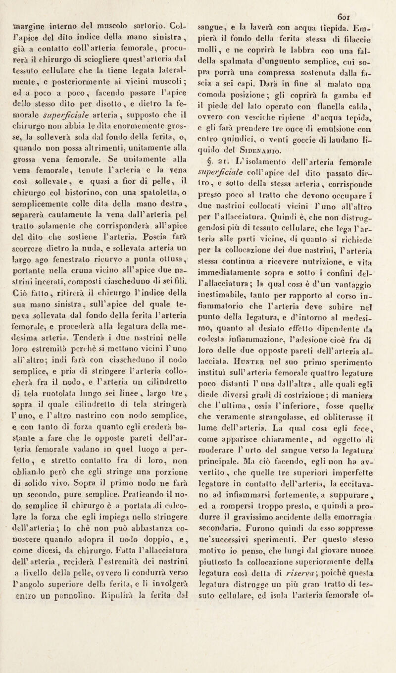 marsine interno del muscolo sartorio. Col- o l’apice del dito indice della mano sinistra, già a contatto coll’arteria femorale, procu¬ rerà il chirurgo di sciogliere quest’arteria dal tessuto cellulare che la tiene legala lateral¬ mente, e posteriormente ai Ticini muscoli; ed a poco a poco, facendo passare l’apice dello stesso dito per disotto, e dietro la fe¬ morale superficiale arteria , supposto che il chirurgo non abbia ledila enormemente gros¬ se, la solleverà sola dal fondo della ferita, o, quando non possa altrimenti, unitamente alla grossa vena femorale. Se unitamente alla vena femorale, tenute l’arteria e la vena così sollevale, e quasi a fior di pelle, il chirurgo col bistorino, con una spalolelta, o semplicemente colle dita della mano destra, separerà cautamente la vena dall’arteria pel tratto solamente che corrisponderà all’apice del dito che sostiene l’arteria. Poscia farà scorrere dietro la nuda, e sollevala arteria un largo ago fenestrato ricurvo a punta ottusa, portante nella cruna vicino all’apice due na¬ strali incerali, composti ciascheduno di sei fili. Ciò fatto, ritirerà il chirurgo l’indice della sua mano sinistra, sull’apice del quale te¬ neva sollevata dal fondo della ferita l’arteria femorale, e procederà alla legatura della me¬ desima arteria. Tenderà i due nastrini nelle loro estremità perchè si mettano vicini l’uno ali’altro; indi farà con ciascheduno il nodo semplice, e pria di stringere l’arteria collo¬ cherà fra il nodo, e l’arteria un cilindretto di tela ruotolala lungo sei linee, largo tre, sopra il quale cilindretto di tela stringerà l’uno, e l’altro nastrino con nodo semplice, e con tanto di forza quanto egli crederà ba¬ stante a fare che le opposte pareti dell'ar¬ teria femorale vadano in quel luogo a per¬ fetto, e stretto contatto fra di loro, non obliando però che egli stringe una porzione di solido vivo. Sopra il primo nodo ne farà un secondo, pure semplice. Praticando il no¬ do semplice il chirurgo è a portata .di calco¬ lare la forza che egli impiega nello stringere dell’arteria; lo che non può abbastanza co¬ noscere quando adopra il nodo doppio, e, come dicesi, da chirurgo. Fatta l’allacciatura dell’arteria, reciderà l’estremità dei nastrini a livello della pelle, ovvero li condurrà verso l’angolo superiore della ferita, e li involgerà entro un pannolino. Ripulirà la ferita dal 6or sangue, e la laverà con acqua tiepida. Em¬ pierà il fondo della ferita stessa di filaccie molli, e ne coprirà le labbra con una fal¬ della spalmata d’unguento semplice, cui so¬ pra porrà una compressa sostenuta dalla fa¬ scia a sei capi. Darà in fine al malato una comoda posizione; gli coprirà la gamba ed il piede del lato operato con flanella calda, ovvero con vesciche ri [tiene d’acqua tepida, e gli farà prendere tre once di emulsione con entro quindici, o v^nti goccie di laudano li¬ quido del Sidenamio. §• 2r. li’isolamento dell’arteria femorale superficiale eoli’apice del dito passalo die¬ tro, e sotto della stessa arteria, corrisponde presso poco al trailo che devono occupare i due nastrini collocali vicini l’uno all’altro per l’allaecialura. Quindi è, che non distrug¬ gendosi più di tessuto cellulare, che lega l’ar¬ teria alle parli vicine, di quanto si richiede per la collocazione dei due nastrini, l’arteria stessa continua a ricevere nutrizione, e vita immediatamente sopra e sotto i confini del¬ l’allacciatura; la qual cosa è d’un vantaggio inestimabile, tanto per rapporto al corso in¬ fiammatorio che l’arteria deve subire nel punto della legatura, e d’intorno al medesi¬ mo, quanto al desiato effetto dipendente da codesta infiammazione, l’adesione cioè fra di loro delle due opposte pareti dell’arteria al¬ lacciata. Hcnter nel suo primo sperimento instituì sull’arteria femorale quattro legature poco distanti 1’ una dall’altra, alle quali egli diede diversi gradi di costrizione; di maniera che l’ultima, ossia l’inferiore, fosse quella che veramente strangolasse, ed obliterasse il lume dell’arteria. La qual cosa egli fece, come apparisce chiaramente, ad oggetto di moderare 1’ urto del sangue verso la legatura principale. Ma ciò facendo, egli non ha av¬ vertilo , che quelle tre superiori imperfette legature in contatto dell’arteria, la eccitava¬ no ad infiammarsi fortemente, a suppurare, ed a rompersi troppo presto, e quindi a pro¬ durre il gravissimo accidente della emorragia secondaria. Furono quindi da esso soppresse ne’successivi sperimenti. Per questo stesso motivo io penso, che lungi dal giovare nuoce piuttosto la collocazione superiormente della legatura così detta di riserva ; poiché questa legatura distrugge un più gran tratto di tes¬ suto cellulare, ed isola l’arteria femorale o!=