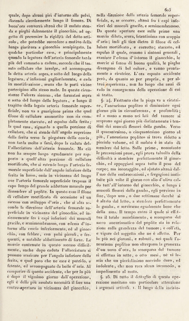 quale, dopo alcuni giri d’intorno alla pelvi, discenda circolarmente lungo il femore. Di buon’ora converrà altresì che il malato sten¬ da e pieghi dolcemente il ginocchio, ad og¬ getto di prevenire la rigidità «lei detto arti¬ colo , che potrebbe succedere a motivo della lunga giacitura a ginocchio semipiegato. In qualche particolar caso, e principalmente quando la legatura dell’arteria femorale tarda più del consueto a cadere, succede che il tes¬ suto cellulare che involge, ed accompagna la delta arteria sopra, e sotto del luogo della legatura, s’infiammi gagliardamente, e cada in mortificazione , senza che le parti vicine partecipino allo stesso male. In queste circo¬ stanze l’ulcera sinuosa, che formatasi sopra e sotto del luogo della legatura, e lungo il tragitto della legata arteria femorale super¬ ficiale, non va a guarigione prima che quel filone di cellulare ammortilo non sia com¬ pletamente staccato, ed espulso dalla ferita; la qual cosa , riguardo a quella porzione di cellulare, che si slende dall’angolo superiore della ferita verso la piegatura della coscia, non tarda mollo a farsi, dopo la caduta del- l’allacciatura dell’arteria femorale. Ma ciò non ha sempre luogo egualmente per rap¬ porto a quell’altra porzione di cellulare mortificato, che si estende lungo l’arteria fe¬ morale superficiale dall’angolo inferiore della ferita in basso, ossia in vicinanza del luogo ove l’arteria femorale superficiale trapassa il capo lungo del grande adduttore muscolo per discendere al poplife. In questo caso il filone di cellulare mortificato dà occasione ad un ascesso con sviluppo d’aria , che si alza se¬ condo la direzione dell’arteria femorale su¬ perficiale in vicinanza del ginocchio, ed in- Siememente fra i capi inferiori dei muscoli gracile, e semimembranoso, con edema d’in¬ torno alla coscia inferiormente, ed al ginoc¬ chio, con febbre, con polsi piccoli, e fre¬ quenti, e notabile abbattimento di forze. Le raarcie contenute in questo ascesso difficil¬ mente, anche dopo caduta l’allacciatura si possono scaricare per l’angolo inferiore della ferita, e quel poco che ne esce è putrido, e fetente, ed accompagnato da bolle d’aria. Al comparire di questo accidente, che per Io più è dopo il vigesimo giorno dalf operazione, egli è della più assoluta necessità il fare una contro-apertura in vicinanza del ginocchio, 6o3 nella direzione della arteria femorale super¬ ficiale, e, se occorre, altresì fra i capi infe¬ riori dei muscoli gracile, e semimembranoso. Da queste aperture esce sulle prime una marcia diluta, scura, fetentissima con scoppio d’aria; indi gli tien dietro il filone di cel¬ lulare mortificato, e corrotto; staccato, ed espulso il quale, cessano i sintomi geuerali , svanisce l’edema d’intorno il ginocchio, le marcie si fanno di buona qualità, le piaghe divengono di bel colore, e vanno pronta¬ mente a cicatrice. L’ora esposto accidente però, da quanto so per propria, e per al¬ trui esperienza, non ha luogo che assai di rado in conseguenza della operazione di cui si tratta. §. 2^. Frattanto che la piaga va a cicatri¬ ce, l’aneurisma popliteo si diminuisce ogni giorno più in circonferenza, e profondità; ed a mano a mano nei lati del tumore si scoprono ogni giorno più distintamente i ten¬ dini dei muscoli flessori della gamba. Verso il quarantesimo, o cinquantesimo giorno al più, l’aneurisma popliteo si trova ridotto a picciolo volume, ed il malato è in stalo di scendere dal letto. Sulle prime, nonostante le precauzioni prese, egli prova talvolta della difficoltà a stendere perfettamente il ginoc¬ chio, ed appoggiavi sopra tutto il peso del corpo; ma incoraggilo, ed ajulato altresì dal¬ l’uso delle embroccazioni, e fregagioni insti— tuite più volte il giorno con olio d’oliva cal¬ do tutl’aH’ intorno del ginocchio, e lungo i muscoli flessori della gamba, egli perviene in fine,'dopo una, o due settimane dacché si è alzalo dal letto, a stendere perfettamente la gamba, e servirsene egualmente bene che della sana. Il tempo entro il quale si effet¬ tua il totale assorbimento, e scomparsa del sacco aneurismatico del popiite sta in rela¬ zione colla grandezza del tumore; e coll’età, e vigore del soggetto che ne è affetto. Per lo più nei giovani, e robusti, nei quali La- neurisma popliteo non oltrepassa la grossezza d’uu uovo d’oca, la scomparsa del tumore si effettua in selle, o otto mesi, nè vi la¬ scia che un pieciolissirao nocciolo duro, ed indolente, che non reca alcun incomodo, o impedimento al moto. §. 25. Di tutto il dettaglio di questa ope¬ razione meritano una particolare attenzione i seguenti articoli. 1. Il luogo della incisio-