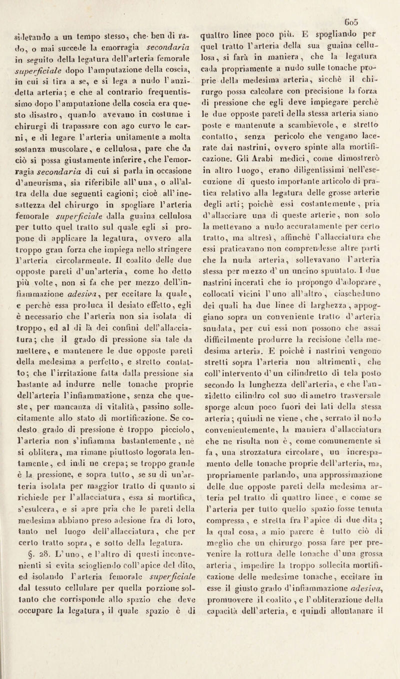 sperando a un tempo stesso, che- ben di fa- dò, o mai succede la emorragia secondaria in seguito della legatura dell’arteria femorale superficiale dopo l’amputazione della coscia, in cui si tira a se, e si lega a nudo 1 anzi- delta arteria; e che al contrario frequentis¬ simo dopo l’amputazione della coscia era que¬ sto disastro, quando avevano in costume i chirurgi di trapassare con ago curvo le car¬ ni, e di legare l’arteria unitamente a molta sostanza muscolare, e cellulosa, pare che da ciò si possa giustamente inferire, che l’emor¬ ragia secondaria di cui si parla in occasione d’aneurisma, sia riferibile all’una , o all’al¬ tra della due seguenti cagioni; cioè all’ine¬ sattezza del chirurgo in spogliare l’arteria femorale superficiale dalla guaina cellulosa per tutto quel tratto sul quale egli si pro¬ pone di applicare la legatura, ovvero alla troppo gran forza che impiega nello stringere l’arteria circolarmente. II coalilo delle due opposte pareli d’un’arteria, come ho detto più volte, non si fa che per mezzo dell’in¬ fiammazione adesiva, per eccitare la quale, e perchè essa produca il desiato effetto, egli è necessario che l’arteria non sia isolata di troppo, ed al di là dei confini dell’allaccia¬ tura; che il grado di pressione sia tale da mettere, e mantenere le due opposte pareli della medesima a perfetto, e stretto contat¬ to; che l’irritazione fatta dalla pressione sia bastante ad indurre nelle tonache proprie dell’arteria l’infiammazione, senza che que¬ ste, per mancanza di vitalità, passino solle¬ citamente allo stato di mortificazione. Se co- desto grado di pressione è troppo picciolo, l’arteria non s’infiamma bastantemente, nè si oblitera, ma rimane piuttosto logorala len¬ tamente, ed indi ne crepa; se troppo grande è la pressione, e sopra tutto, se su di un’ar¬ teria isolata per maggior tratto di quanto si richiede per l’allacciatura, essa si mortifica, s’esulcera, e si apre pria che le pareti della medesima abbiano preso adesione fra di loro, tanto nel luogo dell’allacciatura, che per certo tratto sopra, e sotto della legatura. §. 28, L’uno, e l’altro di questi inconve¬ nienti si evita sciogliendo coll’apice del dito, ed isolando l’arteria femorale superficiale dal tessuto cellulare per quella porzione sol¬ tanto che corrisponde allo spazio che deve occupare la legatura, il quale spazio è di 6o5 quattro linee poco più. E spogliando per quel tratto l’arteria della sua guaina cellu¬ losa, si farà in maniera, che la legatura cada propriamente a nudo sulle tonache pro¬ prie della medesima arteria, sicché il chi¬ rurgo possa calcolare con precisione la forza di pressione che egli deve impiegare perchè le due opposte pareti della stessa arteria siano poste e mantenute a scambievole, e stretto contatto, senza pericolo che vengano lace¬ rate dai nastrini, ovvero spinte alla mortifi¬ cazione. Gli Arabi medici, come dimostrerò in altro luogo, erano diligentissimi nell’ese- dizione di questo importante articolo di pra¬ tica relativo alla legatura delle grosse arterie degli arti; poiché essi costantemente, pria d’allacciare una di queste arterie, non solo la mettevano a nudo accuratamente per certo tratto, ma altresì, affinchè P allacciai lira che essi praticavano non comprendesse altre parti che la nuda arteria, sollevavano l’arteria stessa per mezzo d’ un uncino spuntalo. I due nastrini incerati che io propongo d’adoprare, collocali vicini l’uno all’altro, ciascheduno dei quali ha due linee di larghezza , appog¬ giano sopra un conveniente tratto d’arteria snudata, per cui essi non possono che assai difficilmente produrre la recisione della me¬ desima arteria. E poiché i nastrini vengono stretti sopra l’arteria non altrimenti, che coll’intervento d’un cilindretto di tela posto secondo la lunghezza dell’arteria, e che l’an- zidetto cilindro col suo diametro trasversale sporge alcun poco fuori dei lati della stessa arteria ; quindi ne viene , che , serrato il no lo convenientemente, la maniera d’allacciatura che ne risulta non è, come comunemente si fa, una strozzatura circolare, un increspa¬ mento delle tonache proprie dell’arteria, ma, propriamente parlando, una approssimazione delle due opposte pareti della medesima ar¬ teria pel tratto di quattro linee, e come se l’arteria per tutto quello spazio fosse tenuta compressa , e stretta fra l’apice di due dita ; la qual cosa, a mio parere è tutto ciò di meglio che un chirurgo possa fare per pre¬ venire la rottura delle tonache d’una grossa arteria, impedire la troppo sollecita mortifi¬ cazione «Ielle medesime tonache, eccitare in esse il giusto grado d’infiammazione adesiva, promuovere il coalilo , e l’obliterazione della capacità dell’arteria, e quindi allontanare il