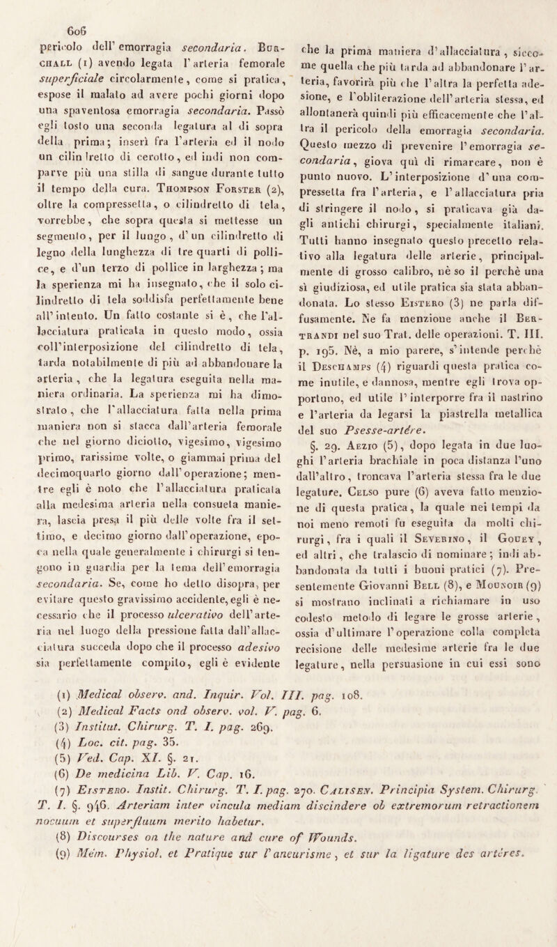 6oS pericolo dell’emorragia secondaria. Bua- chall (i) avendo legala l’arteria femorale superficiale cireolarmenle, come si pratica, espose il malato ad avere pochi giorni dopo una spaventosa emorragia secondaria. Passò egli loslo una seconda legatura al di sopra della prima; inserì fra l’arteria ed il nodo un cilin fretto di cerotto, ed indi non com¬ parve più una stilla di sangue durante tutto il tempo della cura. Thompson Forster (2), oltre la compressetla, o cilindretto di tela, vorrebbe, che sopra questa si mettesse un segmento, per il lungo, d’un cilindretto di legno della lunghezza di tre quarti di polli¬ ce, e d’un terzo di pollice in larghezza; ma la sperienza mi ha insegnato, che il solo ci¬ lindretto di tela soddisfa perfettamente bene all1 2 3 4 5 6 7 8 9 intento. Un fatto costante si è, che l’al¬ lacciatura praticala in questo modo, ossia coirinlerposizione del cilindretto di tela, iarda notabilmente di più ad abbandonare la arteria, che la legatura eseguita nella ma¬ niera ordinaria. La sperienza mi ha dimo¬ stralo , che l'allacciatura fatta nella prima maniera non si stacca dall’arteria femorale che nel giorno diciotto, vigesimo, vigesimo primo, rarissime volte, o giammai prima del decimoquarlo giorno dall’ operazione ; men¬ tre egli è noto che l’allacciatura praticala alla medesima arteria nella consueta manie¬ ra, lascia presa il più delle volte fra il set¬ timo, e decimo giorno dall’operazione, epo¬ ca nella quale generalmente i chirurgi si ten¬ gono in guardia per la tema dell’emorragia secondaria. Se, come ho detto disopra, per evitare questo gravissimo accidente,egli è ne¬ cessario che il processo ulcerativo dell’arte¬ ria nel luogo della pressione fatta dall’allac¬ ciai vira succeda dopo che il processo adesivo sia perfettamente compilo, egli è evidente che la prima maniera d’allacciatura , sicco¬ me quella che più tarda ad abbandonare l’ar¬ teria, favorirà più che l’altra la perfetta ade¬ sione, e 1 obliterazione dell’arteria stessa, ed allontanerà quindi più efficacemente che l’al¬ tra il pericolo della emorragia secondaria. Questo mezzo di prevenire l’emorragia se¬ condaria , giova qui di rimarcare, non è punto nuovo. L’interposizione d’ una com- presselta fra l’arteria, e l’allacciatura pria di stringere il nodo, si praticava già da¬ gli antichi chirurgi, specialmente italiani. Tutti hanno insegnalo questo precetto rela¬ tivo alla legatura delle arterie, principal¬ mente di grosso calibro, nè so il perchè una sì giudiziosa, ed utile pratica sia stata abban¬ donata. Lo stesso Eistero (3) ne parla dif¬ fusamente. Ne fa menzione anche il Ber- trandi nel suo Trai, delle operazioni. T. Ili. p. 195. Nè, a mio parere, s’intende perchè il Deschamps (4) riguardi questa pratica co¬ me inutile, e dannosa, mentre egli trova op¬ portuno, ed utile l’interporre fra il nastrino e l’arteria da legarsi la piastrella metallica del suo Psesse-arlére. §. 29. Aezio (5), dopo legala in due luo¬ ghi l’arteria brachiale in poca distanza l’uno dall’altro, troncava l’arteria stessa fra le due legature. Celso pure (6) aveva fatto menzio¬ ne dì questa pratica, la quale nei tempi da noi meno remoti fu eseguita da molti chi¬ rurgi, fra i quali il Severino, il Gouey , ed altri, che tralascio di nominare; indi ab¬ bandonata da tutti i buoni pratici (7). Pre¬ sentemente Giovanni Bell (8), e Moonoir(9) si mostrano inclinati a richiamare in uso codesto metodo di legare le grosse arterie, ossia d’ultimare l’operazione colla completa recisione delle medesime arterie tra le due legature, nella persuasione in cui essi sono (1) Medicai observ. and. Inquir. Voi. TU. pag. 108. (2) Medicai Facts ond observ. voi. V. pag. 6. (3) Instilut. Chirurg. T. I. pag. 269. (4) Loc. cit. pag. 35. (5) Ved. Cap. XI. §. 21. (6) De medicina Lib. V. Cap. 16. (7) Eistero. Instit. Chirurg. T. I. pag. 270. Calise.it. Principia System. Chirurg T. I. §. 946. Arteriam inter vincula medium discindere ob extremorum retractionem nociutiti et supàrfluum inerito habetur. (8) Discourses on thè nature and cure of ffounds.