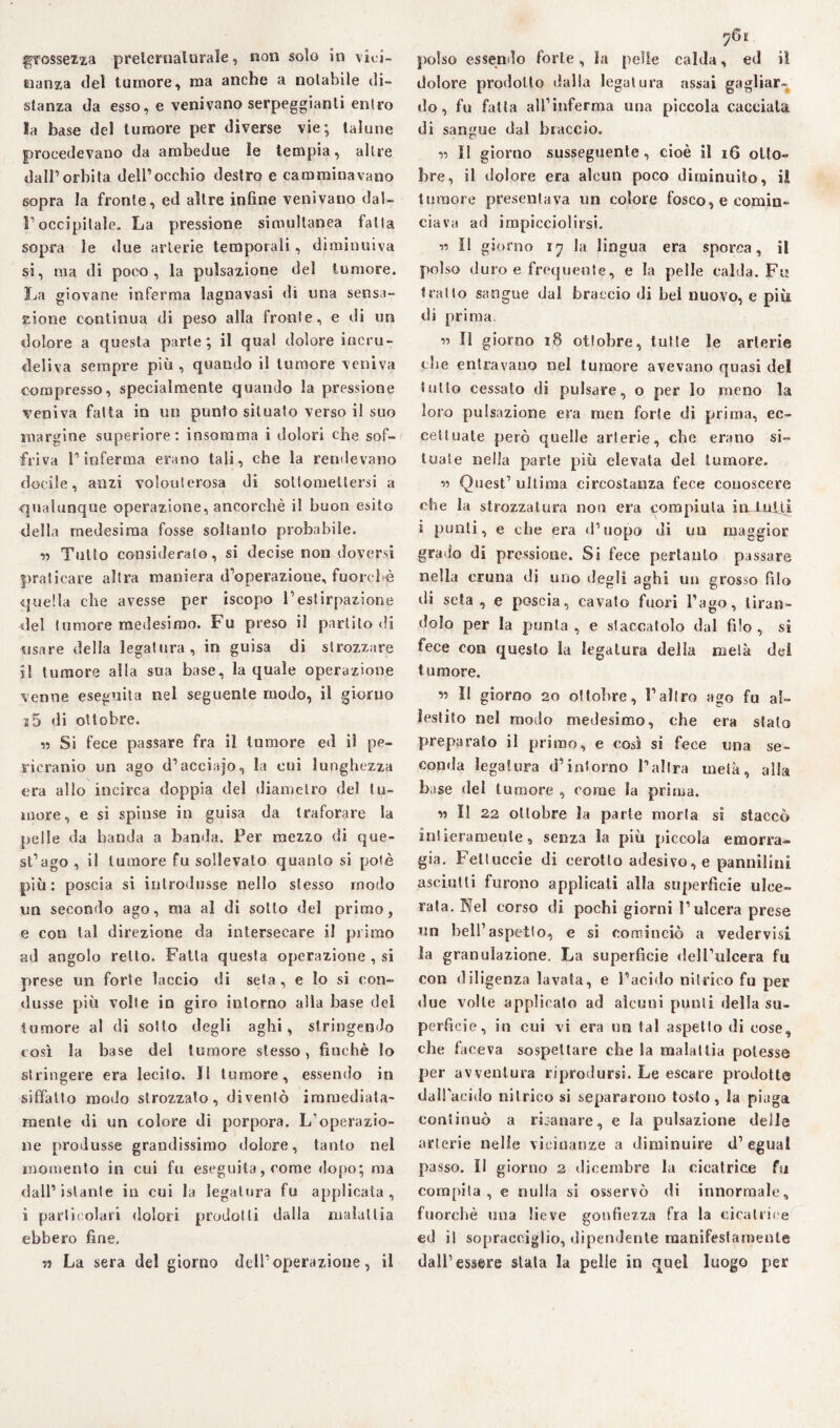 grossezza preternaturale, non solo in vici¬ nanza del tumore, ma anche a notabile di¬ stanza da esso, e venivano serpeggianti entro la base del tumore per diverse vie; talune procedevano da ambedue le tempia, altre dall’orbita dell’occhio destro e camminavano 6opra la fronte, ed altre infine venivano dal¬ l’occipitale. La pressione simultanea fatta sopra le due arterie temporali, diminuiva si, ma di poco , la pulsazione del tumore. La giovane inferma lagnavasi di una sensa¬ zione continua di peso alla fronte, e di un dolore a questa parte; il qual dolore incru¬ deliva sempre più, quando il tumore veniva compresso, specialmente quando la pressione veniva fatta in un punto situato verso il suo margine superiore: insomma i dolori che sof¬ friva l’inferma erano tali, che la rendevano docile, anzi volonterosa di sottomettersi a qualunque operazione, ancorché il buon esito dell.» medesima fosse soltanto probabile. « Tulio considerato, si decise non doversi praticare altra maniera d’operazione, fuorché quella che avesse per iscopo l’estirpazione del tumore medesimo. Fu preso il partito di usare della legatura, in guisa di strozzare il tumore alla sua base, la quale operazione venne eseguita nel seguente modo, il giorno i5 di ottobre. « Si fece passare fra il tumore ed il pe¬ neranno un ago d’acciajo, la cui lunghezza era allo incirca doppia del diametro del tu¬ more, e si spinse in guisa da traforare la pelle da banda a banda. Per mezzo di que¬ st’ago , il tumore fu sollevato quanto si potè più: poscia si introdusse nello stesso modo un secondo ago, ma al di sotto del primo, e con tal direzione da intersecare il primo ad angolo retto. Fatta questa operazione , si prese un forte laccio di seta, e lo si con¬ dusse più volle in giro intorno alla base dei tumore al di sotto degli aghi, stringendo così la base del tumore stesso, finché lo stringere era lecito. Il tumore, essendo in siffatto modo strozzato, diventò immediata¬ mente di un colore di porpora. L’operazio¬ ne produsse grandissimo dolore, tanto nel momento in cui fu eseguita, come dopo; ma dall’istante in cui la legatura fu applicala, i particolari dolori prodotti dalla malattia ebbero fine. La sera del giorno dell’operazione, il 761 polso essendo forte , la pelle calda, ed il dolore prodotto dalla legatura assai gagliar¬ do, fu fatta all’inferma una piccola cacciala di sangue dal braccio. « Il giorno susseguente, cioè il 16 otto¬ bre, il dolore era alcun poco diminuito, il tumore presentava un colore fosco, e comin¬ ciava ad impicciolirsi. « Il giorno 17 la lingua era sporca, il polso duro e frequente, e la pelle calda. Fu tratto sangue dal braccio di bel nuovo, e più di prima. ” U giorno 18 ottobre, tutte le arterie che entravano nel tumore avevano quasi del tutto cessato di pulsare, o per lo meno la loro pulsazione era men forte di prima, ec¬ cettuate però quelle arterie, che erano si¬ tuate nella parte più elevata del tumore. « Quest’ ultima circostanza fece conoscere che la strozzatura non era compiuta in iulti i punti, e che era d’uopo di un maggior grado di pressione. Si fece pertanto passare nella cruna di uno degli aghi un grosso filo di seta , e poscia, cavato fuori l’ago, tiran¬ dolo per la punta, e staccatolo dal filo, si fece con questo la legatura della metà dei tumore. ss II giorno 20 ottobre, l’altro ago fu al¬ lestito nel modo medesimo, che era stalo preparato il primo, e così si fece una se¬ conda legatura d’intorno l’altra metà, alla base del tumore , come la prima. « Il 22 ottobre la parte morta si staccò intieramente, senza la più piccola emorra¬ gia. Feltuccie di cerotto adesivo, e pannilini asciutti furono applicati alla superficie ulce¬ rata. Nel corso di pochi giorni l’ulcera prese un bell’aspetto, e si cominciò a vedervisi la granulazione. La superficie dell’ulcera fu con diligenza lavata, e l’acido nitrico fu per due volle applicato ad alcuni punti della su¬ perfìcie, in cui vi era »m tal aspetto di cose, che faceva sospettare che la malattia potesse per avventura riprodursi. Le escare prodotte dall’acido nitrico si separarono tosto, la piaga continuò a risanare, e la pulsazione delle arterie nelle vicinanze a diminuire d’ egual passo. Il giorno 2 dicembre la cicatrice fu compita , e nulla si osservò di innormale, fuorché »uia lieve gonfiezza fra la cicatrice ed i! sopracciglio, dipendente manifestamente dall’essere stala la pelle in quel luogo per