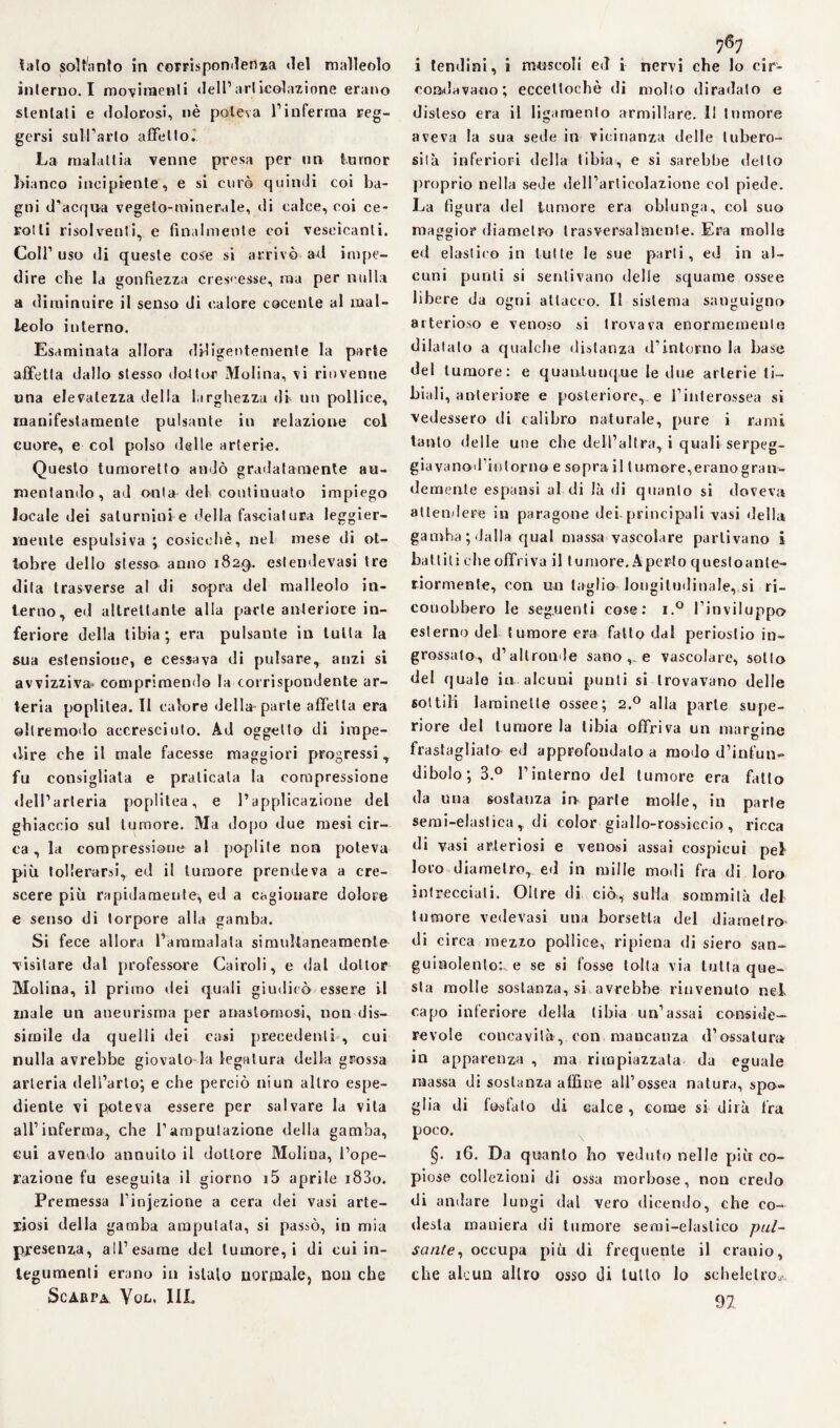 lato soltanto in corrispondenza ilei malleolo interno. I movimenti dell’ ariicolazione erano slenlati e dolorosi, nè poteva l’inferma reg¬ gersi sull’arlo affetto. La malattia venne presa per un turnor bianco incipiente, e si curò quindi coi ba¬ gni d'acqua vegeto-minerale, di calce, coi ce¬ rotti risolventi, e finalmente coi vescicanti. Coll' uso di queste cose si arrivò ad impe¬ dire che la gonfiezza crescesse, ma per nulla a diminuire il senso di calore cocente al mal¬ leolo interno. Esaminata allora diligentemente la parte affetta dallo stesso dottor Molina, vi rinvenne una elevatezza della larghezza di un pollice, manifestamente pulsante in relazione col cuore, e col polso delle arterie;. Questo tumoretto andò gradatamente au¬ mentando, ad onta del continuato impiego locale dei saturnini e della fasciatura leggier¬ mente espulsiva ; cosicché, nel mese di ot¬ tobre dello stessa anno 182*). eslendevasi tre dita trasverse al di so-pra del malleolo in¬ terno, ed altrettante alla parte anteriore in¬ feriore della tibia ; era pulsante in tutta la sua estensione, e cessava di pulsare, anzi si avvizziva» comprimendo la corrispondente ar¬ teria poplitea. Il calore della-parte affetta era ollremodo accresciuto. Ad oggetto di impe¬ dire che il male facesse maggiori progressi , fu consigliala e praticala la compressione dell’arteria poplitea, e l’applicazione del ghiaccio sul tumore. Ma dopo due mesi cir¬ ca , la compressione al poplite non poteva più tollerarsi, ed il tumore prendeva a cre¬ scere più rapidamente, ed a cagionare dolore e senso di torpore alla gamba. Si fece allora l’ammalata simultaneamente visitare dal professore Cairoli, e dal dottor Molina, il primo dei quali giudicò essere il male un aneurisma per anastomosi, non dis¬ simile da quelli dei casi precedenti , cui nulla avrebbe giovalo la legatura della grossa arteria dell’arto; e che perciò ni un altro espe¬ diente vi poteva essere per salvare la vita all’inferma, che l’amputazione della gamba, cui avendo annuito il dottore Molina, l’ope¬ razione fu eseguita il giorno i5 aprile i83o. Premessa l’injezione a cera dei vasi arte¬ riosi della gamba amputata, si passò, in mia presenza, all’esame del tumore, i di cui in¬ tegumenti erano in isluto normale, non che Scarpa Yon. III. i tendini, i muscoli ed i nervi che lo cir¬ condavano; ecceltochè di mollo diradato e disteso era il ligaraento armillare. Il tumore aveva la sua sede in vicinanza delle tubero¬ sità inferiori della tibia, e si sarebbe dello proprio nella sede dell’articolazione eoi piede. La figura del tumore era oblunga, col suo maggior diametro trasversalmente. Era molle ed elaslieo in tutte le sue parti, ed in al¬ cuni punti si sentivano delle squame ossee libere da ogni attacco. Il sistema sanguigno arterioso e venoso si trovava enormemente dilatalo a qualche distanza d’intorno la base del tumore: e quantunque le due arterie ti¬ biali, anteriore e posteriore,, e l’interossea si vedessero di calibro naturale, pure i rami tanto delle une che dell’altra, i quali serpeg- giavanod’inlorno e sopra il tumore,eranogran- demente espansi al di là di quanto si doveva attendere in paragone dei-principali vasi della gamba; dalla qual massa vascolare partivano i battili eheoffriva il Iumore. Aperto questoanle- riormenle, con un taglio longitudinale, si ri¬ conobbero le seguenti cose: i.° l’inviluppo esterno del tumore era fatto dal periostio in¬ grossato, d’altronde sano e vascolare, sotto del quale in alcuni punti si trovavano delle coltili laminelle ossee; 2.0 alla parte supe¬ riore del tumore la tibia offriva un margine frastagliato ed approfondalo a modo d’infun¬ dibolo; 3.° l’interno del tumore era fatto da una sostanza io parte molle, in parte semi-elastica, di color giallo-rossiccio, ricca di vasi arteriosi e venosi assai cospicui pel loro diametro, ed in mille modi fra di loro intrecciali. Oltre di ciò., sulla sommità del tumore vedevasi una borsetta del diametro di circa mezzo pollice, ripiena di siero san¬ guinolento:, e se si fosse tolta via tutta que¬ sta molle sostanza, si avrebbe rinvenuto nel. capo inferiore della tibia un’assai conside¬ revole concavità, con mancanza d’ossatura in apparenza , ma rimpiazzata da eguale massa di sostanza affine all’ossea natura, spo» glia di fosfato di calce, come si dirà fra poco. §. 16. Da quanto ho veduto nelle più co¬ piose collezioni di ossa morbose, non credo di andare lungi dal vero dicendo, che co¬ desta maniera di tumore semi-elastico pul¬ sante, occupa più di frequente il cranio, che alcun altro osso di tuffo lo scheletro,,. 92