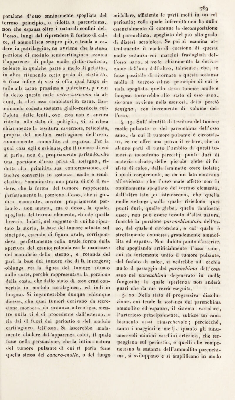 porzione d’osso onninamente spogliata del terroso principio, e ridotta a parenchima, non che espansa olire i naturali confini del- l’osso, lungi dal riprendere il fosfato di cal¬ ce, si ammollisca sempre più, e tenda a ca¬ dere in putrilaggiue, ne avviene che la stessa porzione di modulo semicartilagineo assuma 4’apparenza di polpa molle giallo-rossiccia, cedente in qualche parte a modo di gelatina, in altra ritenendo certo grado vii elasticità, e ricca infine di vasi si offra qual fungo si¬ mile alla carne prossima a putrefarsi, p< r cui fu dello questo male osteo-sarcorna da al¬ cuni, da altri osso cambiatosi in carne. Esa¬ minando codesta sostanza giallo-rossiccia col- Pajuto delle lenti, ove essa non è ancora ridotta allo stalo di poltiglia, vi si rileva chiaramente la tessitura cavernosa, reticolala, propria del modulo cartilagineo dell’osso, sommamente ammollito ed espanso. Per la qual cosa egli è evidente,die il tumore di cui si parla, non è, propriamente parlando, che una porzione d’osso priva di sostegno, ri¬ dotta alla primitiva sua conformazione, ed inoltre convertita in sostanza molle e semi- elastica. Somministra una prova di ciò il ve¬ dere, (he la forma dei tumore rappresenta perfettamente la porzione d’osso, (diesi giu¬ dica mancante, mentre propriamente par¬ lando, non manca, ma e dessa , la quale, spogliata del terroso elemento, chiude quella breccia. Infatti, nel soggetto di cui ho ripor¬ tato la storia, la base del tumore situato sul sincipite, essendo di figura ovale, corrispon¬ deva perfettamente colia ovale forma delia apertura del cranio; rotonda era la mancanza del manubrio dello sterno , e rotonda del pari la base del tumore che di là insorgeva; oblunga era la figura del tumore situato sulle coste, perche rappresentava la porzione della costa, che dallo stato di osso erasi con¬ vertila in modulo cartilagineo, ed indi in fungoso. Si ingannerebbe dunque chiunque dicesse, che quei tumori derivano da secre¬ zione morbosa, da sostanza advenlizia, men¬ tre nulla vi è di procedente dall’esterno, o sia dal di fuori del periostio e del modulo cartilagineo dell’osso. Si lascerebbe mala¬ mente illudere dall’apparenza colui, il quale fosse nella persuasione, che la intima natura del tumore pulsante di cui si parla fosse quella stessa del cancro-molle, ó del fungo 7g9 midollare, afficiente le parti molli in un col periostio; colla quale infermità non ha nulla essenzialmente di comune la decomposizione del parenchima, spoglialo del più allo grado di diatesi scrofolosa. Se poi si esamina at¬ tentamente il modo di coesione di questa molle sostanza coi margini frastagliati del¬ l'osso sano, si vede ehiaramenla la deriva¬ zione deff’una dall’altro, talmente, che, se tosse possibile di ritornare a questa sostanza molle il terroso salino principio di cui è stata spogliala, quello stesso tumore molle e fungoso tornerebbe allo stato di osso sano, siccome avviene nella esostosi, detta perciò benigna , con incremento di volume del¬ l’osso. §. 19. Sull’identità di tessitura del tumore molle pulsante e del parenchima dell’osso sano, da cui il tumore pulsante è circonda¬ to, ee ne offre una prova il vedere, che in alcune parli di tutto 1’ambilo di questi tu¬ mori si incontrano parecchj punti duri di materia calcare, delle pica-ole glebe di fo¬ sfato di calce, delle laminette ossee isolate; i quali corpicciuoli, se da un lato most rano all’evidenza che l’osso male affetto non fu onninamente spogliato del terroso elemento, dall’altro lato tci istruiscono, che quella molle sostanza , sulla quale risiedono quei punti duri, quelle glebe, quelle laminette ossee, non può essere tessuto d’altra natura, fuorché la porzione parenchima!osa dell’os¬ so, dal quale è circondala, e col quale è strettamente connessa, grandemente ammol¬ lita ed espansa. Non dubito punto d’asserire, che spogliando artificialmente l’osso sano, cui sta fortemente unito il tumore pulsante, del fosfato di calce, si vedrebbe ad occhio nudo il passaggio del parenchima dell’osso sano nel parenchima degenerato in molle fungosità; la quale sperienza non anelerà guari che da me verrà eseguila. §• 20. Nello stalo di progressiva dissolu¬ zione, cui tende la sostanza del parenchima ammollito ed espanso, il sistema vascolare, l’arterioso principalmente, subisce un cam¬ biamento assai rimarchevole; perciocché, tanto i maggiori e rnedj, quanto gli innu¬ merevoli minimi vaselliui arteriosi, che ser¬ peggiano sul periostio, e quelli che compe- netrano la sostanza delTammollilo parenchi¬ ma, si sviluppano e si amplificano in modo