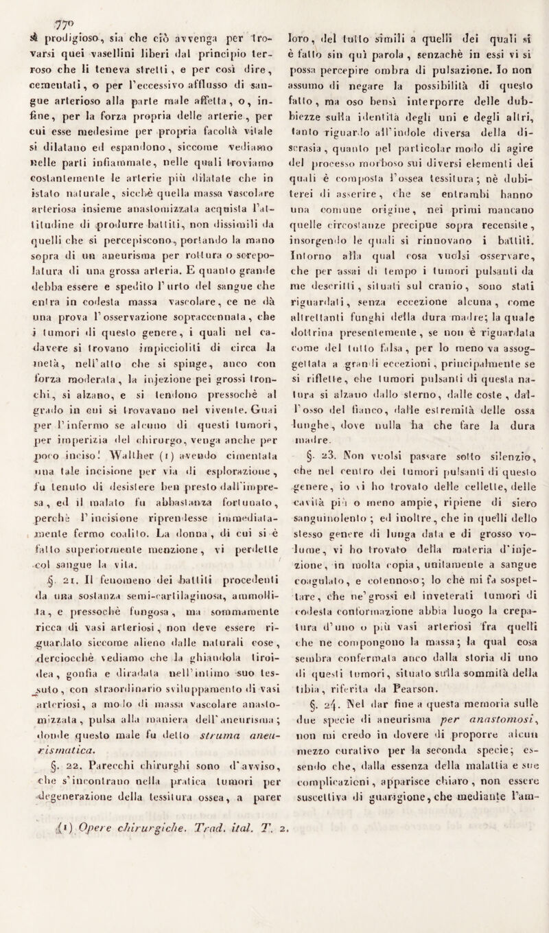 prodigioso, sia che ero avvenga per tro¬ varsi quei vasellini liberi «lai principio ter¬ roso che li teneva stretti, e per così dire, cementali, o per l’eccessivo afflusso di san¬ gue arterioso alla parte male affetta, o, in¬ fine, per la forza propria delle arterie , per cui esse medesime per propria facoltà vitale si dilatano ed espandono, siccome vediamo nelle parli infiammate, nelle quali troviamo costantemente le arterie più dilatate che in istato naturale, sicché quella massa vascolare arteriosa insieme anastomizzata acquista l’at- tilndine di produrre battili, non dissimili «la quelli che si percepiscono, portando la mano sopra di un aneurisma per rottura o screpo¬ latura di una grossa arteria. E quanto granile debba essere e spedito l’urlo del sangue che entra in codesta massa vascolare, ce ne «là una prova l’osservazione sopraccennala, che ì tumori «li questo genere, i quali nel ca¬ davere si trovano impiccioliti di circa la metà, nell’atto che si spinge-, anco con forza moderata, la infezione pei grossi tron¬ chi, si alzano, e si tendono pressoché al grado in cui si trovavano nel vivente. Guai per l’infermo se alcuno di questi tumori, per imperizia del chirurgo, venga anche ppr poco inciso! Walther (i) avendo cimentala una tale incisione per via «li esplorazione , fu tenuto di «lesisiere ben presto dall'impre¬ sa, e«l il malato fu abbastanza fortunato, perchè P incisione riprendesse immediata¬ mente fermo coalilo. La donna , di cui si é fatto superiormente menzione, vi perdette col sangue la vita. 21. Il fenomeno dei -battili procedenti «la una sostanza semi-cartilaginosa, ammolli¬ ta, e pressoché fungosa, ma sommamente ricca di vasi arteriosi, non deve essere ri¬ guardato siccome alieno dalle naturali cose, -derciocchè vediamo che la ghiandola tiroi¬ dea , gonfia e diradata nell’intimo suo tes- su-to , con straordinario sviluppamento di vasi arteriosi, a modo di massa vascolare anaslo- mizzata , pulsa alla maniera dell'aneurisma ; donde questo male fu detto struma aneu¬ rismatica. §. 22. Parecchi chirurghi sono <Pavviso, che s'incontrano nella pratica tumori per degenerazione della tessitura ossea, a parer loro, «lei tutto simili a quelli dei quali si è fallò sin qui parola , senzachè in essi vi si possa percepire ombra di pulsazione. Io non assumo di negare la possibilità di questo fatto, ma oso bensì interporre delle dub¬ biezze sulla identità degli uni e degli altri, tanto riguardo all’indole diversa della di¬ scrasia , quanto pel particolar modo di agire «lei processo morboso sui diversi elementi dei quali è composta l’ossea tessitura; nè dubi¬ terei di asserire, che se entrambi hanno una comune origine, nei primi mancano quelle circostanze precipue sopra recensite, insorgendo le quali si rinnovano i battili. Intorno alla qual cosa vuoisi osservare, che per assai di tempo i tumori pulsanti da me descritti, situati sul cranio, sono stati riguardali, senza eccezione alcuna, come altrettanti funghi della dura madre; la quale dottrina presentemente, se non è riguardala come del tutto falsa , per lo meno va assog¬ gettata a gran li eccezioni, principalmente se si riflette, che tumori pulsanti di questa na¬ tura si alzano dallo sterno, dalle coste , dal¬ l’osso del fianco, «falle estremità delle ossa lunghe, dove nulla ha che fare la dura madre. §• 23. Non vuoisi passare sotto silenzio, che nel centro dei tumori pulsanti di questo genere, io vi ho trovalo delle cellette, delle cavità più o meno ampie, ripiene di siero sanguinolento ; ed inoltre, che in quelli dello stesso genere di lunga data e di grosso vo¬ lume, vi ho trovato della materia d'inje- zione, in molta eopia , unitamente a sangue coagulalo, e cotennoso; lo chè mi fa sospet¬ tare, che ne’grossi ed inveterali tumori di codesta conformazione abbia luogo la crepa¬ tura d’uno o più vasi arteriosi fra quelli che ne compongono la massa; la qual cosa sembra confermata anco dalla storia di uno «li questi tumori, situato sulla sommità della tibia, riferita da Pearson. §. 24. Nel dar fine a questa memoria sulle due specie di aneurisma per anastomosi, non mi credo in «lovere «li proporre alcun mezzo curativo per la seconda specie; es- semlo che, dalla essenza della malattia e sue complicazioni, apparisce chiaro, non essere suscettiva di guarigione, che mediante l’am- ;(*) Opere chirurgiche. Traci. hai. T. 2.