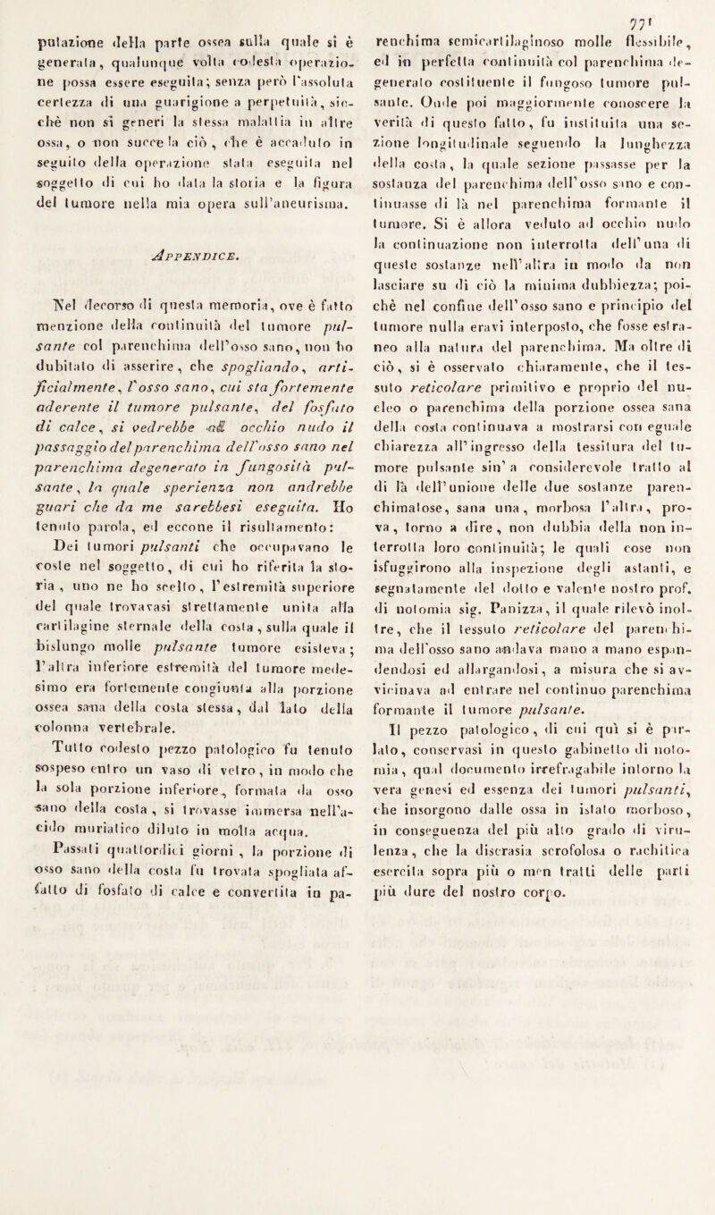 putazione della parte ossea sulla quale si è generata, qualunque volta (« lesta operazio¬ ne possa essere eseguita; senza però l'assoluta certezza di una guarigione a perpetuità, sin¬ ché non si generi la stessa malattia in altre ossa, o non suore la ciò, che è accaduto in seguilo della operazione stala eseguila nel «oggetto di eoi ho data la storia e la figura del tumore nella mia opera sull’aneurisma. Appendice. IVel decorso di questa memoria, ove è fatto menzione della continuità del tumore pul¬ sante col parenchima dell’osso sano, non ho dubitato di asserire, che spogliando, arti- ficialmente, l'osso sano, cui sta fortemente aderente il tumore pulsante, del fosfato di calce, si vedrebbe occhio nudo il passaggio del parenchima dell'osso sano nel parenchima degenerato in fungosi!à pul¬ sante , la quale sperienza non andrebbe guari che da me sarebbesi eseguita. Ho tenuto parola, ed eccone il risultarnento: Dei tumori pulsanti che occupavano le coste nel soggetto, di cui ho riferita la sto¬ ria , uno ne ho scelto, l1 est remila superiore del quale trovavasi strettamente unita alla cartilagine sternale della costa , sulla quale il bislungo molle pulsante tumore esisteva ; l’altra inferiore estremità del tumore mede¬ simo era fortemente congiunta alla porzione ossea sana della costa stessa, da 1 lato della colonna vertebrale. Tutto codesto pezzo patologico fu tenuto sospeso entro un vaso di vetro, in modo che la sola porzione inferiore, formata da osso sano della costa, si trovasse immersa nell’a¬ cido muriatico dilato in molla acqua. Passali quattordici giorni , la porzione di osso sano della costa fu trovata spogliata af¬ fatto di fosfato di calce e convertita in pa- V1 renchima semicartilaglnoso molle flessibile. et 7 ed in perfetta continuità col parenchima de¬ generato costituente il fungoso tumore pul¬ sante. Onde poi maggiormente conoscere la verità di questo fallo, fu inslituila una se¬ zione longitudinale seguendo la lunghezza della costa, la quale sezione passasse per la sostanza del parenchima dell’osso sino e con¬ tinuasse di là nel parenchima formante il tumore. Si è allora veduto ad occhio nudo la continuazione non interrotta dell’ima di queste sostanze nell’altra in modo da non lasciare su di ciò la minima dubbiezza; poi¬ ché nel confine dell’osso sano e principio ilei tumore nulla eravi interposto, che fosse estra¬ neo alla natura del parenchima. Ma oltre di ciò, si è osservato chiaramente, che il tes¬ suto reticolare primitivo e proprio del nu¬ cleo o parenchima della porzione ossea sana della costa continuava a mostrarsi con eguale chiarezza all’ingresso della tessitura del tu- more pulsante sin’a considerevole tratto al di la dell’unione delle due sostanze paren¬ chima! ose, sana una, morbosa l’altra, pro¬ va, torno a dire, non dubbia della non in¬ terrotta loro continuità; le quali cose non Sfuggirono alla inspezione degli astanti, e segnatamente del dotto e valente nostro prof, di Dolomia sig. Panizza, il quale rilevò inol¬ tre, che il tessuto reticolare del parerli hi- ma dell'osso sano andava mano a mano espan¬ dendosi ed allargandosi, a misura che si av¬ vicinava od entrare nel continuo parenchima formante il tumore pulsante. Il pezzo patologico, di cui qui si è par¬ lalo, conservasi in questo gabinetto di nolo- mia, qual documento irrefragabile intorno la vera genesi ed essenza dei tumori pulsanti, che insorgono dalle ossa in islato morboso, in conseguenza del più alto grado di viru¬ lenza, che la discrasia scrofolosa o rachitica esercita sopra più o men tratti delle parti più dure del nostro corpo.
