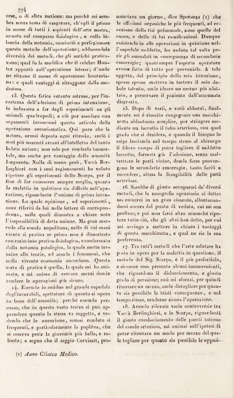 774 ^ cesa, o «li altra nazione: ma perchè mi sem¬ bra senza tema <li esagerare, ch’egli il primo in nome «li tulli i sapienti dell’arte nostra, armato col compasso fisiologico , e colla bi¬ lancia «Iella notomia, cominciò a perfezionare questo metodo dell’operazione ; adducendole diversità dei melo li, che gli antichi pratica¬ vano; qual fu la modifica che il celebre Hun- Icr apportò sull’operazione islessa ; d’onde ne ritrasse il nome «li operazione hunteria- ,la • e quali vautaggi si ritraggano dalla me¬ desima. 13. Questa fatica cotanto astrusa, per l’in¬ certezza dell’adesione di prima intenzione, 10 indussero a far «legli esperimenti su gli animali quadrupedi; e ciò per assodare con argomenti inconcussi questo articolo della operazione aneurismatica. Qui pare che la natura, ormai deposta ogni ritrosia, svelò i suoi più nascosti arcani all’intelletto del tanto lodalo autore; non solo per renderlo immor¬ tale, ma anche per vantaggio della umanità 1 Migliente. Nulla di meno però, Vaccà Ber- linghieri con i suoi ragionamenti ha voluto ripetere gli esperimenti dello Scarpa, per il line di far conoscere sempre meglio, quanto la malattia in questione sia difficile nell’ope¬ razione, riguardante l’unione di prima inten¬ zione. La quale opinione , ed esperimenti , sono riferiti da lui nelle lettere di corrispon- denza, nelle quali dimostra a chiare note 11 impossibilità di detta unione. Ma gran mer¬ cede alla scuola napolitana, nelle «li cui mani niente si pratica se prima non è dimostrato con raziocinio pratico-fisiologico, e confermato «lalla notomia patologica, la quale mette ter¬ mine alle teorie, ed asso la i fenomeni, che nella vivente economia succetlono. Questa sorta di pratica è quella, la quale mi ha ani¬ mato, e mi anima di cercare mezzi donde rendere le operazioni più sicure. 14. Essendo io assiduo nel grande ospedale degl’incurabili, spettatore di quanto si opera iu bene dell’umanità; perchè essendo per¬ suaso, che in questo vasto teatro si può ap¬ prendere quanto la stessa va soggetta, e ve- «lendo che le aneurisme, sonosi rendule sì frequenti, e particolarmente la poplilea, che si osserva perir la gioventù più bella, e ro¬ busta ; a segno che il saggio Corvisart, pro¬ nunciava un giorno, dice Speranza (1) che le affezioni organiche le più frequenti, ad ec¬ cezione «Iella tisi polmunale, siano quelle del cuore, e «Ielle «li lui ramificazioni. Dunque assistendo-io alle operazioni in questione nel¬ l’ospedale suddetto, ho veduto tal volta pe¬ rir gli ammalali in conseguenza di secondarie emorragie^ quantunque l’esperto operatore avesse, fatto di tutto per prevenirle. A tale oggetto, «lai principio della mia istruzione, spesso spesso metteva in tortura il rnio «le- bole talento, onde ideare un mezzo più adat¬ talo, a preservare il paziente dall’accennata disgrazia. r5. Dopo di varii, e varii abbozzi, final¬ mente mi è riuscito consegnare una macchi- netta abbastanza semplice, per stringere me¬ diante un iaccello il tubo arterioso, con quel grado che si desidera, e quando il bisogno Io esige lasciando nel tempo stesso al chirurgo il libero campo di poter togliere il suddetto Eccetto, formala già l’adesione, senza mal¬ trattare le parti vicine, donde forse proven¬ gono le secondarie emorragie, tanto facili a succedere, attesa la frangibilità delle parti arteriose. 16. Sarebbe di giusto occuparmi de’diversi metodi, che la nosografia operatoria ci dettai ma entrerei in un gran cimento, allontanan¬ domi ancora dal punto di veduta, cui ini son prefisso; e poi non farei altro senonchè ripe¬ tere tutto ciò, che gli altri han dello, per cui mi accingo a mettere in chiaro i vantaggi dì questa macchinetta, e qual ne sia la sua preferenza. 17. Tra iull’i meloli che l’arte salutare ha pislo in opera per la malattia in questione, il metodo del Sig. Scarpa, è il più preferibile, e siccome esso presenta alcuni inconvenienti, che riguardano il dislacciamento, e giusto grado di pressione; così mi sforzai, per quindi ritrovare un mezzo, onde distogliere per quan¬ to sia possibile le tristi conseguenze, e nel tempo stesso, renderne sicura l’operazione. 18. Avendo rilevalo varie controversie tra Vac«à Berlinghieri, e lo Scarpa, riguardanti il giusto combaciamento delle pareti interne del canale arterioso, mi animai sull’ipotesi di poter ritrovare un modo per mezzo del qua¬ le togliere per quanto sia possibile le opposi— (r) Anno Clinico Medico»