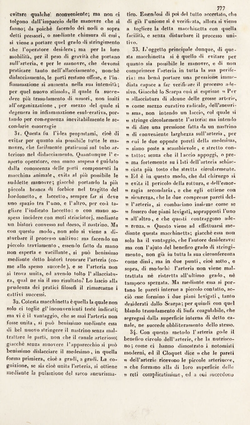 evitare qualche' nconvenienle; ma non ci tolgono dairimpaccio «Ielle manovre che si fanno; da poiché facendo dei nodi o sopra delti pressori, o mediante chiusura di essi, si viene a portare quel grado di stringimento die l’operatore desidera; ma per la loro mobilità, per il peso di gravità che portano sull’arteria, e per le manovre, che devonsi praticare lauto nell’allacciamento, nonché dislacciamento, le parti restano offese, e Pin- fiammazione si aumenta nella sua intensità; per quel nuovo stimolo, il quale fa succe¬ dere pili trasudamento di umori, non insiti all’organizzazione , per mezzo «lei quale si degenera in infiammazione esulcerativa, por¬ tando per conseguenza inevitabilmente le se¬ condarie emorragie 3r. Questa fu l’idea propostami, cioè di evitar per quanto sia possibile tutte le ma¬ novre, che facilmente praticausi sul tubo ar¬ terioso nel dislacciamento. Quantunque 1’ e- sperto operatcyre, con mano sospesa è guidato dalla conoscenza delle pirli componenti la macchina animale, evita al più possibile le suddette manovre; giacché portando la più piccola branca di forbice nel tragitto del bordonetto, e faccetto, sempre far si deve lino spazio tra l’uno, e l’altro, per così ta¬ gliare l’indicalo laceetto: o con mano so¬ spesa incidere con moti strisciato*j, mediante un bistorì convesso sul dorso, il nastrino. Ma con questo modo, non solo si viene a di¬ sturbare il processo unitivo: ma facendo un piccolo traviamento , essendo fatto da mano non esperta e vacillante, si può benissimo mediante dello bistorì troncare l’arteria (co¬ me allo spesso succede), e se l’arteria non si trova unita, ed avendo tolto 1’ allacciatu¬ ra, qual ne sia il suo risultato? Lo lascio alla prudenza dei pratici filosofi il rimarcarne i cattivi successi. 32. Colesta macchinetta è quella la quale non solo ci toglie gl’inconvenienti testé indicati; ma vi è il vantaggio, che se mai l’arteria non fosse unita , si può benissimo mediante essa di bel nuovo stringere il nastrino senza mal¬ trattare le parti, non che il canale arterioso; giacché senza muovere l’apparecchio si può benissimo dislacciare il medesimo, in quella forma primiera, cioè a gradi, a gradi. La co¬ gnizione, se sia cioè unita l’arteria, si ottiene mediante la pulsazione del sacco aneurisma- 777 lieo. Essendosi di poi del tutto accertato, che di già l’unione si è verificaia, allora si viene a togliere la «letta macchinetta con quella facilità, e senza disturbare il processo uni¬ tivo. 33. 1/oggetto principale dunque, di que¬ sta macchinetta si è quello di evitare per quanto sia possibile le manovre, e di non comprimere l’arteria in tutta la sua perde¬ rla: ma bensì portare una pressione imme¬ diata capace a far verificare il processo ade¬ sivo. Giacché lo Scarpa così si esprime « Per n allacciatura di alcune delle grosse arterie, n come mezzo curativo radicale, dell’aneuri- « sma, non intendo un laccio, col quale si « stringe circolarmente l’arteria: ma intendo n «li dire una pressione fatta «la un nastrino n di conveniente larghezza sull’arteria , per ■n cui le due opposte pareti «Iella me«lesima, n siano poste a scambievole, e stretto con- n tatto; senza che il laccio appoggi, o pre¬ si ma fortemente su i lati dell’arteria schiac¬ ci ciata più tosto che stretta circolarmeute. n Ed è in questo modo, che dal chirurgo si » evita il pericolo della rottura, e «leH’emor- « ragia secondaria , e che egli ottiene con ii sicurezza, che le due compresse pareli del- ii l’arteria, si combaciano insieme come se » fossero due piani levigati, soprapposti l’uno « alFaltro, e che questi contraggono ade- v) renza. « Questo viene ad effettuarsi me¬ diante questa macchinetta; giacché essa non solo ha il vantaggio, che l’autore desiderava: ma con l’ajuto del benefico grado di stringi¬ mento, non già iu tutta la sua circonferenza come dissi, ma in due punti, cioè sotto, e sopra, di modorhè l’arteria non viene mal¬ trattala nè ristretta all’ultimo grado, nè tampoco spezzata. Ma mediante essa si por¬ tano le pareti interne a piccolo contatto, ac¬ ciò esse formino i due piani levigati , tanto desiderali dallo Scarpa; per quindi con quel blando trasudamento di linfa coagulabile, che segregasi dalla superficie interna di detto ca¬ nale, ne succede obbliteramento dello stesso. 34. Con questo metodo l’arteria gode il benefico circolo dell’arterie, che la nutrisco¬ no ; come ci hanno «lirnostrato i nolomisti moderni, ed il Cloquet dice 11 che le pareli 11 dell’arterie ricevono le piccole arteriucce, « che formano alla di loro superficie delie « reti complicatissime, ed a oui succedono