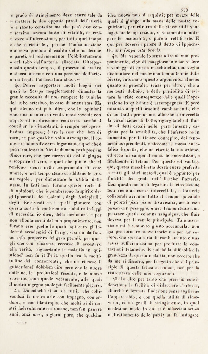 v) grado di stringimento deve essere Jale da C1 C « mettere le due opposte pareti dell'arteria ss a stretto contatto: ma che però esse coli¬ si servino ancora tanto di vitalità, da resi¬ si stere all’ulcerazione, per tutto quel tempo ss che si richiede , perchè l’infiammazione ss adesiva produca il coalito delle medesime ss pareti, ed insiemeraente robbliterameulo ss del tubo dell’arteria allacciala. Oltrepas¬ si sato questo tempo , il processo ulcerativo ss stacca insieme con una porzione dell’arte- v> ria legala l’allacciatura stessa, ss 4o. Potrei rapportare molti luoghi nei quali lo Scarpa maggiormente dimostra la grande necessità di non rompere le tuniche del tubo arterioso, in caso di aneurisma. Ma qui alcuno mi può dire , che le opinioni sono una maniera di venti, mossi sovente con impeto ed in direzione contraria, sicché il conciliar le discordanti, è sempre malagevo¬ lissima impresa; è tra le cose che ben di raro, se pur qualche volta avvengano, il co¬ noscere taluno «Tessersi ingannato, e quel che è più il ( onfessarlo. Niente di meno però possiam dimostrare, che per mezzo di essi si giugna a scoprire il vero, e quel che più è che ci rendono sicuri nello scoprimento di cose nuove, e nel tempo stesso ci additano le giu¬ ste regole, per dimostrare le utilità delle stesse. In fatti non furono queste sorte di di opinioni, che ingombrarono lo spirito de- gl’Ippocrati , dei Galeni , degli Asclepiadi , degli Erasistrati ec. i quali giunsero con questa sorta di confusione a stabilire le leggi di necessità, io dico, della medicina? e per non allontanarmi dal mio proponimento, non furono esse quelle le quali spinsero gl’ in¬ defessi accademici di Parigi, (ha siti dall’an¬ no 1781 proposero dei gran premii, per que¬ gli che con chiarezza cercasse di accostarsi alla verità, riguardante la malattia in qui- stione? non fu il Petit, quello tra la molti¬ tudine dei concorrenti , che ne ritrasse il guiderdone? dobbiara dire però che le nuove dottrine, le produzioni recenti, e le nuove scoverte, sono quelle veramente, alle quali il nostro ingegno suole più facilmente piegarsi. 4r. Dimodoché si sa da tulli, che colti¬ vandosi la nostra arte con impegno, con ar¬ dore, e con filantropia, che molli ai di no¬ stri lodevolmente costumano, non fan passare anni, anzi mesi, 0 giorni pure, che qualche 779 idea nuova non si acquisii; per mezzo delle quali si giunge alla massa delle nostre co¬ gnizioni, per ritrarre dalle stesse utili van¬ taggi, nelle operazioni, o veramente a miti¬ gare le manualità, o pure a rettificarle. E qui par doversi ripetere il detto di Ippoera- te, ars longa vita brevis. (\2. Ma venendo io senza altro ai mio pro¬ ponimento, cioè di maggiormente far vedere i vantaggi di questa macchinetta, uon voglio dissimulare nel medesimo tempo le mie dub¬ biezze, intorno a questo argomento, almeno quanto a! generale; senza per altro, che a me resti dubbio, e delle possibilità di evi¬ tare le triste conseguenze dalle quali l’ope¬ razione in quislione è accompagnala. E però mirando a quelli assoluti cambiamenti, che di un tratto produeonsi allorché s’intercetta la circolazione dì botto; rigurgitando il flui¬ do di detti canali nelle parti interne, ca¬ giona per la sensibilità, che l’infermo ha in aumento, per il timore concepito, dei feno¬ meni sorprendenti, e siccome la massa ence- fal ica è quella, che ne risente la sua azione, ed ecco in campo il coma, le convulsioni, e finalmente il tetano. Per questo sol vantag¬ gio, questa macchinetta dovrà essere preferita a tutti gli altri metodi, qual è appunto per l’utilità dei gradi nell’allacciar l’arteria. Con questo modo di legatura la circolazione non viene ad essere intercettata, e l’arterie collaterali avranno tutto il tempo possibile di potersi pian piano divaricarsi, acciò esse possati diir passaggio, e nel tempo stesso rim¬ piazzare quella colonna sanguigna, che fluir doveva per il canale principale. Tale asser¬ zione mi è sembralo giusto accennarla, non già per formare nuove teorie: ma per far ve¬ dere, che questa sorta di cambiamento è una causa sufficientissima per produrre le con¬ trazioni tetaniche. E poiché la difficoltà e la grandezza di questa malattia, non occorre che da me si discorra, per l’oggetto che dai prin¬ cipio di questa iatica accennai, cioè per la ristrettezza delle mie cognizioni. Zj3. Io dico per tanto che presa in consi¬ derazione la facilità di dislacciare l’arteria, allorché è formata l’adesione senza toglierne l’apparecchio, e con quella utilità di linio- verlo, cioè i gradi di stringimento, in quel medesimo modo in cui si è allacciata senza maltrattamento delle parli; mi fa lusingare