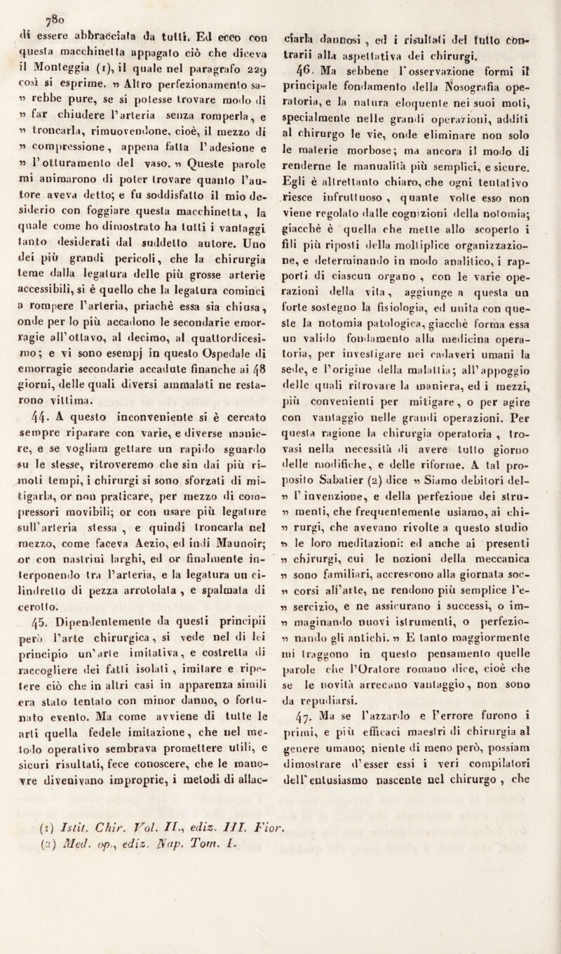 «U essere abbracciata da talli» Ed ecco con questa macchinetta appagato ciò che diceva il Monleggia (i), il quale nel paragrafo 229 così si esprime. « Altro perfezionamento sa- ” rebbe pure, se si potesse trovare modo di ” far chiudere l’arteria senza romperla, e « troncarla, rimuovendone, cioè, il mezzo di ss compressione, appena fatta l’adesione e ss l’otturamento del vaso, ss Queste parole mi animarono di poter trovare quanto l’au¬ tore aveva detto; e fu soddisfatto il mio de¬ siderio con foggiare questa macchinetta, la quale come ho dimostrato ha lutti i vantaci tanto desiderati dal suddetto autore. Uno dei più grandi pericoli, che la chirurgia teme dalla legatura delle più grosse arterie accessibili, si è quello che la legatura cominci a rompere l’arteria, priachè essa sia chiusa, onde per Io più accadono le secondarie emor¬ ragie all’ottavo, al decimo, al quattordicesi¬ mo; e vi sono esempj in questo Ospedale di emorragie secondarie accadute finanche ai 48 giorni, delle quali diversi ammalati ne resta¬ rono vittima. 44- A. questo inconveniente si è cercato sempre riparare con varie, e diverse manie¬ re, e se vogliaci gettare un rapido sguardo su le stesse, ritroveremo che sin dai più ri¬ moti tempi, i chirurgi si sono sforzati di mi¬ tigarla, or non praticare, per mezzo di com¬ pressori raovibili; or con usare più legature sull'arteria stessa , e quindi troncarla nel mezzo, come faceva Aezio, ed indi Maunoir; or con nastrili! larghi, ed or finalmente in¬ terponendo tra l’arteria, e la legatura un ci¬ lindretto di pezza arrotolala , e spalmata di cerotto. 45. Dipendentemente da questi principii però l’arte chirurgica, si vede nel di lei principio un’arte imitativa, e costretta ili raccogliere dei fatti isolati , imitare e ripe¬ tere ciò che in altri casi in apparenza simili era stato tentalo con minor danno, o fortu¬ nato evento. Ma come avviene di tutte le arti quella fedele imitazione, che nel me¬ todo operativo sembrava promettere utili, e sicuri risultati, fece conoscere, che le mano¬ vre divenivano improprie, i metodi di allac¬ ciarla dannosi , ed i risultali del tutto Con¬ trarii alla aspettativa dei chirurgi. 46- Ma sebbene l'osservazione formi il principale fondamento della Nosografia ope¬ ratoria, e la natura eloquente nei suoi moli, specialmente nelle grandi operazioni, additi al chirurgo le vie, onde eliminare non solo le materie morbose; ma ancora il modo di renderne le manualità più semplici, e sicure. Egli è altrettanto chiaro, che ogni tentativo riesce infruttuoso , quante volte esso non viene regolato dalle cognizioni della notomia; giacché è quella che mette allo scoperto i fili più riposti della molliplice organizzazio¬ ne, e determinando in modo analitico, i rap¬ porti di ciascun organo , con le varie ope¬ razioni della vita, aggiunge a questa un forte sostegno la fisiologia, ed unita con que¬ ste la notomia patologica, giacché forma essa un valido fondamento alla medicina opera¬ toria, per investigare nei cadaveri umani la sede, e l’origine della malattia; all’appoggio delle quali ritrovare la maniera, ed i mezzi, più convenienti per mitigare, o per agire con vantaggio nelle grandi operazioni. Per questa ragione la chirurgia operatoria , tro¬ vasi nella necessità di avere tulio giorno delle modifiche, e delle riforme. A tal pro¬ posito Sabatìer (2) dice 11 Siamo debitori del- « P invenzione, e della perfezione dei stru- « menti, che frequentemente usiamo, ai ehi- « rurgi, che avevano rivolte a questo studio •n le loro meditazioni: ed anche ai presenti w ehjrurgi, cui le nozioni della meccanica « sono familiari, accrescono alla giornata soc- « corsi ali’aile, ne rendono più semplice l’e- « sercizio, e ne assicurano i successi, o im- n macinando nuovi istrumenli, o perfezio- n nandù gli antichi. « E tanto maggiormente mi traggono in questo pensamento quelle parole clie l’Oratore romano dice, cioè che se le novità arrecano vantaggio, non sono da repudiarsi. 47, Ma se l’azzardo e l’errore furono i primi, e più efficaci maestri di chirurgia al genere umano; niente di meno però, possiam dimostrare d’esser essi i veri compilatori dell'entusiasmo nascente nel chirurgo, che (1) Istit. Ch’ir. Voi. //., ediz. III. Fior. (2) Mal. opediz. JYap, Tom. L.