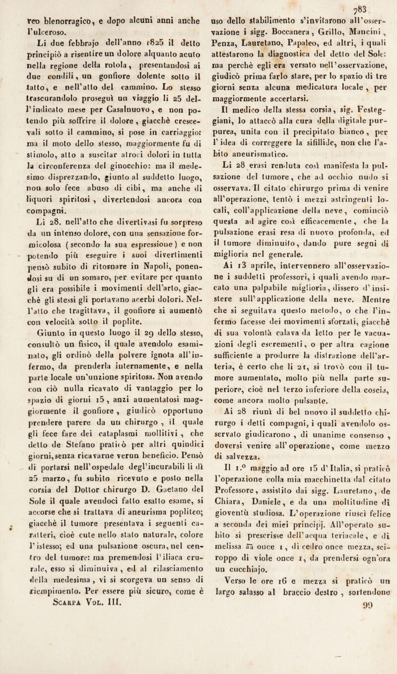 reo blenorragie©, e dopo alcuni anni anche l1 ulceroso. Li due febbrajo delTanno 1825 il detto principiò a risentire un dolore alquanto acuto nella regione della rotola, presentandosi ai due condili, un gonfiore dolente sotto il latto * e nell’atto del cammino. Lo stesso trascurandolo proseguì un viaggio li 25 del- l’indicato mese per Casalnuovo, e non po¬ tendo più soffrire il dolore , giacché cresee- vali sotto il cammino, si pose in carriaggio: ma il molo dello stesso, maggiormente fu di stimolo, atto a suscitar atroci dolori in tutta la circonferenza del ginocchio: ma il mede¬ simo disprezzando, giunto al suddetto luogo, non solo fece abuso di cibi, ma anche di liquori spiritosi , divertendosi ancora con compagni. Li 28. nell’atto che divertivasi fu sorpreso da un intenso dolore, con una sensazione for¬ uncolosa (secondo la sua espressione) e non - potendo più eseguire i suoi divertimenti pensò subito di ritornare in Napoli, ponen¬ dosi su di un somaro, per evitare per quanto gli era possibile i movimenti dell’arto, giac¬ ché gli stessi gli portavano acerbi dolori. Nel¬ l’atto che tragittava, il gonfiore si aumentò con velocità sotto il poplite. Giunto in questo luogo il 29 dello stesso, consultò un fisico, il quale avendolo esami¬ nato, gli ordinò della polvere ignota all’in¬ fermo, da prenderla internamente, e nella parte locale un’unzione spiritosa. Non avendo con ciò nulla ricavato di vantaggio per lo spazio di giorni i5 , anzi aumentatosi mag¬ giormente il gonfiore , giudicò opportuno prendere parere da un chirurgo , il quale gli fece fare dei cataplasmi mollitivi , che detto de Stefano prati*ò per altri quindici giorni,senza ricavarne verun benefìcio. Pensò ^ di portarsi nell’ospedale degl’incurabili li dì a5 marzo, fu subito ricevuto e posto nella corsia del Dottor chirurgo D. Gaetano del Sole il quale avendoci fatto esatto esame, si accorse che si trattava di aneurisma popliteo; giacché il tumore presentava i seguenti ca¬ ratteri, cioè cute nello stalo naturale, colore l’istesso; ed una pulsazione oscura, nel cen¬ tro del tumore: ma premendosi l’iliaca cru¬ rale, esso si diminuiva , ed al rilasciamento della medesima , vi si scorgeva un senso di riempimento. Per essere più sicuro, come è Scarpa Vol. III. 1 783 uso dello stabilimento s’invitarono all’osser¬ vazione i sigg. Boccanera, Grillo, Mancini, Penza, Lauretano, Papaleo, ed altri, i quali attestarono la diagnostica del detto del Sole: ma perchè egli era versato nell’osservazione, giudicò prima farlo slare, per lo spazio di tre giorni senza alcuna medicatura locale , per maggiormente accertarsi. Il medico della stessa corsia, sig. Festeg¬ giarti, lo attaccò alla cura della digitale pur¬ purea, unita con il precipitato bianco , per l’idea di correggere la sifillide, non che l’a¬ bito aneurismatico. Li 28 crasi fenduta così manifesta la pul¬ sazione del tumore, che ad occhio nudo si osservava. Il citalo chirurgo prima di venire all’operazione, tentò i mezzi astringenti lo¬ cali, coll’applicazione della neve, cominciò questa ad agire così efficacemente, che la pulsazione erasi resa di nuovo profonda, ed il tumore diminuito, dando pure segni di miglioria nel generale. Ai i3 aprile, intervennero all’osservazio¬ ne i suddetti professori, i quali avendo mar¬ cato una palpabile miglioria, dissero d’insi¬ stere sull’applicazione della neve. RIentre che si seguitava questo metodo, o che l’in¬ fermo facesse dei movimenti sforzali, giacché di sua volontà calava da letto per le vaca¬ zioni degli escrementi, o per altra cagione sufficiente a produrre la distrazione dell’ar¬ teria, è certo che li 21, si trovò con il tu¬ more aumentato, mollo più nella parte su¬ periore, cioè nel terzo inferiore della coscia, come ancora molto pulsante. Ai 28 riunì di bel nuovo il suddetto chi¬ rurgo i detti compagni, i quali avendolo os¬ servato giudicarono , di unanime consenso , doversi venire all’operazione, come mezzo di salvezza. Il i.° maggio ad ore i5 d’Italia, si praticò l’operazione colla mia macchinetta dal citalo Professore, assistito dai sigg. Lauretano, de Chiara, Daniele, e da una moltitudine di gioventù studiosa. L’operazione riuscì felice a seconda dei miei principj. All’operato su¬ bito si prescrisse dell’acqua teriacale, e di melissa aà once 1, di cedro once mezza, sci¬ roppo ili viole once 1, da prendersi ogn'ora un cucchiajo. Verso le ore 16 e. mezza si praticò un largo salasso al braccio destro , sortendone 99