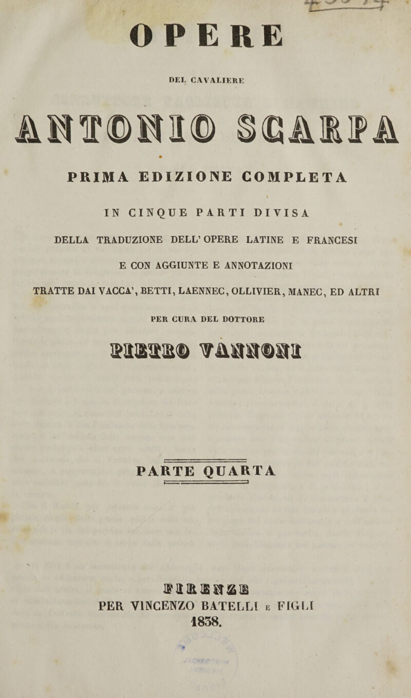 OPERE DEL CAVALIERE AmmW PRIMA EDIZIONE COMPLETA IN CINQUE PARTI DIVISA DELLA TRADUZIONE DELL1 OPERE LATINE E FRANCESI E CON AGGIUNTE E ANNOTAZIONI TRATTE DAI VACCA’, BETTI, LAENNEC, OLLIVIER, MANEC, ED ALTRI PER CURA DEL DOTTORE wmmm PARTE QUARTA ® a an is 1 PER VINCENZO BATELLl e FIGLI 1838.