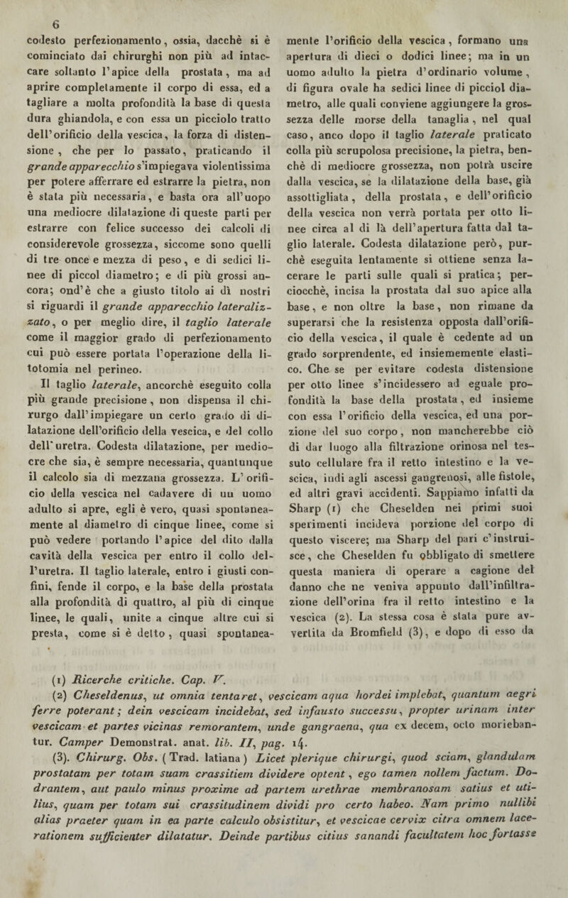 codesto perfezionamento, ossia, dacché si è cominciato dai chirurghi non più ad intac¬ care soltanto l’apice della prostata, ma ad aprire completamente il corpo di essa, ed a tagliare a molta profondità la base di questa dura ghiandola, e con essa un picciolo tratto dell’orificio della vescica, la forza di disten¬ sione , che per lo passato, praticando il grande apparecchio s’impiegava violentissima per potere afferrare ed estrarre la pietra, non è stala più necessaria, e basta ora all’uopo una mediocre dilatazione di queste parti per estrarre con felice successo dei calcoli di considerevole grossezza, siccome sono quelli di tre once e mezza di peso, e di sedici li¬ nee di piccol diametro; e di più grossi an¬ cora; ond’è che a giusto titolo ai dì nostri si riguardi il grande apparecchio lateraliz- zato, o per meglio dire, il taglio laterale come il maggior grado di perfezionamento cui può essere portata l’operazione della li¬ totomia nel perineo. Il taglio laterale, ancorché eseguito colla più grande precisione , non dispensa il chi¬ rurgo dall’impiegare un certo grado di di¬ latazione dell’orificio della vescica, e del collo dell'uretra. Codesta dilatazione, per medio¬ cre che sia, è sempre necessaria, quantunque il calcolo sia di mezzana grossezza. L’ orifi¬ cio della vescica nel cadavere di un uomo adulto si apre, egli è vero, quasi spontanea¬ mente al diametro di cinque linee, come si può vedere portando l’apice del dito dalla cavità della vescica per entro il collo del¬ l’uretra. Il taglio laterale, entro i giusti con¬ fini, fende il corpo, e la base della prostata alla profondità di quattro, al più di cinque linee, le quali, unite a cinque altre cui si presta, come si è detto , quasi spontanea¬ mente l’orificio della vescica, formano una apertura di dieci o dodici linee; ma in un uomo adulto la pietra d’ordinario volume, di figura ovale ha sedici linee di picciol dia¬ metro, alle quali conviene aggiungere la gros¬ sezza delle morse della tanaglia, nel qual caso, anco dopo il taglio laterale praticato colla più scrupolosa precisione, la pietra, ben¬ ché di mediocre grossezza, non potrà uscire dalla vescica, se la dilatazione della base, già assottigliata, della prostata, e dell’orificio della vescica non verrà portata per otto li¬ nee circa al di là dell’apertura fatta dal ta¬ glio laterale. Codesta dilatazione però, pur¬ ché eseguita lentamente si ottiene senza la- cerare le parti sulle quali si pratica; per¬ ciocché, incisa la prostata dal suo apice alla base, e non oltre la base, non rimane da superarsi che la resistenza opposta dall’orifi¬ cio della vescica, il quale è cedente ad un grado sorprendente, ed insiememente elasti¬ co. Che se per evitare codesta distensione per otto linee s’incidessero ad eguale pro¬ fondità la base della prostata, ed insieme con essa l’orificio della vescica, ed una por¬ zione del suo corpo, non mancherebbe ciò di dar luogo alla filtrazione orinosa nel tes- suto cellulare fra il retto intestino e la ve¬ scica, indi agli ascessi gangrenosi, alle fistole, ed altri gravi accidenti. Sappiamo infatti da Sharp (r) che Cheselden nei primi suoi sperimenti incideva porzione del corpo di questo viscere; ma Sharp del pari c’istrui¬ sce, che Cheselden fu obbligalo di smettere questa maniera di operare a cagione del danno che ne veniva appunto dall’infiltra¬ zione dell’orina fra il retto intestino e la vescica (2). La stessa cosa è stala pure av¬ vertita da Bromfield (3), e dopo di esso da (1) Ricerche critiche. Cap. V. (2) Cheseldenus, ut omnia tentaret, vescicam aqua hordei implebat, quantum aegri ferre poterant ; dein vescicam incidebat, sed infausto successa, propter urinam inter vescicam et partes vicìnas remorantem, linde gangraena, qua ex decem, odo morieban- tur. Camper Demonstrat. anat. lib. //, pag. i4- (3) . Chirurg. Obs. (Trad. latiana ) Licet plerique chirurgia quod sciam, glandulam prostatam per totam suam crassitiem dividere optent, ego tamen nollem factum. Do- drantem, aut paulo minus proxime ad partem urethrae membranosam satius et uti- lius, quarn per totam sui crassitudinem dividi prò certo habeo. JVam primo nullibi alias praeter quani in ea parte calcalo obsistitury et vescicae cervix citra omnem lace- rationem sujficienter dilatatur. Deinde partibus citius sanandi facultatem hoc fonasse