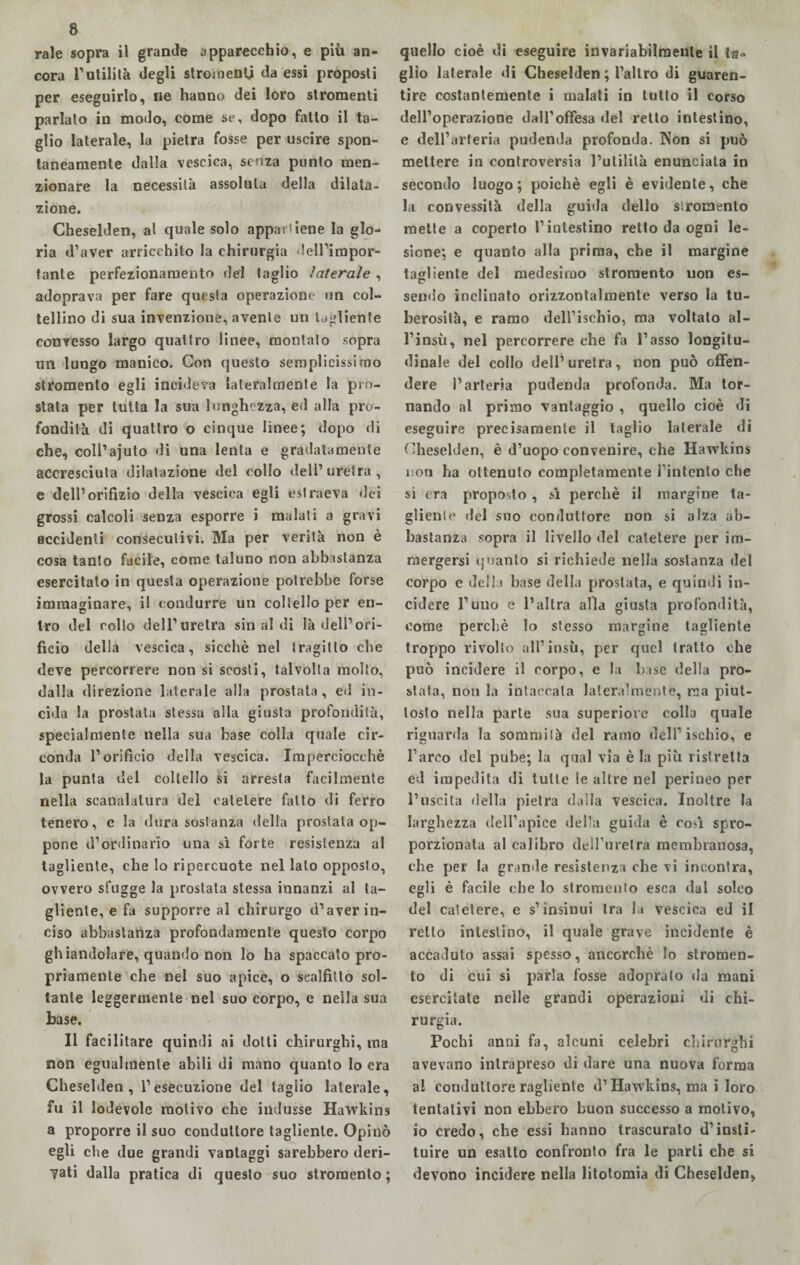 rale sopra il grande apparecchio, e più an¬ cora l’utilità degli stroioentj da essi proposti per eseguirlo, ne hanno dei loro stromenti parlalo in modo, come se, dopo fatto il ta¬ glio laterale, la pietra fosse per uscire spon¬ taneamente dalla vescica, senza punto men¬ zionare la necessità assoluta della dilata¬ zione. Cheselden, al quale solo appartiene la glo¬ ria d’aver arricchito la chirurgia dell’impor¬ tante perfezionamento del taglio laterale , adoprava per fare questa operazione un col¬ tellino di sua invenzione, avente un tagliente convesso largo quattro linee, montalo sopra un lungo manico. Con questo semplicissimo stromento egli incideva lateralmente la pro¬ stata per tutta la sua lunghezza, ed alla pro¬ fondità di quattro o cinque linee; dopo di che, coll’ajuto di una lenta e gradatamente accresciuta dilatazione del collo dell’uretra, e dell’orifizio della vescica egli estraeva dei grossi calcoli senza esporre i malati a gravi accidenti consecutivi. Ma per verità non è cosa tanto facile, come taluno non abbastanza esercitato in questa operazione potrebbe forse immaginare, il condurre un coltello per en¬ tro del rollo dell’uretra sinai di là dell’ori¬ ficio della vescica, sicché nel tragitto che deve percorrere non si scosti, talvolta molto, dalla direzione laterale alla prostata, ed in¬ cida la prostata stessa alla giusta profondità, specialmente nella sua base colla quale cir¬ conda l’orificio della vescica. Imperciocché la punta del coltello si arresta facilmente nella scanalatura del catetere fatto di ferro tenero, e la dura sostanza della prostata op¬ pone d’ordinario una sì forte resistenza al tagliente, che lo ripercuote nel lato opposto, ovvero sfugge la prostata stessa innanzi al ta¬ gliente, e fa supporre al chirurgo d’aver in¬ ciso abbastanza profondamente questo corpo ghiandolare, quando non lo ha spaccato pro¬ priamente che nel suo apice, o scalfitlo sol¬ tante leggermente nel suo corpo, e nella sua base. Il facilitare quindi ai dotti chirurghi, ma non egualmente abili di mano quanto lo era Cheselden, l’esecuzione del taglio laterale, fu il lodevole motivo che indusse Hawkins a proporre il suo conduttore tagliente. Opinò egli che due grandi vantaggi sarebbero deri¬ dati dalla pratica di questo suo stromento ; quello cioè di eseguire invariabilmente il ta¬ glio laterale di Cheselden ; l’altro di guaren¬ tire costantemente i malati in lutto il corso dell’operazione dall’offesa «lei retto intestino, e dell’arteria pudenda profonda. Non si può mettere in controversia l’utilità enunciata in secondo luogo; poiché egli è evidente, che la convessità della guida dello siromenlo mette a coperto l’intestino retto da ogni le¬ sione; e quanto alla prima, che il margine tagliente del medesimo stromento non es- sendo inclinato orizzontalmente verso la tu¬ berosità, e ramo dell’ischio, ma voltato al- l’insù, nel percorrere che fa l’asso longitu¬ dinale del collo dell’ uretra, non può offen¬ dere l’arteria pudenda profonda. Ma tor¬ nando al primo vantaggio , quello cioè di eseguire precisamente il taglio laterale di Cheselden, è d’uopo convenire, che Hawkins non ha ottenuto completamente l’intento che si era proposto, sì perchè il margine ta¬ gliente del suo conduttore non si alza ab¬ bastanza sopra il livello del catetere per im¬ mergersi quanto si richiede nella sostanza del corpo e della base della prostata, e quindi in¬ cidere l’uno e l’altra alla giusta profondità, come perchè lo stesso margine tagliente troppo rivolto all1 insù, per quel tratto che può incidere il corpo, e la base della pro¬ stata, non la intaccala lateralmente, ma piut¬ tosto nella parte sua superiore colla quale riguarda la sommila del ramo dell’ischio, e l’arco del pube; la qual via è la più ristretta ed impedita di tulle le altre nel perineo per l’uscita della pietra dalla vescica. Inoltre la larghezza dell’apice della guida è così spro¬ porzionata al calibro delfurelra membranosa, che per la grande resistenza che vi incontra, egli è facile che lo stromento esca dal solco del catetere, e s’insinui tra la vescica ed il retto intestino, il quale grave incidente è accaduto assai spesso, ancorché lo stromen¬ to di cui si parla fosse adopralo da mani esercitate nelle grandi operazioni di chi¬ rurgia. Pochi anni fa, alcuni celebri chirurghi avevano intrapreso di dare una nuova forma al conduttore ragliente d’Hawkins, ma i loro tentativi non ebbero buon successo a motivo, io credo, che essi hanno trascurato d’insti- tuire un esalto confronto fra le parli che si devono incidere nella litotomia di Cheselden,