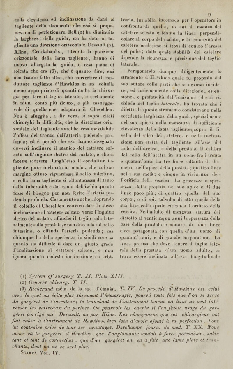 «tolta elevatezza ed inclinazione da darsi al tagliente dello stromento che essi si propo¬ nevano di perfezionare. Bell (i) ha diminuita la larghezza della guida, ma ha dato al ta¬ gliente una direzione orizzontale Dessault (2), Kline, Cruikshanks , ritenuta la posizione orizzontale della lama tagliente, hanno di nuovo allargata la guida, e resa piana di solcata che era (3), che è quanto «lire, essi non hanno fatto altro, che convertire il con¬ duttore tagliente d’Hawkins in un coltello meno appropriato di quanti ne ha la chirur¬ gia per fare il taglio laterale, e certamente in niun conto più sicuro, e più manegge¬ vole di quello che adoprava il Chesehlen. Non è sfuggita , a dir vero, ai sopra citali chirurghi la difficoltà, che la direzione oriz¬ zontale del tagliente avrebbe resa inevitabile l’offesa del tronco dell’arteria pudeuda pro¬ fonda; ed è perciò che essi hanno insegnato doversi inclinare il manico del catetere sol¬ calo sull’inguine destro del malato, e che si facesse scorrere lungh’esso il conduttor ta¬ gliente pure inclinato in modo , che col suo margine ottuso riguardasse il retto intestino, e colla lama tagliente si allontanasse di tanto dalla tuberosità e dal ramo dell’ischio quanto fosse di bisogno per non ferire l’arteria pu¬ denda profonda. Certamente anche adoprando il coltello di Chesehlen convien dare la stessa inclinazione al catetere solcalo verso l’inguine destro del malato, affinchè il taglio cada late¬ ralmente sulla prostata,e non discenda sul retto intestino, o offenda l’arteria pudenda; ma chiunque ha della sperienza in simili cose sa quanto sia difficile il dare un giusto grado d’inclinazione al catetere solcato, e non ignora quanto codesta inclinazione sia arbi¬ 9 traria. Instabile, incomoda per Poperatore in confronto di quella, in cui il manico del catetere solcalo è tenuto in linea perpendi¬ colare al corpo del malato, e la concavità del catetere medesimo si trovi di contro l’arcala del pube; dalla quale stabilità del catetere dipende la sicurezza, e precisione del taglio laterale. Paragonando dunque diligentemente lo stromento d’Hawkins quale fu proposto dal suo autore colle parti che si devono incide¬ re, ed insiememenle colla direzione, esten¬ sione, e profondità dell’incisione che si ri¬ chiede nel taglio laterale, ho trovalo che i difetti di questo stromento consistevano nella eccedente larghezza della guida, specialmeute nel suo apice ; nella mancanza di sufficiente elevatezza della lama tagliente; sopra il li¬ vello «lei solco del catetere, e nella inciiua- zione non esatta del tagliente affasse del collo dell’uretra, e «Iella prostata. Il calibro del «olio dell’uretra in un uomo fra i trenta e quarantanni Ira tre linee soltanto «li dia¬ metro nell’apice «Iella prostata; «juattro linee nella sua metà; e cinque in vicinanza «le 1 - l’orificio della vescica. La grossezza o spes¬ sezza della prostata nel suo apice è di due liuee poco più; di quattro «juella del suo corpo; e di sei, talvolta «li otto quella «Iella sua base colla quale circonda l’orificio della vescica. Nell’adulto di mezzana statura «lai «liciotto ai venticinque anni la spessezza della base della prostata è minore di due linee circa paragonala con quella «l’un uomo di quarantanni, e «li grande corporatura. La linea precisa che deve tenere il taglio late¬ rale della prostata «l’un uomo adulto, si trova essere inclinata all’asse longitudinale (1) System oj' surgery T. II. Piate XI fi. (2) Oeuores chirurg. T. II. (3) Rìcherand mém. «le la soc. «l’émulat. T. IV. Le procede d'Hawkins est celili aoec le quel on coite plus sùrement V hémorragie, pouroà toute fois que l'ou se seroe du gorgéret. de Vinoenteur ; le tranchant de Vinstrument tourné eri haut ne peut inté- resser Les oaisseaux du périnée. On pourroit les ouorir si fon fesoit usage du gor¬ géret corrige par Dessault, ori par Kline. Les changemens que ces chirurgiens ont fait subir à Vinstrument de Hawkins, bien loia d? aooir ajouté à sa perfec/ion , font àu contraire prioè de tous ses aoantages. Deschamps journ. de med. T. XX. Nous aoons oà le gorgéret d'Hawkins , que Vanglomanie ooulait. à force préconìser, subir tant et tane de correction , que d'un gorgéret on eri a flit une lame piate et tran- citante, dont on ne se sert plus. Scarta Vol, IV.