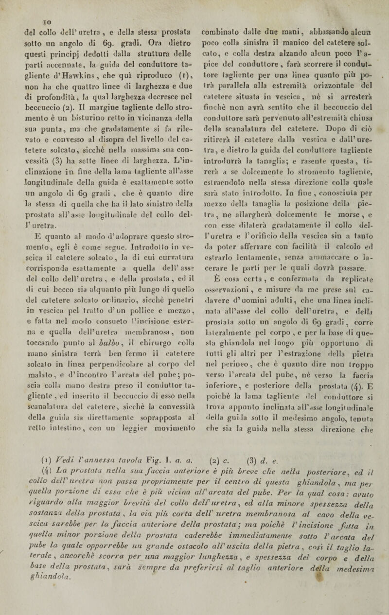 IO del collo dell1 uretra , e della stessa prostata sotto un angolo di 69. gradi. Ora dietro questi principi dedotti dalla struttura delle parli accennate, la guida del conduttore ta¬ gliente d’Hawkins, che qui riproduco (r), non ha che quattro linee di larghezza e due di profondità, la qual larghezza decresce nel beccuccio (2). Il margine tagliente dello sgo¬ mento è un bisturino retto in vicinanza della sua punta, ma che gradatamente si fa rile¬ vato e convesso al disopra del livello del ca¬ tetere solcato, sicché nella massima sua con¬ vessità (3) ha sette linee di larghezza. L’in- clinazione in fine della lama tagliente all’asse longitudinale della guida è esattamente sotto un angolo di 69 gradi , che è quanto dire la stessa di quella che ha il lato sinistro della prostata all’asse longitudinale del collo del¬ l’uretra. E quanto al modo d’adoprare questo stro- mento, egli è come segue. Introdotto in ve¬ scica il catetere solcato, la di cui curvatura corrisponda esattamente a quella dell’asse del collo dell’uretra, e della prostata, ed il di cui becco sia alquanto più lungo di quello del catetere solcato ordinario, sicché penetri in vescica pel tratto d’un pollice e mezzo, e fatta nel modo consueto l’incisione ester¬ na e quella dell’uretra membranosa, non toccando punto al bulbo, il chirurgo colla mano sinistra terrà ben fermo il catetere solcato in linea perpendicolare al corpo «lei malato, e d’incontro l’arcata del pube; po¬ scia colla mano destra preso il condutlor ta¬ gliente , ed inserito il beccuccio di esso nella scanalatura del catetere, sicché la convessità della guida sia direttamente soprapposta al retto intestino, con un leggier movimento combinato dalle due mani, abbassando alcun poco colla sinislra il manico del catetere sol¬ cato, c colla destra alzando alcun poco l’a¬ pice del conduttore , farà scorrere il condut¬ tore tagliente per una linea quanto più po¬ trà parallela alla estremità orizzontale del catetere situata in vescica, nè si arresterà finché non avrà sentito che il beccuccio del conduttore sarà pervenuto all’estremità chiusa della scanalatura del catetere. Dopo di ciò ritirerà il catetere dalla vescica e dall’ure¬ tra, e dietro la guida del conduttore tagliente introdurrà la tanaglia; e rasente questa, ti¬ rerà a se dolcemente lo slromento tagliente, estraendolo nella stessa direzione colla quale sarà stalo introdotto. In fine, conosciuta per mezzo della tanaglia la posizione della pie¬ tra, ne allargherà dolcemente le morse, e con esse «lilaterà gradatamente il collo del¬ l’uretra e l’orifìcio della vescica sin a tanto da poter afferrare con facilità il calcolo ed estrarlo lentamente, senza ammaccare o la¬ cerare le parti per le quali dovrà passare. È cosa certa , e confermata «la replicate osservazioni, e misure «la me prese sul ca¬ llavere d’uomini adulti, che una linea incli¬ nata all’asse del collo dell’uretra, e della prostata sotto un angolo di 69 gradi, corre lateralmente pel corpo , e per la base «li que¬ sta ghiandola nel luogo più opportuno «li tutti gli altri per l’estrazione «Iella pietra n«d perineo, che è quanto dire non troppo verso l’arcata del pube, nè verso la facria inferiore, e posteriore della prostata (4). E poiché la lama tagliente «lei conduttore si trova appunto inclinata all'asse longitudinale «Iella guida sotto il medesimo angolo, tenuta che sia la guida nella stessa direzione che (1) Vedi Vannessa tavola Fig. I. a. a. (2) c. (3) d. e. (4) La prostata nella sua faccia anteriore è più breve che nella posteriore, ed il collo dell' uretra non passa propriamente per il centro di questa ghiandola , ma per quella porzione di essa che è più vicina all' arcata del pube. Per la qual cosa: avuto riguardo alla maggior brevità del collo dell' uretra, ed alla minore spessezza della sostanza della prostata , la via più corta dell1 uretra membranosa al cavo della ve¬ scica sarebbe per la faccia anteriore della prostata; ma poiché V incisione fatta in quella minor porzione della prostata cader ebbe immediatamente sotto V arcala del pube la quale opporrebbe un grande ostacolo all' uscita della pietra , così il taglio la¬ terale , ancorché scorra per una maggior lunghezza, e spessezza del corpo e della base della prostata, sarà sempre da preferirsi al taglio anteriore della medesima ghiandola.