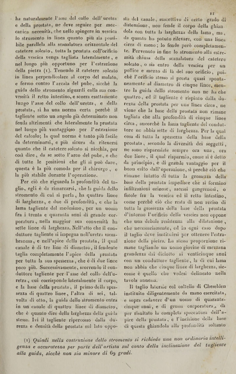 ha naturalmente l’asse del collo dell'uretra e della prostata, ne deve seguire per mec¬ canica necessità, che nello spingere in vescica lo strumento in linea quanto più sia possi¬ bile parallela alla scanalatura orizzontale del catetere solcato, tutta la prostata coll’orificio della vescica venga tagliata lateralmente , e nel luogo più opportuno per l’estrazione «Iella pietra (i). Tenendo il catetere solcalo in linea perpendicolare al corpo del malato, e fermo contro l’arcata del pube, sicché la guida dello stromenlo riguardi colla sua con¬ vessità il retto intestino, e scorra esattamente lungo l’asse del collo dell’uretra, e della prostata, si ha una norma certa perchè il tagliente sotto un angolo già determinato non fenda altrimenti che lateralmente la prostata nel luogo più vantaggioso per l’estrazione «lei calcolo; la qual norma è tanto più facile da determinarsi, e più sicura da ritenersi quanto che il catetere solcalo si nicchia, per così dire, da se sotto l’arco del pube, e che di tutte le posizioni che gli si può dare, questa è la più comoda per il chirurgo , e la più stabile durante l’operazione. Per ciò che riguarda la profondila del ta¬ glio, egli è da rimarcarsi, che la guida dello stromenlo di cui si parla, ha quattro linee di larghezza, e due di profondità, e che la lama tagliente del medesimo, per un uomo fra i trenta e quaranta anni di grande cor¬ poratura, nella maggior sua convessità ha sette linee di larghezza. Nell’atto che il con¬ duttore tagliente si impegna nell’uretra mem¬ branosa, e nell’apice della prostata, il qual canale è di tre line di diametio, il fendente taglia completamente l’apice della prostata per tutta la sua spessezza , che è di due linee poco più. Successivamente, scorrendo il con¬ duttore tagliente per l’asse del collo dell’u¬ retra , cui corrisponde lateralmente il corpo, e la base della prGsiala, il pi imo della spes¬ sezza di quattro linee, l’altra di sei, tal¬ volta di otto, la guida dello stromento entra in un canale di quattro linee di diametro, che è quanto dire della larghezza della guida stessa. Ivi il tagliente ripercosso dalla du¬ rezza e deusilà della prostata sul lato oppo¬ rr sto del canale, suscettivo di certo grado di distensione, non fende il corpo della ghiaia dola con tutta la larghezza della lama, ma, da quanto ho potuto rilevare, con una linea circa di meno; lo fende però completamen¬ te. Pervenuto in fine lo stromenlo alla estre¬ mità chiusa della scanalatura del catetere soleato, o sia entro della vescica per un pollice e mezzo di là del suo orificio, poi¬ ché 1 orificio stesso si presta quasi sponta¬ neamente al diametro di cinque linee, men¬ tre la guida dello stromenlo non ne ha che quattro, ed il tagliente è rispìnto «dalla du¬ rezza della prostata per una linea circa , ne viene che la base della prostata non rimane tagliala che alla profondità di cinque linee circa , ancorché la lama tagliente del condut¬ tore ne abbia sette di larghezza. Per la qual cosa di tutta la spessezza della base della prostata , secondo la diversità dei soggetti, ne sono risparmiate sempre ora una, ora due linee, il qual risparmio, come si è detto da principio, è di grande vantaggio per il buon esito dall’operazione, sì perché ciò che rimane intatto di tutta la grossezza della base della prostata impedisce che si formino infiltrazioni orinose, ascessi gangrenosi, o fìstole fra la vescica ed il retto intestino, tome perchè ciò che resta di non reciso di tutta la grossezza della base della prostata d’intorno l’orificio della vescica non oppone che una debole resistenza alla dilatazione , che necessariamente, ed in ogui caso dopo il taglio deve institi.irsi per ottenere l’estra¬ zione della pietra. La stessa proporzione ri¬ mane tagliando un uomo giovine di mezzana grandezza dai diciotto ai venticinque anni con un conduttore tagliente, la di cui lama non abbia che cinque linee di larghezza, sic¬ come è quello che vedesi delineato nella tavola annessa. Il taglio laterale col coltello di Cheselden instituito diligentemente da mano esercitata, e sopra cadavere d’un uomo di quaranta¬ cinque almi, e di grossa corporatura„ «là per risultato la completa spaccatura dell a- pice della prostata, e 1 incisione della base di questa ghiandola alla profondità soltanto (i) Quindi nella costruzione dello stromento si richiede una non ordinaria intelli¬ genza e accuratezza per parte dell'artista sul conto della inclinazione dei tagliente alla guida, sicché non sia minore di 69 gradi. \ \