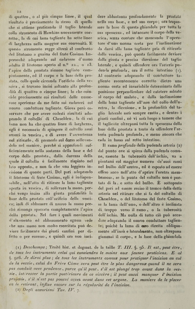 12 sii quattro, o al più cinque linee, il qual risultato è precisamente lo stesso di quello che si ottiene praticando il taglio laterale collo stromento di Hawkins nuovamente cor¬ retto, la di cui lama tagliente ha sette linee di larghezza nella maggior sua convessità. E questo stromento regge altresì al confronto del litotomo a guaina del frate Cosimo. Im¬ perocché adoprando sul cadavere d’uomo adulto il liiotomo aperto al n.° 12., o s3. l’apice della prostata rimane taglialo com¬ piutamente, ed il corpo e la base della pro¬ stata, colla quale circonda l’orificio della ve¬ scica , si trovano incisi soltanto alla profon¬ dità di quattro o cinque linee ; lo che coin¬ cide precisamente coi risultati delle nume¬ rose sperienze da me fatte sui cadaveri col nuovo conduttore tagliente. Giova però os¬ servare che per avere codesti risultati ado¬ prando il coltejkT di Cheselden, la di cui lama non ha che quattro linee di larghezza, egli è necessario di spingere il coltello assai avanti in vescica, e di avere l’avvertenza nel ritirarlo, di premerlo sul dorso sollevan¬ dolo nel manico, perchè si approfondi suf¬ ficientemente nella sostanza della base e del corpo della prostata, dalla durezza della quale il coltello è facilmente rispinto nel lato opposto, e non fa che una leggiera in¬ cisione di queste parti. Del pari adoprando il liiotomo di frate Cosimo, egli è indispen¬ sabile, nell’alto di ritirare la lama tagliente aperta in vescica, di sollevare la mano, per¬ chè venga incisa alla giusta profondità la base della prostata coll’orificio della vesci¬ ca; indi di abbassare di nuovo la mano per¬ chè rimanga spaccato completamente l’apice della prostata. Nel fare i quali movimenti d’alzamento ed abbassamento ognuu \ede che una mano non molto esercitata può de¬ viare facilmente dai giusti confini per di¬ tèllo o per eccesso, e quindi ora non inci¬ dere abbastanza profondamente la prostata nella sua base, e nel suo corpo ; ora trapas¬ sare la base di questa ghiandola per tutta la sua spessezza , ed intaccare il corpo della ve¬ scica, senza contare che mancando l’opera¬ tore d*una norma certa per l’inclinazione da darsi alla lama tagliente pria di ritirarla dalla vescica, può questa facilmente deviare dalla giusta e precisa direzione del taglio laterale , e quindi offendere ora l’arteria pu¬ denda profonda, ora il retto intestino (1). Al contrario adoprando il conduttore ta¬ gliente recentemente corretto dietro una norma certa ed invariabile determinata dalla posizione perpendicolare del catetere solcato al corpo del maialo, e dalla inclinazione della lama tagliente all’asse del collo dell’u¬ retra, la direzione, e la profondità del ta¬ glio laterale sarà sempre esatta , e dentro i giusti confini, nè vi sarà luogo a temere che il tagliente oltrepassi tutta la spessezza della base della prostata a tanto da offendere l’ar¬ teria pudenda profonda, e meno ancoraché cada in basso sul retto intestino. Il ramo profondo della pudenda arteria (2) dal punto ove si spicca dalla pudenda comu¬ ne, rasente la tuberosità dell’ischio, va a piantarsi col maggior numero de’suoi rami nel bulbo dell’uretra, ed è esposto ad essere offeso anco nell’atto d’aprire l’uretra mem¬ branosa , se la punta del coltello non è por¬ tata di là, e sotto del bulbo. E sottoposto del pari ad essere reciso il tronco della detta arteria nel ritirare che si fa del coltello di Cheselden, o del litotomo del frate Cosimo, se la lama dell’uno, o dell’altro è inclinata di troppo verso il ramo , o la tuberosità dell1 2 ischio. Ma nulla di tutto ciò può acca¬ dere adoprando il nuovo conduttore taglien¬ te; poiché la lama di «so diretta obliqua¬ mente all’insù e lateralmente, non oltrepassa giammai il corpo, e la base della ghiandola (1) Deschamps ; Traile hist. et dograat. de la taille T. III. §. 95. Il est, peut ètre, de tous les Instruments celui (/ui conviendra le moins aux jeunes praticiens. E al §. 916. Je dirai plus ; de tous les instruments connus pour pratiquer Vincision au col de la vessie, celui du Frère Còme sera peut ètre le plus dangereux quand il ne sera pas conduit avec prudenze, parce qiCil peut, f’ il est plongé trop avant dans la ves- sic, intcresser la partie pastérìeure de ce viscère ; il peut aussi manquer Vincision projctée, £’z/ zz’ est pas poussé assez avant dans cet organe. La maniere de le piacer en le retirant', infine encore sur la régularité de Vincision.
