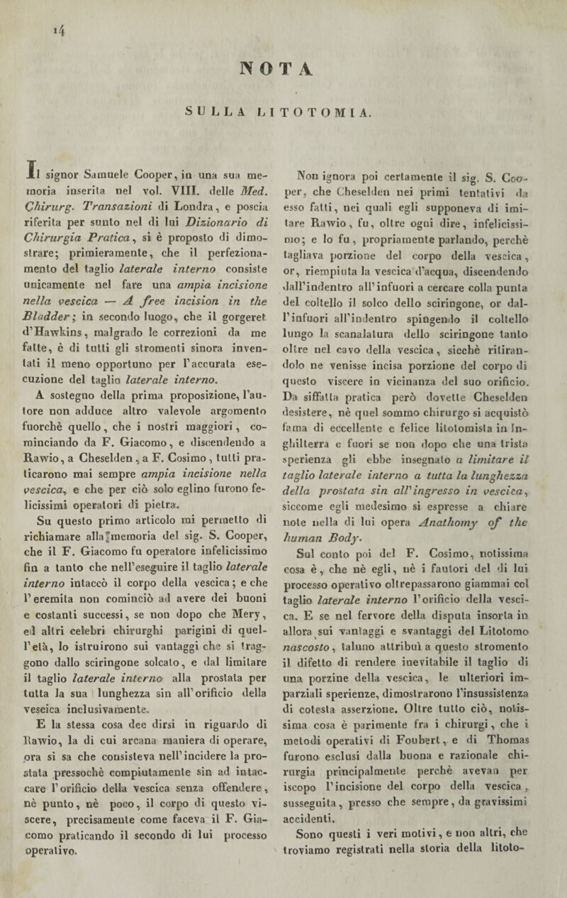 *4 N O T A SULLA LITOTOMIA. Il signor Samuele Cooper, in una sua me¬ moria inserita nel voi. Vili, delle Med. Qhirurg. Transazioni di Londra, e poscia riferita per sunto nel di lui Dizionario di Chirurgia Pratica, si è proposto di dimo¬ strare; primieramente, che il perfeziona¬ mento del taglio laterale interno consiste unicamente nel fare una ampia incisione nella vescica — A free incision in thè Bladder ; in secondo luogo, che il gorgeret d’Hawkins, malgrado le correzioni da me fatte, è di tutti gli stromenti sinora inven¬ tali il meno opportuno per l’accurata ese¬ cuzione del taglio laterale interno. A sostegno della prima proposizione, l’au¬ tore non adduce altro valevole argomento fuorché quello, che i nostri maggiori , co¬ minciando da F. Giacomo, e discendendo a Ravvio, a Cheselden , a F. Cosimo , tutti pra¬ ticarono mai sempre ampia incisione nella vescica, e che per ciò solo eglino furono fe¬ licissimi operatori di pietra. Su questo primo articolo mi permetto di richiamare allafmemoria del sig. S. Cooper, che il F. Giacomo fu operatore infelicissimo fin a tanto che nell’eseguire il taglio laterale interno intaccò il corpo della vescica ; e che l’eremita non cominciò ad avere dei buoni e costanti successi, se non dopo che Mery, ed altri celebri chirurghi parigini di quel¬ l’età, lo istruirono sui vantaggi che si trag¬ gono dallo sciringone solcalo, e dal limitare il taglio laterale interno alla prostata per tutta la sua lunghezza sin all’orificio della vescica inclusivaraente. E la stessa cosa dee dirsi in riguardo di Ravvio, la di cui arcana maniera di operare, ora si sa che consisteva nell’incidere la pro¬ stata pressoché compiutamente sin ad intac¬ care l’orificio della vescica senza offendere, nè punto, nè poco, il corpo di questo vi¬ scere, precisamente come faceva il F. Gia¬ como praticando il secondo di lui processo operativo. \ Non ignora poi certamente il sig. S. Coo¬ per, che Cheselden nei primi tentativi da esso fatti, nei quali egli supponeva di imi¬ tare Ravvio, fu, oltre ogni dire, infelicissi¬ mo; e lo fu , propriamente parlando, perchè tagliava porzione del corpo della vescica, or, riempiuta la vescica d’acqua, discendendo dall’indentro all’infuori a cercare colla punta del coltello il solco dello sciringone, or dal- l’infuori all’indenlro spingendo il coltello lungo la scanalatura dello sciringone tanto oltre nel cavo della vescica, sicché ritiran¬ dolo ne venisse incisa porzione del corpo di questo viscere in vicinanza del suo orificio. Da siffatta pratica però dovette Cheselden desistere, nè quel sommo chirurgo si acquistò fama di eccellente e felice litolomista in In¬ ghilterra e fuori se non dopo che una trista sperienza gli ebbe insegnato a limitare il taglio laterale interno a tutta la lunghezza della prostata sin alV ingresso in vescica, siccome egli medesimo si espresse a chiare note nella di lui opera Anathomy of thè human Body. Sul conto poi del F. Cosimo, notissima cosa è, che nè egli, nè i fautori del di lui processo operativo oltrepassarono giammai col taglio laterale interno l’orificio della vesci¬ ca. E se nel fervore della disputa insorta in allora sui vantaggi e svantaggi del Litotomo nascosto, taluno attribuì a questo stromenlo il difetto di rendere inevitabile il taglio di una porzine della vescica, le ulteriori im¬ parziali sperienze, dimostrarono l’insussistenza di cotesta asserzione. Oltre tutto ciò, notis¬ sima cosa è parimente fra i chirurgi, che i metodi operativi di Foubert, e di Thomas furono esclusi dalla buona e razionale chi¬ rurgia principalmente perchè avevan per iscopo l’incisione del corpo della vescica, susseguita, presso che sempre, da gravissimi accidenti. Sono questi i veri molivi, e non altri, che troviamo registrati nella storia della litoto-