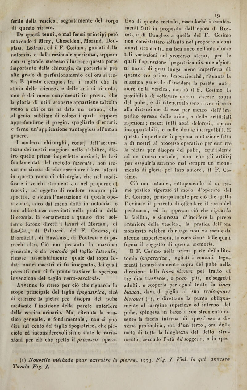 ferite della vescica, segnatamente del corpo di questo viscere. Da questi tenui, e mal fermi principj però movendo i Mery, Cheselden, Morand, Dou- glass, Ledran,ed il F. Cosimo, guidati dalla notomia, e dalla razionale sperienza, seppero con sì grande successo illustrare questa parte importante della chirurgia, da portarla al più allo grado di perfezionamento cui ora si tro- va. E questo esempio, fra i molli che la storia delle scienze, e delle arti ci ricorda, non è dei meno convincenti in prova, che la gloria di utili scoperte appartiene talvolta meno a chi ce ne ha dato un cenno, che al genio sublime di coloro i quali seppero approfondirne il pregio, spogliarle d’errori, e farne un’applicazione vantaggiosa all’uman genere. I moderni chirurghi, conscj dell’accura¬ tezza dei nostri maggiori nello stabilire, die¬ tro quelle prime imperfette nozioni, le basi fondamentali del metodo laterale, non tro¬ varono sinora di che esercitare i loro talenti in questo ramo di chirurgia, che nel modi¬ ficare i vecchi slromenti, o nel proporne di nuovi, ad oggetto di rendere sempre più spedila, e sicura l’esecuzione di questa ope¬ razione, anco dai meno dotti in notomia, o non abbastanza esercitati nella pratica della litotomia. E certamente a questo fine sol¬ tanto furono diretti i lavori di Moreau , di Le-Cal, di Paliucci, del F. Cosimo, di Bromfield, di Hawkins, di Pouleau e di pa¬ recchi altri. Ciò non pertanto la massima generale, o sia metodo pel taglio laterale, rimase invariabilmente quale dai sopra lo¬ dali nostri maestri ci fu insegnato, dai quali precetti non ci fa punto traviare la speciosa invenzione del taglio retto-vescicalc. Avvenne lo stesso per ciò che riguarda lo scopo principale del taglio ipogastrico, cioè di estrarre la pietra per disopra del pube mediante l’incisione della parete anteriore della vescica orinaria. Ma, ritenuta la mas¬ sima generale, e fondamentale , non si può dire sul conto del taglio ipogastrico, che pic- ciole ed iuconsiderevoli siano stale le varia¬ zioni per ciò che spetta {{ processo opera- 19 livo di questo metodo, essendoché i cambia¬ menti fatti in proposito dall’epoca di Ros- set, e di Douglass a quella del F. Cosimo non consistettero soltanto nel proporre alcuni nuovi strumenti, ma ben anco neU’inlrodnrre tali variazioni nel processo stesso, per le quali l’operazione ipogastrica divenne a’gior- ni nostri di gran lunga meno imperfetta di quanto era prima. Imperciocché, ritenuta la massima geuerale d incidere la parete ante¬ riore della vescica, mostrò il F. Cosimo la possibilità di sollevare questo viscere sopra del pube, e di ritenervelo senza aver ricorso alla distensione di esso per mezzo dell’ im¬ pedito egresso delle orine, o delle artificiali injezioni; mezzi tutti assai dolorosi, spesso insopportabili, e nelle donne ineseguibili. E questa importante ingegnosa mutazione fatta a dì nostri al processo operativo per estrarre la pietra per disopra del pube, equivalente ad un nuovo metodo, non che gli artifizj per eseguirla saranno mai sempre un monu¬ mento di gloria pel loro autore, il F. Co¬ simo. Ciò non ostante, sottoponendo ad un esa¬ me pratico rigoroso il modo d’operare del F. Cosimo, principalmente per ciò che spetta 1’ evitare il pericolo di offendere il sacco del peritoneo, ed in appresso ciò che riguarda la facilità, e sicurezza d’incidere la parete anteriore della vescica, la pratica dell’ora nominato celebre chirurgo non va esente da alcune imperfezioni, la correzione delle quali forma il soggetto di questa memoria. Il F. Cosimo nella prima parte della lito¬ tomia ipogastrica , tagliati i comuni tegu¬ menti immediatamente sopra del pube nella direzione della linea bianca pel tratto di tre dita trasverse, o poco più, ne’soggetti adulti, e scoperta per egual tratto la linea bianca, dava di piglio al suo trois-quart bistouri (1), e direttane la punta obliqua¬ mente al margine superiore ed interno del pube, spingeva in basso il suo slromenlo ra¬ sente la faccia interna di quest’osso a di¬ versa profondità, ora d’un terzo, ora della metà di tutta la lunghezza del detto stru¬ mento, secondo l’età de’soggelti, e la spes¬ ai Nonvelle méthode pour extraire la pierra, 1779. Fig. T. Ved. la qui annessa Tavola Fig. /.