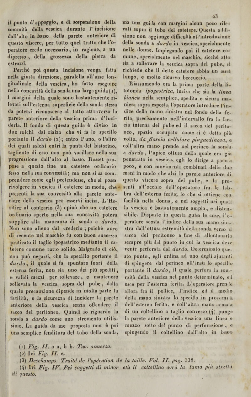il punto (l’appoggio, e di sospensione della sommità della vescica durante 1’ incisione dall’alto in basso della parete anteriore di questo viscere, per lutto quel tratto che l’o- peralore crede necessario, in ragione, a un dipresso , della grossezza della pietra da estrarsi. Perchè poi questa incisione venga fatta nella giusta direzione, paralella all’asse lon¬ gitudinale della vescica, ho fatto eseguire nella concavità della sonda Una larga guida ( i), i margini della quale sono bastantemente ri¬ levati sull’esterna superficie della sonda stessa da potersi riconoscere al tatto attraverso la parete anteriore della vescica prima d’inci¬ derla. Il fondo di questa guida è diviso in due solchi dal rialzo che vi fa lo specillo portante il dardo (2); entro l’uno, o l’altro dei quali solchi entri la punta del bistorino, tagliente di esso non può vacillare nella sua progressione dall’alto al basso. Rosset pro¬ pose a questo fine un catetere ordinario fesso nella sua convessità; ma non si sa com¬ prendere come egli pretendesse, che si possa rivolgere in vescica il catetere in modo, che presenti la sua convessità alla parete ante¬ riore della vescica per esservi incisa. L’He- ritier al contrario (3) opinò che un catetere ordinario aperto nella sua concavità poteva supplire alla mancanza di sonda a dardo. Non sono alieno dal crederlo ; poiché anco di recente nel maschio fu con buon successo praticato il taglio ipogastrico mediante il ca¬ tetere comune tutto solido. Malgrado di ciò, non può negarsi, che lo specillo portante il dardo, il quale si fa spuntare fuori della esterna ferita, non sia uno dei più spediti, e validi mezzi per sollevare, e mantenere sollevata la vescica sopra del pube, dalla quale precauzione dipende in molla parte la facilità, e la sicurezza di incidere la parete 1 anteriore della vescica senza offendere il sacco del peritoneo. Quindi io riguardo la sonda a dardo come uno stromento utilis¬ simo. La guida da me proposta non è poi una semplice fenditura del tubo della sonda, 23 ma una guida con margini alcun poco rile¬ vati sopra il tubo del catetere. Questa addi¬ zione non aggiunge difficoltà all’introduzione della sonda a dardo in vescica, specialmente nelle donne. Impiegando poi il catetere co¬ mune, specialmente nel maschio, sicché atto sia a sollevare la vescica sopra del pube, si richiede che il detto catetere abbia un assai lungo, e molto ricurvo beccuccio. Riassumendo ora la prima parie della li¬ totomia ipogastrica, incisa che sia la linea bianca nella semplice, spedita e sicura ma¬ niera sopra esposta, l’operatore introduce l’in¬ dice della mano sinistra nel fondo della fe¬ rita, precisamente nell’intervallo fra la fac¬ cia interna del pube ed il sacco del perito¬ neo, spazio occupato come si è detto più volle, da floscia cellulare pinguedinosa, e coll’altra roano prende nel perineo la sonda a dardo, l’apice ottuso della quale era già penetrato in vescica, egli lo dirige a poco a poco, e con movimenti combinati delie due mani in modo che alzi la parete anteriore di questo viscere sopra del pube, e la pre¬ senti all’occhio dell’operatore fra le lab¬ bra dell’esterna ferita; lo che si ottiene con facilità nella donna, e nei soggetti nei quali la vescica è bastantemente ampia, e dislen- sibile. Disposte in questa guisa le cose, l’o¬ peratore scosta l’indice della sua mano sini¬ stra dall’ottusa estremità «Iella sonda verso il sacco del peritoneo a fine di allontanarlo sempre più dal punto in cui la vescica deve venir perforata dal dardo. Determinalo que¬ sto punto, egli ordina ad uno degli ajulanli di spingere dal perineo all’insù lo specillo portante il dardo, il quale perfora la som¬ mità della vescica nel punto determinalo, ed esce per l’esterna ferita. L’operatore prende allora fra il pollice, l’indice ed il medio della mano sinistra Io specillo in prossimità deU'esterna ferita, e coll’altra mano armala di un coltellino a taglio convesso (4) punge la parete anteriore della vescica una linea e mezzo sotto del punto di perforazione , « spingendo il coltellino dall’alto in basso (1) Fig. IT. a a, b b. Tao. annessa. (2) Ivi Fig. II. e. (3) Deschamps. Traile de Voperation de la laille. Voi. II. pag. 338. (4) Ivi Fig. IV. Pei soggetti di minor età il coltellino avrà la lama più stretta di questo.