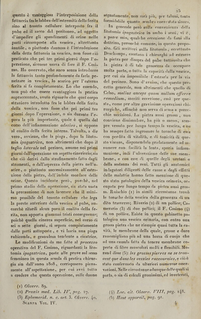 quanto è vantaggiosa l’interposizione della fettuccia fra le labbra dell’estremità della ferita sino al tessuto cellulare interposto fra il pube ed il sacco del peritoneo, ad oggetto d’impedire gli spargimenti di orine nelle parli circomposte alla vescica, altrettanto inutile, o piuttosto dannosa è l’introduzione della detta fettuccia in vescica, non fosse ciò praticato che pei tre primi giorni dopo l’o¬ perazione, siccome usava di fare il F. Cosi¬ mo. Ho osservato, che anco senza introdurre la fettuccia tanto profondamente da farla pe¬ netrare in vescica, lo scarico per l’esterna ferita si fa completamente. Lo che essendo, non può che essere svantaggiosa la pratica sopraccennata, avuto riguardo che quel corpo straniero introdotto fra le labbra della ferita della vescica , non fosse che pei primi tre giorni dopo l’operazione, o sia durante l’e¬ poca la più importante, quale è quella del corso dell1 infiammazione adesiva, si oppone al coalito della ferita interna. Talvolta, a dir vero, avviene, che la piaga, dopo la litoto¬ mia ipogastrica, non altrimenti che dopo il taglio laterale uel perineo, assume nei primi giorni dall’operazione un aspetto cinericcio; sia che ciò derivi dallo strofinamento fatto dagli stronfienti, o dall’asprezza della pietra nell’u- scire,o piuttosto successivamente all’estra¬ zione della pietra, dall’indole mordace delle orine. Questo incidente però, purché, nel primo stadio della operazione, sia stata usata la precauzione di non lacerare che il mini¬ mo possibile del tessuto cellulare che lega la parete anteriore della vescica al pube, an¬ corché ritardi alcun poco il coalifo della fe¬ rita, non apporta giammai tristi conseguenze; poiché quella cinerea superficie, nel corso di sei o sette giorni, si separa compiutamente dalle parti sottoposte , e vi lascia una piaga rubiconda, e granulosa tendente a cicatrice. Le modificazioni da me fatte al processo operativo del F. Cosimo, riguardanti la lito¬ tomia ipogastrica, poste alle prove sul sesso femmineo in questa scuola di pratica chirur¬ gia sin dall’anno 1808, corrisposero piena¬ mente all’aspettazione, per cui avvi tutto a credere che questa operazione, sulle donne (1) Observ. 89. (2) Praxis med. Lib. IVpng. 27. Scarpa Vol. IV. 25 segnatamente, non sarà più, per taluni, tanto formidabile quanto sembra essere stata sinora. In generale però sulla convenienza della litotomia ipogastrica in ambo i sessi, vi è, a parer mio, qualche eccezione da farsi alla dottrina, pressoché comune, in questo propo¬ sito. Gli scrittori stilla litotomia, eccettuato Desohamps, esortano i chirurghi ad estrarre Ja pietra per disopra del pube tullavolla che la pietra è di tale grossezza da occupare molta parte, o tutta la capacità «Iella vescica, per cui sia impossibile l’estrarla per la via del perineo. Sono d’ avviso, che questo pre¬ cetto generale, non altrimenti che q»iello di Celso, melius anceps quarti nuli urti njferre remedium, meriti eccezione, così per que¬ sta, come per altre gravissime operazioni chi¬ rurgiche, affinchè non serva di scusa a parec¬ chie uccisioni. La pietra assai grossa , non conviene dissimulare, ha più o meno, sem¬ pre vessato per lungo tempo la vescica, e rie ha sempre fatto ingrossare le tonache di essa con perdila di vitalità, e di tonicità di que¬ sto viscere, disponendolo gradatamente ad as¬ sumere con facilità la lenta, spuria infiam¬ mazione, indi Tulcerazione delle sue mem¬ brane, e con esse di quelle degli ureteri e della sostanza dei reni. Tutti gli anatomici indagatori diligenti delle cause e degli effetti delle malattie hanno fatto menzione di que¬ sto stalo patologico della vescica orinaria, oc¬ cupata per lungo tempo da pietra assai gros¬ sa. Rifischio (1) su simili circostanze trovò le tonache della vescica della grossezza di uu dito trasverso; Riverio (2) di un pollice; Ca¬ merario (3) di due pollici; il F. Cosimo (4) di un pollice. Esiste in questo gabinetto pa¬ tologico una vescica orinaria, con entro una grossa pietra che ne riempie quasi tutta la ca¬ vità, le membrane della quale, grosse e dure rassomigliano più ad una borsa di cuojo che ad una cassula fatta da tenere membrane co¬ perte di fibre muscolari molli e flessibili. Mo- rand disse (5): les grossespierres ne se trou- vent que dansles vessies raccournies,e cioè stato confermato da ulteriori numerose osser¬ vazioni.Nelle cireostanzeadunqueilelleqiiali si parla,o sia di calcoli grossissimi,ed inveterati, (4) Eoe. cit. Observ. TrTIT, pag. 148.