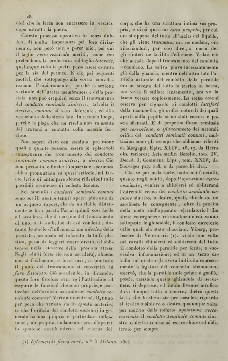 2» cioè ohe le fecce non entrassero in vescica dopo estratta la pietra. Cotesto processo operativo fu senza dub¬ bio , di molla importanza pel loro divisa¬ mente, non però tale, a parer mio, pei cui il taglio retto-vescicale meriti , come essi pretendono, la preferenza sul taglio laterale, qualunque volta la pietra possa essere estratta per la via del perineo. E ciò pei seguenti motivi, che sottopongo alla vostra conside¬ razione. Primieramente , perchè la sezione verticale dell’uretra membranosa e della pro¬ stata non può eseguirsi senza il troncamento del condotto seminale sinistro , talvolta il destro , comune al vaso deferente , ed alla vescichetta dello stesso lato. In secondo luogo, perchè la piaga che ne risulta non va esente dal trovarsi a contatto colie materie fec¬ ciose. Non saprei dirvi con assoluta precisione quali e quante possano essere le spiacevoli conseguenze del troncamento del condotto seminale comune sinistro, o destro. Ciò non pertanto, e finché l’imparziale sperienza abbia pronunzialo su quest’articolo, mi fac¬ cio lecito di anticipare alcune riflessioni sulle possibili evenienze di codesta lesione. Nei fanciulli i condotti seminali comuni sono sottili assai, e tenuti aperti piuttosto da un acquoso vapore, che da un fluido disten¬ dente le loro pareti. Farmi quindi cosa facile ad accadere, • he il margine del troncamento di uno, o di ambedue di essi condotti , du¬ rante lo stadio d’infiammazione adesiva della prostata , occupato ed infarcito da linfa pla¬ stica, possa di leggieri essere si retto, ed obli¬ terato nella cicatrice della prostata stessa. Negli adulti forse ciò non aecaderàj, almeno non sì facilmente, o forse mai, o piuttosto il punto del troncamento si convertirà in foro fistoloso. Ciò accadendo, io dimando, questo foro fistoloso avrà egli l’attitudine ad eseguire le funzioni che sono proprie, e [(ar¬ ticolari dell’orificio natur.de del condotto se¬ minale comune? Verisimilmenle nò. Ognuno per poco che versato sia in queste materie, sa che l’orificio dei condotti escretori in ge¬ nerale ha una propria e particolare infles¬ sione , un proprio andamento pria d’aprirsi in qualche cavila interna od esterna del corpo; che ha una struttura intima sua pro¬ pria, e direi quasi un tatto proprio, per cui ora si oppone del tutto all’uscita del liquido, che gli viene trasmesso, ora ne modera, ora rilasciandosi, per così dire, a modo de¬ gli sfinteri ne facilita l’effusione. Vedasi ciò che accade dopo il troncamento del condotto slenonÌ3no. La saliva piove incessantemente giù dalla guancia, mentre nell’altro lato l’o¬ rificio naturale del condotto della parotide ora ne arresta del tutto lo scarico in bocca, ora ve la fa stillare lentamente , ora ve la lascia versare copiosamente. La stessa cosa si osserva per riguardo ai condotti lattiferi della mammella, gli orifici naturali dei quali aperti sulla papilla siano stali corrosi e po¬ scia sfiancati. E di perpetuo flusso seminale per corrosione, o sfiancarnento dei naturali orifici dei condotti seminali comuni, mol¬ tissimi sono gli esempi che abbiamo riferiti da Morgagni, Epist. XLIV, ìG, 17, da Heers obs. rariores ; Acla medie. Berolin, tom. IV, Decad. I, Cornment. Lips., toin. XXIV; da Sauvages pag. 108, e da parecchi altri. Che se per mala sorte, tanto nei fanciulli, quanto negli adulti, dopo l’operazione retto- vescicole, venisse a chiudersi ed obliterarsi l’estremità recisa del condotto seminale co¬ mune sinistro, o destro, quali, chiedo io, ne sarebbero le conseguenze , oltre la perdita della metà dell’apparato ejaculalorio ? Le stesse conseguenze verisimilmenle cui vanno sottoposte le ghiandole, li condotto escretorio delle quali sia stato allacciato. Viberg, pro¬ fessore di Veterinaria (1), vidde due volte nei cavalli chiudersi ed obliterarsi del tutto il condotto della parotide per ferita, e suc¬ cessiva infiammazione; ed in un terzo ca¬ vallo sul quale egli aveva ingiunta espressa¬ mente la legatura dei condotto slenoniano, osservò, che la parotide sulle prime si gonfiò, poscia, cessando questa ghiandola di secer¬ nere, si depresse, ed infine divenne atrofica. Avvi dunque tutto a temere, dietro questi fatti, che lo stesso sia per accadere riguardo al testicolo sinistro o destro qualunque volta per motivo della sofferta operazione retto- vescicale il condotto seminale comune sini¬ stro o destro venisse ad essere chiuso ed obli¬ terato per sempre.