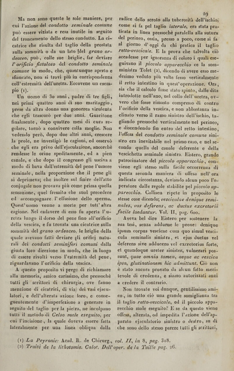 Ma non sono queste le sole maniere, per cui l’azione del condotto seminale comune può essere viziata e resa inutile in seguilo del troncamento dello stesso condotto. La ci¬ catrice che risulta dal taglio della prostata sulla sommità o da un lato [del grano or- deaceo, può , colle sue briglie, far deviare V orificio fistoloso del condotto seminale comune in modo, che, quantunque aperto e sfiancato, non si trovi più in corrispondenza coll’estremità dell’uretra. Eccovene un esem¬ pio (i). Un uomo di 3o anni, padre di tre figli, nei primi quattro anni di suo maritaggio, prese da altra douna una gonorrea virulenta che egli trascurò per due anni. Guaritone finalmente , dopo quattro mesi di cura re¬ golare, tornò a convivere colla moglie. Non vedendo però, dopo due altri anni, crescere la prole, ne investigò le cagioni, ed osservò che egli era privo dell’ejaculazione, ancorché rendesse le orine speditamente, ed a pien canale, e che dopo il congresso gli usciva a modo di bava dairestremilà del pene l’umore seminale, nella proporzione che il pene gli si deprimeva; che inoltre sul finire dell’atto conjugale non provava più come prima quella sensazione, quel fremito che suol precedere ed accompagnare 1'effusione dello sperma. Quest’uomo venne a morte per tuli’ altra cagione. Nei cadavere di esso fu aperta l’u¬ retra lungo il dorso del pene fino all’orificio della vescica, e fu trovata una cicatrice sulla sommità del grano ordeaceo, le briglie della quale avevano fatti deviare gli orificj natu¬ rali dei condotti seminiferi comuni dalla giusta loro direzione in modo, che in luogo di essere rivolti verso l’estremità del pene, riguardavano l’orificio della vescica. A questo proposito vi prego di richiamare alla memoria, amico carissimo, che pressoché tutti gli scrittori di chirurgia, ove fanno menzione di cicatrici, di vizj dei vasi eiacu¬ latori, e dell’alterata azione loro, e conse¬ guentemente d’imperfezione a generare in seguito del taglio per la pietra, ne incolpano tutti il metodo di Celso male eseguito, per cui l’incisione, la quale doveva essere fatta lateralmente per una linea obliqua dalla (i) La Peyronie: Acad. R. de Chirurg., 29 radice dello scroto alla tuberosità dell’ischio, come si fa pel taglio laterale, era stata pra¬ ticata in linea pressoché paralella alla sutura del perineo, ossia, presso a poco, come si fa al giorno d’oggi da chi pratica il taglio retto-v e s cicale. E la prova che talvolta ciò accadesse per ignoranza di coloro i quali ese¬ guivano il piccolo apparecchio ce la som¬ ministra Tolet (2), dicendo di avere esso me¬ desimo veduto più volte fesso verticalmente il retto intestino in quest’operazione. Ora, sia che il calcolo fosse stato spinto, dalle dita introdotte nell’ano, nel collo dell’uretra, ov¬ vero che fosse rimasto compresso di contro l’orificio della vescica, e non abbastanza in¬ clinalo verso il ramo sinistro dell’ischio, ta¬ gliando pressoché verticalmente nel perineo, e discendendo fin entro del retto intestino, l’offesa del condotto seminale comune sini¬ stro era inevitabile nel primo caso, e nel se¬ condo quella del canale deferente e della Vescichetta seminale sinistra. Eistero, grande patrocinatore del piccolo apparecchio, con¬ viene egli stesso sulla facile occorrenza di questa seconda maniera ili offesa nell’ ora indicata circostanza, deviando alcun poco l’o¬ peratore dalle regole stabilite pel piccolo ap¬ parecchio. Galliseli ripete in proposito le stesse cose dicendo; vesciculae denique semi¬ natesi vas deferens, ac ductus exeretorii facile laeduntur. Voi. II, pag. Goo. Aveva bel dire Eistero per sostenere la sua tesi, senza addurne le prove: denique ipsura corpus vescicae cuoi quo simul vesci- cula seminalis sinistra, et ejus ductus vel deferens sive adducens vel exeretorius forte, et quandoque ureler sinisler, vulnerari pos- sunt, quae omnia tamen, aeque ac vescica ipsa, glutinationem hic admittunt. Ciò non è stalo ancora provalo da alcun fatto meri¬ tevole di credenza, e siamo autorizzali anzi a credere il contrario. Non trovate voi dunque, gentilissimo ami¬ co , in tutto ciò una grande somiglianza tra il taglio retto-vescicale, ed il piccolo appa¬ recchio male eseguito? E se da questo viene offesa, alterata, od impedita l’azione dell’ap¬ parato ejaculalorio sinistro o destro, su di che sono dello stesso parere tutti gli scrittori, voi. II, in 8, pag. 318.