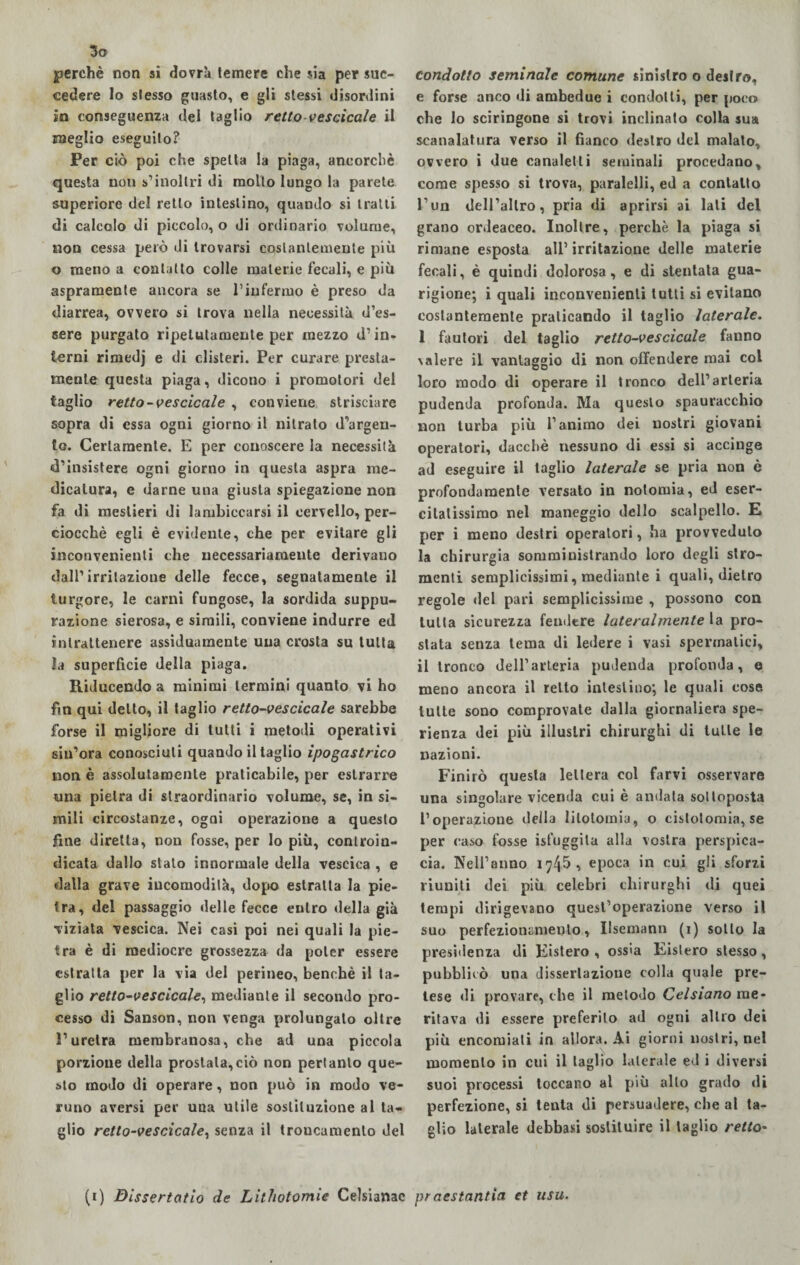 So perchè non si dovrà temere che sia per suc¬ cedere lo stesso guasto, e gli stessi disordini in conseguenza del taglio retto-vescicole il meglio eseguito? Per ciò poi che spetta la piaga, ancorché questa non s’inoltri di molto lungo la parete superiore del retto intestino, quando si tratti di calcolo di piccolo, o di ordinario volume, non cessa però di trovarsi costantemente più o meno a contatto colle materie fecali, e più aspramente ancora se l’infermo è preso da diarrea, ovvero si trova nella necessità d’es¬ sere purgato ripetutamente per mezzo d’in¬ terni rimedj e di clisteri. Per curare presta¬ mente questa piaga, dicono i promotori del taglio retto-vescicole , conviene strisciare sopra di essa ogni giorno il nitrato d’argen¬ to. Certamente. E per conoscere la necessità d’insistere ogni giorno in questa aspra me¬ dicatura, e darne una giusta spiegazione non fa di mestieri di lambiccarsi il cervello, per¬ ciocché egli è evidente, che per evitare gli inconvenienti che necessariamente derivano dall’irritazione delle fecce, segnatamente il turgore, le carni fungose, la sordida suppu¬ razione sierosa, e simili, conviene indurre ed intrattenere assiduamente una crosta su tutta la superficie della piaga. Riducendo a minimi termini quanto vi ho fin qui detto, il taglio retto-vescicole sarebbe forse il migliore di lutti i metodi operativi sin’ora conosciuti quando il taglio ipogastrico non è assolutamente praticabile, per estrarre una pietra di straordinario volume, se, in si¬ mili circostanze, ogni operazione a questo fine diretta, non fosse, per lo più, controin¬ dicata dallo stato innormale della vescica , e dalla grave incomodità, dopo estratta la pie¬ tra, del passaggio delle fecce entro della già viziata vescica. Nei casi poi nei quali la pie¬ tra è di mediocre grossezza da poter essere estratta per la via del perineo, benché il ta¬ glio retto-vescicole, mediante il secondo pro¬ cesso di Sanson, non venga prolungalo oltre l’uretra membranosa, che ad una piccola porzione della prostata,ciò non pertanto que¬ sto modo di operare, non può in modo ve¬ runo aversi per una utile sostituzione al ta¬ glio retto-vescicole, senza il troncamento del condotto seminale comune sinistro o destro, e forse anco di ambedue i condotti, per poco che lo sciringone si trovi inclinato colla sua scanalatura verso il fianco destro del malato, ovvero i due canaletti seminali procedano, come spesso si trova, paralelli, ed a contatto l’un dell’altro, pria di aprirsi ai lati del grano ordeaceo. Inoltre, perchè la piaga si rimane esposta all’ irritazione delle materie fecali, è quindi dolorosa, e di stentata gua¬ rigione; i quali inconvenienti lutti si evitano costantemente praticando il taglio laterale. 1 fautori del taglio retto-vescicole fanno \alere il vantaggio di non offendere mai col loro modo di operare il tronco dell’arteria pudenda profonda. Ma questo spauracchio non turba più l’animo dei nostri giovani operatori, dacché nessuno di essi si accinge ad eseguire il taglio laterale se pria non è profondamente versato in nolomia, ed eser¬ citatissimo nel maneggio dello scalpello. E per i meno destri operatori, ha provveduto la chirurgia somministrando loro degli stro- menti semplicissimi, mediante i quali, dietro regole del pari semplicissime , possono con tutta sicurezza fendere lateralmente la pro¬ stata senza tema di ledere i vasi spermatici, il tronco dell’arteria pudenda profonda, e meno ancora il retto intestino; le quali cose tutte sono comprovate dalla giornaliera spe¬ ranza dei più illustri chirurghi di tulle le nazioni. Finirò questa lettera col farvi osservare una singolare vicenda cui è andata sottoposta l’operazione della litotomia, o cislolomia, se per caso fosse ist’uggila alla vostra perspica¬ cia. Nell’anno 1745, epoca in cui gli sforzi riuniti dei più celebri chirurghi di quei tempi dirigevano quest’operazione verso il suo perfezionameli lo, Ilsemann (1) sotto la presidenza di Kistero , ossia Eislero stesso, pubblicò una dissertazione colla quale pre¬ tese di provare, che il metodo Celsiano me¬ ritava di essere preferito ad ogni altro dei più encomiali in allora. Ai giorni nostri, nel momento in cui il taglio laterale ed i diversi suoi processi toccano al più allo grado di perfezione, si tenta di persuadere, che al ta¬ glio laterale debbasi sostituire il taglio retto-