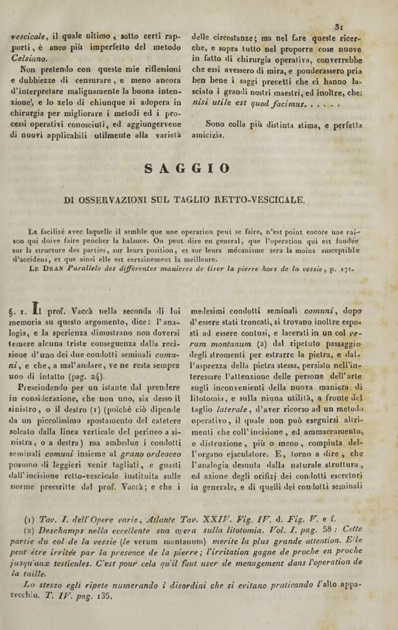 porti , è anco più imperfetto del metodo Celsiano. Non pretendo con queste mie riflessioni e dubbiezze di censurare, e meno ancora d’interpretare malignamente la buona inten¬ zione’, e lo zelo di chiunque si adopera in chirurgia per migliorare i metodi ed i pro¬ cessi operativi conosciuti, ed aggiungerveue di nuovi applicabili utilmente alla varietà 3i che, e sopra tutto nel proporre cose nuove in fatto di chirurgia operativa, converrebbe che essi avessero di mira, e ponderassero pria ben bene i saggi precetti che ci hanno la¬ sciato i grandi nostri maestri, ed inoltre, che: nisi utile est quod Jacimus. Sono colla più distinta stima, e perfetta amicizia. SAGGIO DI OSSERVAZIONI SUL TAGLIO RETTO-VESCICALE. La facilité avec laquelle il seffible que une operatimi peut se faire, n’est point encore ime raì-*1 2 son qui doive faire peiicher la balance. On peut dire en generai, que Poperation qui est fondée sur la structure des parties, sur leurs position, et sur leurs mécanisme sera la moins susceptible d’accidens, et que ainsi elle est certainement la meilleure. Le DrAN Parallele des dìfferentes manieres de tirer la pìerre hors de la vessie, p. 171. §. 1. 1.1 prof. Vacca nella seconda di lui memoria su questo argomento, dice: l’ana¬ logia, e la sperienza dimostrano non doversi temere alcuna triste conseguenza dalla reci¬ sione d’uno dei due condotti seminali comu¬ ni, e che, a mal’andare, ve ne resta sempre uno di intatto (pag. 2Ì\). Prescindendo per un istante dal prendere in considerazione, che non uno, sia desso il sinistro, o il destro (r) (poiché ciò dipende da un piccolissimo spostamento del catetere solcato dalla linea verticale del perineo a si¬ nistra, o a destra) ma ambedue i condotti seminali comuni insieme al grano ordeaceo possono di leggieri venir tagliati, e guasti dall’incisione retto-vescicale inslituila sulle norme precsritle dal prof. Vacca; e che i medesimi condotti seminali comuni, dopo d’essere stati troncali, si trovano inoltre espo¬ sti ad essere contusi, e lacerati in un col ve¬ ra m montanurn (2) dal ripetuto passaggio degli stromenti per estrarre la pietra, e dal¬ l’asprezza della pietra stessa, persisto nell’in- teressare l’attenzione delle persone dell’arte sugli inconvenienti della nuova maniera di litotomia, e sulla niuna utilità, a fronte dei taglio laterale, d’aver ricorso ad un metodo operativo, il quale non può eseguirsi altri¬ menti che coll’incisione, ed ammaccamento, e distruzione, più o meno, compiuta del¬ l’organo eiaculatore. E, torno a dire , che l’analogia desunta dalla naturale struttura, ed azione degli orifizj dei condotti escretori in generale, e di quelli dei condotti seminali (1) Tav. I. dell'Opere varie, Atlante Tav. XXIV. Fig. IV. d. Fig. V. e f. (2) Desc.hamps nella eccellente sua opera sulla litotomia. Voi. I. pag- 58; Lette panie du col de la vessie (le verum montanurn) merite la plus grande attention. E'ie peut ètre irrite’e par la presence de la pìerre ; Virritation gogne de proche en proche jusquaux testicules. C'est pour cela quii faut user de menagernent dans Voperation de la taille. Lo stesso egli ripete numerando ì disordini che si evitano praticando /allo appa¬ recchio. T. IV. pag. i35.