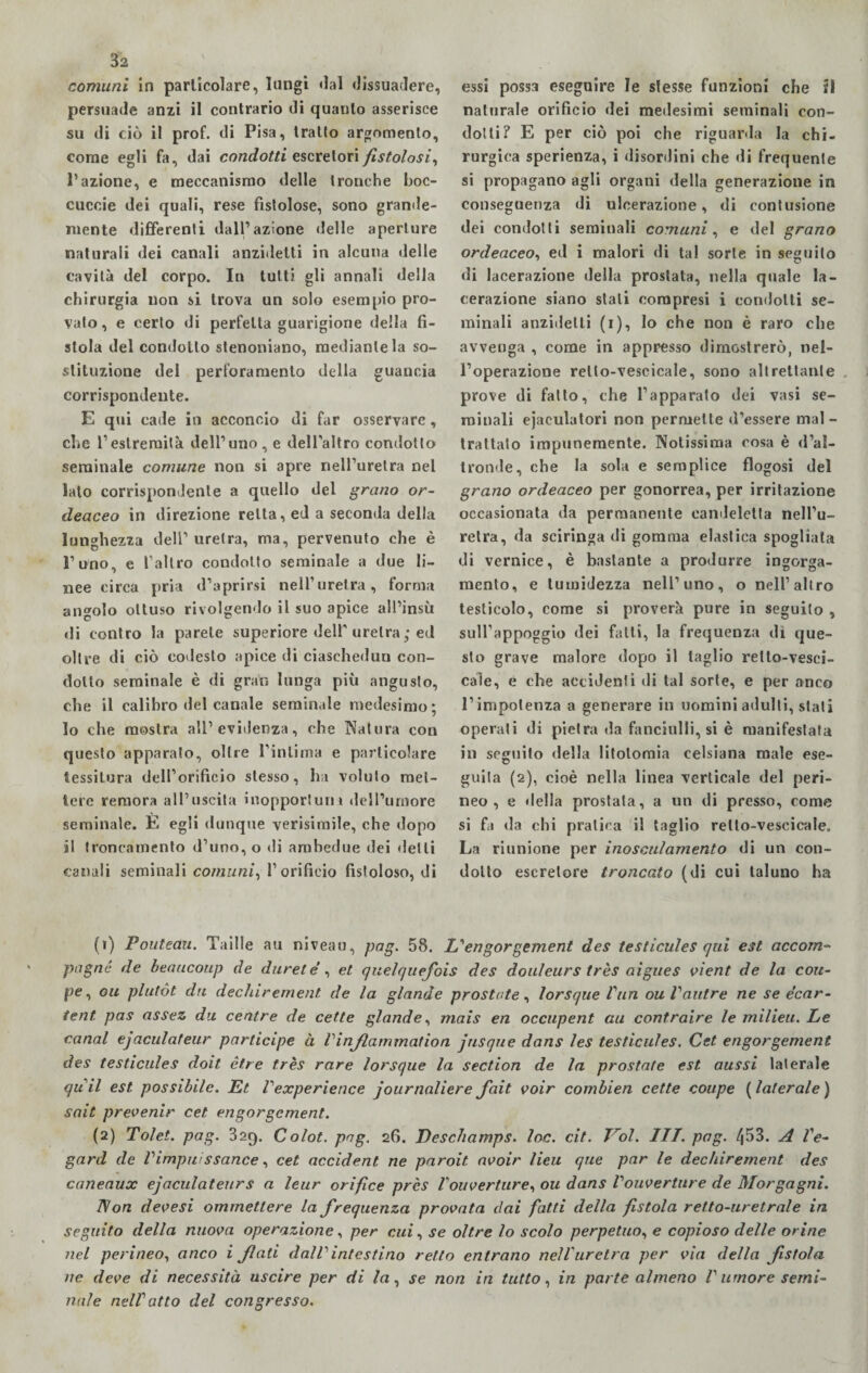 comuni in particolare, lungi dal dissuadere, persuade anzi il contrario di quanto asserisce su di ciò il prof, di Pisa, tratto argomento, come egli fa, dai condotti escretori fistolosi, Pazione, e meccanismo delle tronche boc- cucoie dei quali, rese fistolose, sono grande¬ mente differenti dall’azione «Ielle aperture naturali dei canali anzidetti in alcuna delle cavità del corpo. In tutti gli annali della chirurgia non si trova un solo esempio pro¬ vato, e certo di perfetta guarigione della fi¬ stola del condotto stenoniano, mediante la so¬ stituzione del perforamento della guancia corrispondente. E qui cade in acconcio di far osservare, che l’estremità dell’uno, e dell’altro condotto seminale comune non si apre nell’uretra nel lato corrispondente a quello del grano or- deaceo in direzione retta, ed a seconda della lunghezza deli’ uretra, ma, pervenuto che è l’uno, e l’altro condotto seminale a due li¬ nee circa pria d’aprirsi nell’uretra, forma angolo ottuso rivolgendo il suo apice all’insù di contro la parete superiore dell’uretra ; ed oltre di ciò codesto apice di ciaschedun con¬ dotto seminale è di gran lunga più angusto, che il calibro del canale seminale medesimo; 10 che mostra all’evidenza, che Natura con questo apparalo, oltre l'intima e particolare tessitura dell’orificio stesso, ha voluto met¬ tere remora all’uscita inopportuni dell’umore seminale. E egli dunque verisimile, che dopo 11 troncamento d’uno, o di ambedue dei «letti canali seminali comuni, l’orificio fistoloso, di essi possa eseguire le slesse funzioni che il naturale orificio dei medesimi seminali con¬ dotti? E per ciò poi che riguarda la chi¬ rurgica sperienza, i «lisordini che di frequente si propagano agli organi della generazione in conseguenza di ulcerazione, di contusione dei condotti seminali comuni, e del grano ordeaceo, ed i malori di tal sorte in seguito di lacerazione della prostata, nella quale la¬ cerazione siano stali compresi i condotti se¬ minali anzidetti (i), lo che non è raro che avvenga , come in appresso dimostrerò, nel¬ l’operazione rello-vescicale, sono altrettante prove di fatto, che l’apparato dei vasi se¬ minali eiaculatori non permette «l’essere mal - trattato impunemente. Notissima cosa è d’al¬ tronde, che la sola e semplice flogosi del grano ordeaceo per gonorrea, per irritazione occasionata da permanente candeletta nell’u¬ retra, da sciringa di gomma elastica spogliala di vernice, è bastante a produrre ingorga¬ mento, e tumidezza nell’uno, o nell’altro testicolo, come si proverà pure in seguilo , sull’appoggio dei fatti, la frequenza di que¬ sto grave malore dopo il taglio relto-vesci- caìe, e che accidenti di tal sorte, e per anco l’impotenza a generare in uomini adulti, stati operati di pietra da fanciulli, si è manifestata in seguito della litotomia celsiana male ese- guita (2), cioè nella linea verticale del peri¬ neo , e «Iella prostata, a un di presso, come si fa da chi prali«:a il taglio rello-vescicale. La riunione per inosculamento di un con¬ dotto escretore troncato (di cui taluno ha (1) Pouteau. Taille au niveau, pag. 58. L''engorgement des testicules qui est accom- pagné de beaucoup de duret e , et quelquefois des douleurs très aigues vient de la cou¬ pé, ou plutót dri decldrement de la glande prostate, lorsque Vun ouVautre ne se e’car- tent. pas assez dii centre de cette glande, mais en occupent au contraire le milieu. Le canal ejaculafeur participe à Vinjlammation jusque datis les testicules. Cet engorgement des testicules doit èf.re très rare lorsque la section de la prostate est aussi laterale quii est possibile. Et Vexperience journaliere fait voir combien cette coupé ( laterale ) sait prevenir cet engorgement. (2) Tolet. pag. 32f). Colot. pag. 26. Deschamps. loc. cit. Trol. III. pag. l\53. A Ve- gard de Vimpuissance, cet accident ne paroit. avoir lieu que par le dechirement des canenux ejaculateurs a leur orifice près l'ouverture, ou dans Vouverture de Morgagni. Non devesi ammettere la frequenza provata dai fatti della fistola retto-uretrale in seguito della nuova operazione, per cui, se oltre lo scolo perpetuo, e copioso delle orine nel perineo, anco i flati daWintestino retto entrano nell'uretra per via della fistola ne deve di necessità uscire per di la, se non in tutto, in parte almeno l'umore semi¬ nale nelV atto del congresso.