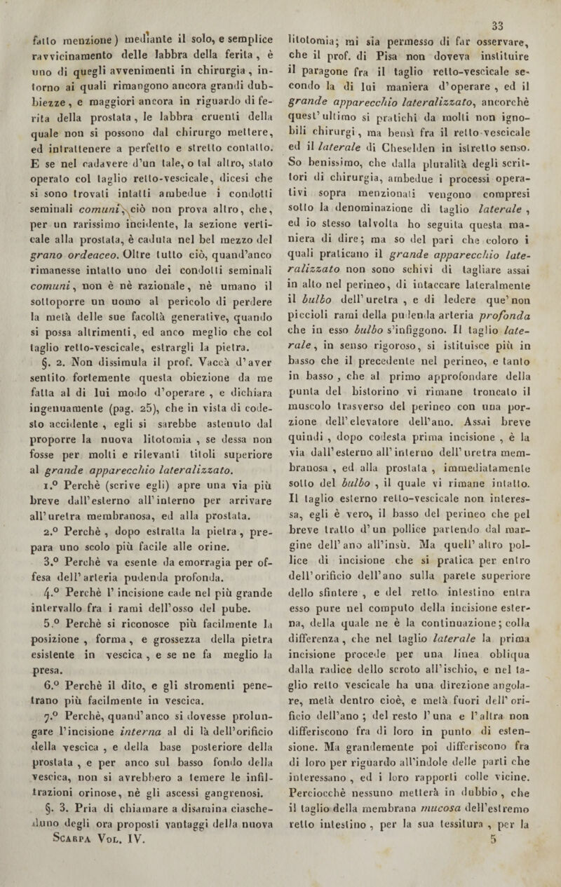 fili lo menzione) mediante il solo, e semplice ravvicinamento delle labbra della ferita, è uno di quegli avvenimenti in chirurgia , in¬ torno ai quali rimangono ancora grandi dub¬ biezze , e maggiori ancora in riguardo di fe¬ rita della prostata, le labbra cruenti della quale non si possono dal chirurgo mettere, ed intrattenere a perfetto e stretto contatto. E se nel cadavere d’un tale, o tal altro, stato operalo col taglio retlo-veseicale, dicesi che si sono trovali intatti ambedue i condotti seminali comuni,\ciò non prova altro, che, per un rarissimo incidente, la sezione verti¬ cale alla prostata, è caduta nel bel mezzo del grano ordeaceo. Oltre lutto ciò, quand’anco rimanesse intatto uno dei condotti seminali comuni, non è nè razionale, nè umano il sottoporre un uomo al pericolo di perdere la metà delle sue facoltà generative, quando si possa altrimenti, ed anco meglio che col taglio retlo-veseicale, estraigli la pietra. §. 2. Non dissimula il prof. Vacca d’aver sentito fortemente questa obiezione da me fatta al di lui modo d’operare , e dichiara ingenuamente (pag. 25), che in vista di code¬ sto accidente , egli si sarebbe astenuto dal proporre la nuova litotomia , se dessa non fosse per molti e rilevanti titoli superiore al grande apparecchio lateralizzato. i.° Perchè (scrive egli) apre una via più breve dall’esterno all1 interno per arrivare all’uretra membranosa, ed alla prostata. 2.0 Perchè , dopo estratta la pietra , pre¬ para uno scolo più facile alle orine. 3.° Perchè va esente da emorragia per of¬ fesa dell’arteria pudenda profonda. 4-° Perchè 1’ incisione cade nel più grande intervallo fra i rami dell’osso del pube. 5. ° Perchè si riconosce più facilmente la posizione , forma , e grossezza della pietra esistente in vescica , e se ne fa meglio la presa. 6. ° Perchè il dito, e gli stromenti pene¬ trano più facilmente in vescica. y.° Perchè, quand’anco si dovesse prolun¬ gare l’incisione interna al di là dell’orifìcio della vescica , e della base posteriore della prostata , e per anco sul basso fonilo della vescica, non si avrebbero a temere le infil¬ trazioni orinose, nè gli ascessi gangrenosi. §. 3. Pria di chiamare a disamina ciasche¬ duno degli ora proposti vantaggi della nuova Scarpa Vol. IV. 33 litotomia; mi sia permesso di far osservare, che il prof, di Pisa non doveva inslituire il paragone fra il taglio rello-veseicale se¬ condo la di lui maniera d’operare , ed il grande apparecchio lateralizzato, ancorché quest’ultimo si pratichi da molti non igno¬ bili chirurgi, ma bensì fra il retto vescicale ed il laterale di Cheselden in islretlo senso. So benissimo, che dalla pluralità degli scrit¬ tori di chirurgia, ambedue i processi opera¬ tivi sopra menzionali vengono compresi sotto la denominazione di taglio laterale , ed io stesso talvolta ho seguita questa ma¬ niera di dire; ma so del pari che coloro i quali praticano il grande apparecchio late¬ ralizzato non sono schivi di tagliare assai in alto nel perineo, di intaccare lateralmente il bulbo dell1 uretra , e di ledere que1 non piccioli rami della pudenda arteria profonda che in esso bulbo s’infiggono. Il taglio late¬ rale , in senso rigoroso, si istituisce più in basso che il precedente nel perineo, e tanto in basso , che al primo approfondare della punta del bistorino vi rimane troncato il muscolo trasverso del perineo con una por¬ zione dell1 elevatore dell’ano. Assai breve quindi , dopo codesta prima incisione , è la via dall’esterno all’interno dell’uretra mem¬ branosa , ed alla prostata , immediatamente sotto del bulbo , il quale vi rimane intatto. Il taglio esterno rello-vescicale non interes¬ sa, egli è vero, il basso del perineo che pel breve tratto d’un pollice partendo dal mar¬ gine dell’ano all’insù. Ma quell’altro pol¬ lice di incisione che si pratica per entro dell’orificio dell’ano sulla parete superiore dello sfintere , e del retto intestino entra esso pure nel computo della incisione ester¬ na, della quale ne è la continuazione ; colla differenza , che nel taglio laterale la prima incisione procede per una linea obliqua dalla radice dello scroto all’ischio, e nel ta¬ glio retto vescicale ha una direzione angola¬ re, metà dentro cioè, e metà fuori dell’ori¬ fìcio dell’ano; del resto 1’una e l’altra non differiscono fra di loro in punto di esten¬ sione. Ma grandemente poi differiscono fra di loro per riguardo all’indole delle parli che interessano , ed i loro rapporti colle vicine. Perciocché nessuno niellerà in dubbio , che il taglio della membrana mucosa dell’est renio retto intestino , per la sua tessitura , per la 5