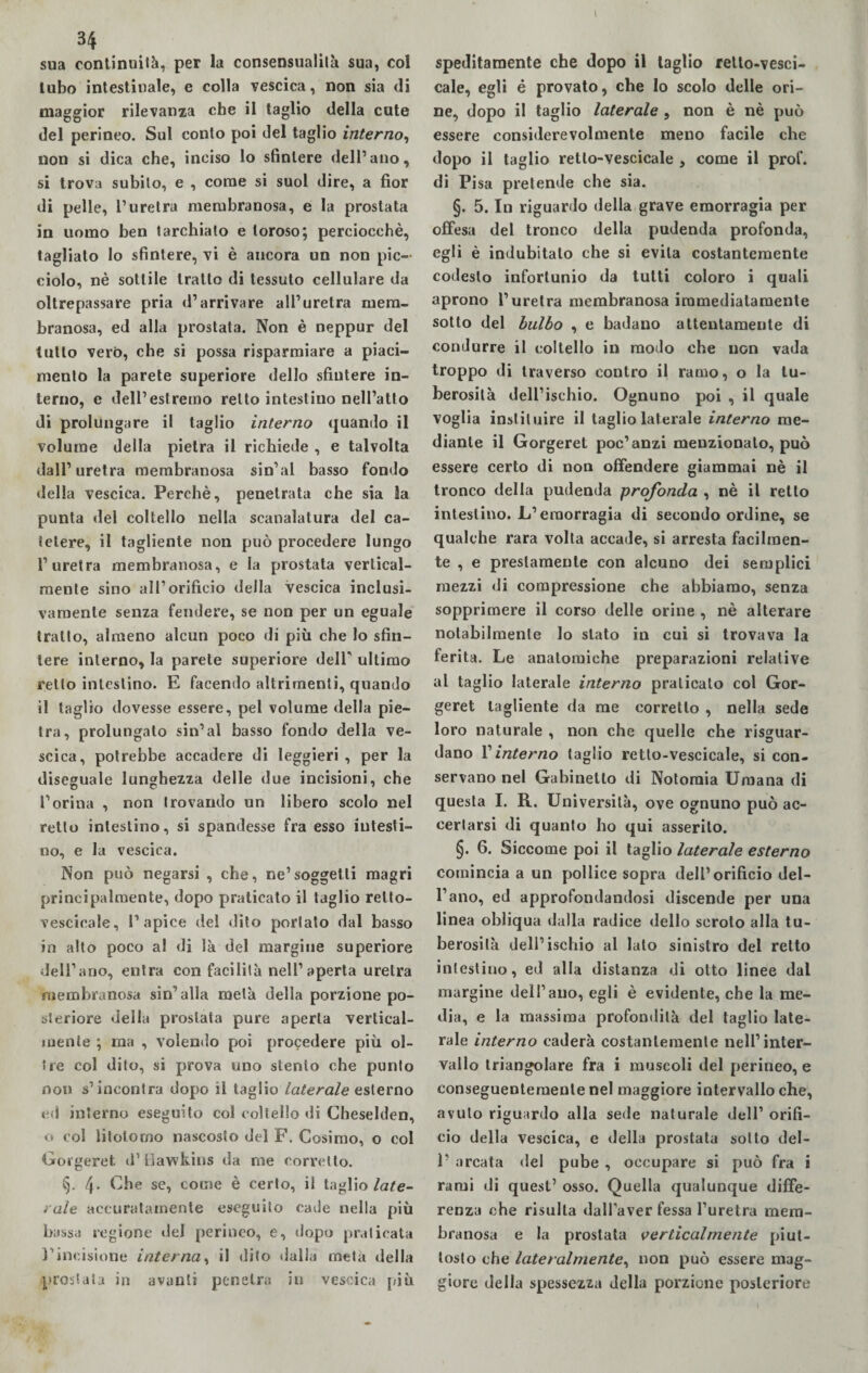 34 sua continuità, per la consensualilà sua, col tubo intestinale, e colla vescica, non sia di maggior rilevanza che il taglio della cute del perineo. Sul conto poi del taglio interno, non si dica che, inciso lo sfintere dell’ano, si trova subito, e , come si suol dire, a fior di pelle, l’uretra membranosa, e la prostata in uomo ben tarchiato e toroso; perciocché, tagliato lo sfintere, vi è ancora un non pic¬ ciolo, nè sottile tratto di tessuto cellulare da oltrepassare pria d’arrivare all’uretra mem¬ branosa, ed alla prostata. Non è neppur del tutto verò, che si possa risparmiare a piaci¬ mento la parete superiore dello sfintere in¬ terno, e dell’estremo retto intestino nell’atto di prolungare il taglio interno quando il volume della pietra il richiede , e talvolta dall’uretra membranosa sin’al basso fondo della vescica. Perchè, penetrata che sia la punta del coltello nella scanalatura del ca¬ tetere, il tagliente non può procedere lungo l’uretra membranosa, e la prostata vertical¬ mente sino all’orificio della vescica inclusi- vamenle senza fendere, se non per un eguale tratto, almeno alcun poco di più che lo sfin¬ tere interno, la parete superiore dell' ultimo retto intestino. E facendo altrimenti, quando il taglio dovesse essere, pel volume della pie¬ tra, prolungato sin’al basso fondo della ve¬ scica, potrebbe accadere di leggieri , per la diseguale lunghezza delle due incisioni, che l’orina , non trovando un libero scolo nel retto intestino, si spandesse fra esso intesti¬ no, e la vescica. Non può negarsi , che, ne’soggetti magri principalmente, dopo praticato il taglio relto- vescicale, l’apice del dito portato dal basso in alto poco al di là del margine superiore dell’ano, entra con facilità nell’aperta uretra membranosa sin’alla metà della porzione po¬ steriore della prostata pure aperta vertical¬ mente ; ma , volendo poi procedere più ol¬ tre col dito, si prova uno stento che punto non s’incontra dopo il taglio Laterale esterno ed interno eseguito col coltello di Cheselden, o col litolomo nascosto del F. Cosimo, o col Gorgeret il’ llawkins da me corretto. §. 4* Ehe se, come è certo, il taglio late¬ rale accuratamente eseguito cade nella più bassa regione del perineo, e, dopo praticata l’incisione interna, il dito dalla metà della prostata in avanti penetra in vescica più speditamente che dopo il taglio relto-vesci- cale, egli é provato, che lo scolo delle ori¬ ne, dopo il taglio laterale , non è nè può essere considerevolmente meno facile che dopo il taglio retlo-vescicale , come il prof, di Pisa pretende che sia. §. 5. In riguardo della grave emorragia per offesa del tronco della pudenda profonda, egli è indubitato che si evita costantemente codesto infortunio da tutti coloro i quali aprono l’uretra membranosa immediatamente sotto del bulbo , e badano attentamente di condurre il coltello in modo che non vada troppo di traverso contro il ramo, o la tu¬ berosità dell’ischio. Ognuno poi , il quale voglia insliluire il taglio laterale interno me¬ diante il Gorgeret poc’anzi menzionato, può essere certo di non offendere giammai nè il tronco della pudenda profonda , nè il retto intestino. L’emorragia di secondo ordine, se qualche rara volta accade, si arresta facilmen¬ te , e prestamente con alcuno dei semplici mezzi di compressione che abbiamo, senza sopprimere il corso delle orine , nè alterare notabilmente lo stato in cui si trovava la ferita. Le anatomiche preparazioni relative al taglio laterale interno praticato col Gor¬ geret tagliente da me corretto , nella sede loro naturale , non che quelle che riguar¬ dano l’interno taglio retlo-vescicale, si con¬ servano nel Gabinetto di Notoraia Umana di questa I. R. Università, ove ognuno può ac¬ certarsi di quanto ho qui asserito. §. 6. Siccome poi il taglio laterale esterno comincia a un pollice sopra dell’orificio del¬ l’ano, ed approfondandosi discende per una linea obliqua dalla radice dello scroto alla tu¬ berosità dell’ischio al lato sinistro del retto intestino, ed alla distanza di otto linee dal margine dell’ano, egli è evidente, che la me¬ dia, e la massima profondità del taglio late¬ rale interno caderà costantemente nell’inter¬ vallo triangolare fra i muscoli del perineo, e conseguentemente nel maggiore intervallo che, avuto riguardo alla sede naturale dell’ orifi¬ cio della vescica, e della prostata sotto del- 1’ arcata del pube , occupare si può fra i rami di quest’ osso. Quella qualunque diffe¬ renza che risulta dall'aver fessa l’uretra mem¬ branosa e la prostata verticalmente piut¬ tosto che lateralmente, non può essere mag¬ giore della spessezza della porzione posteriore